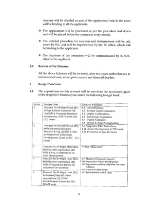 timeline will be decided as part of the application form & the same
           will be binding to all the applicants.

           The applications will be processed as per the procedure laid down
           and will be placed before the committee every month.

       y The detailed procedure for sanction and disbursement will be laid
         down by SLC and will be implemented by the IC office; which will
         be binding to the applicants.

           The decisions of the committee will be communicated by IC/DIC
           office to the applicant.

8.0 Review of the Schemes

       All the above Schemes will be reviewed after two years with reference to
       intended outcome, actual performance and financial burden.

9 Budget Provision

9.1 The expenditure on this account will be met from the sanctioned grant
      of the respective financial year under the following budget head:


  Sr.No.    Budget Head                           Para No. & Scheme
  1.       Demand No.49 Major Head 2851,          4.1 Interest Subsidy
           Village & Small Industriesl02-         4.2 Venture Capital Assistance
           (16) IND-1, Financial Assistance       43 Quality Certifications
           to Industries, 3135 Grant in Aid       4.5 Technology Acquisition
           (C) others                             4.7 Patent Assistance
                                                  4.8 Energy & Water Conservation
  2.       Demand No.49 Major Head 2852,          4.6 Support to R&D Institutions
           (003) Industrial Education             4.12 Cluster Development in PPP mode
           Research & Trg. (2) IND-2, Asst.       4.15 Promotion of Specific Sector
           for Research & Technology
           Development, Grant in Aid (C)
           others

  3.       Demand No.49 Major Head 2852,          4.4 Skill enhancement
           80(800) other expenditure (23)
           IND-4 Asst. to Institutions for
           Indl. Development
  4.       Demand No.49 Major Head 2852,          4.9 Market Development Support
           80(800) other expenditure (24)         4.10 Support for Vendor Development
           IND-5 Promotional Efforts for          4.11 Support to auxiliary Industries for value
           Industrial Development                      Addition
                                                  4.14 Awards for best SMEs
  5.       Demand No.49 Major Head 2852,          4.13 Rehabilitation of Sick Units
           Industries(Plan) 800 other
           expenditure (25) IND-6
           Rehabilitation Scheme for Sick
           MSME units



                                             II
 