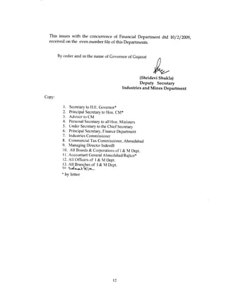 This issues with the concurrence of Financial Department dtd 10/2/2009,
  received on the even number file of this Departments.


        By order and in the name of Governor of Gujarat




                                                   (Shridevi Shukla)
                                                   Deputy Secretary
                                          Industries and Mines Department

Copy:

           I . Secretary to H.E. Governor*
          2. Principal Secretary to Hon. CM*
          3. Advisor to CM
          4. Personal Secretary to all Hon. Ministers
          5. Under Secretary to the Chief Secretary
          6. Principal Secretary, Finance Department
          7. Industries Commissioner
          8. Commercial Tax Commissioner, Ahmedabad
          9. Managing Director IndextB
          10. All Boards & Corporations of I& M Dept.
          11. Accountant General Ahmedabad/Rajkot*
          12. All Officers of I & M Dept.
          13. All Branches of I & M Dept.

          * by letter




                                     12
 