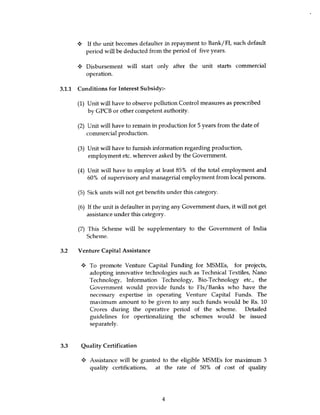 4 If the unit becomes defaulter in repayment to Bank/FI, such default
         period will be deducted from the period of five years.

         Disbursement will start only after the unit starts commercial
         operation.

3.1.1 Conditions for Interest Subsidy:-

      (1) Unit will have to observe pollution Control measures as prescribed
          by GPCB or other competent authority.

      (2) Unit will have to remain in production for 5 years from the date of
          commercial production.

      (3) Unit will have to furnish information regarding production,
          employment etc. wherever asked by the Government.

      (4) Unit will have to employ at least 85% of the total employment and
          60% of supervisory and managerial employment from local persons.

      (5) Sick units will not get benefits under this category.

      (6) If the unit is defaulter in paying any Government dues, it will not get
          assistance under this category.

      (7) This Scheme will be supplementary to the Government of India
         Scheme.

3.2 Venture Capital Assistance

       4• To promote Venture Capital Funding for MSMEs, for projects,
          adopting innovative technologies such as Technical Textiles, Nano
          Technology, Information Technology, Bio-Technology etc., the
          Government would provide funds to FIs/Banks who have the
          necessary expertise in operating Venture Capital Funds. The
          maximum amount to be given to any such funds would be Rs. 10
          Crores during the operative period of the scheme. Detailed
          guidelines for opertionalizing the schemes would be issued
          separately.



3.3 Quality Certification

       y Assistance will be granted to the eligible MSMEs for maximum 3
         quality certifications, at the rate of 50% of cost of quality




                                        4
 