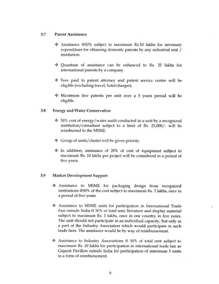 3.7 Patent Assistance

         Assistance @50% subject to maximum Rs.10 lakhs for necessary
         expenditure for obtaining domestic patents by any industrial unit /
         institution.

         Quantum of assistance can be enhanced to Rs. 25 lakhs for
         international patents by a company.

      w Fees paid to patent attorney and patent service centre will be
        eligible (excluding travel, hotel charges).

      y Maximum five patents per unit over a 5 years period will be
        eligible.

3.8 Energy and Water Conservation

         50% cost of energy/water audit conducted in a unit by a recognized
         institution/ consultant subject to a limit of Rs. 25,000/- will be
         reimbursed to the MSME.

         Group of units/cluster will be given priority.

         In addition, assistance of 20% of cost of equipment subject to
         maximum Rs. 10 lakhs per project will be considered in a period of
         five years.



3.9 Market Development Support

     •A Assistance to MSME for packaging design from recognized
       institutions @50% of the cost subject to maximum Rs. 2 lakhs, once in
       a period of five years.

        Assistance to MSME units for participation in International Trade
        Fair outside India @ 50% of total rent, literature and display material
        subject to maximum Rs. 5 lakhs, once in one country in five years.
        The unit should not participate in an individual capacity, but only as
        a part of the Industry Association which would participate in such
        trade fairs. The assistance would be by way of reimbursement.

        Assistance to Industry Associations @ 50% of total rent subject to
        maximum Rs. 10 lakhs for participation in international trade fair as
        Gujarat Pavilion outside India for participation of minimum 5 units
        in a form of reimbursement.



                                     6
 