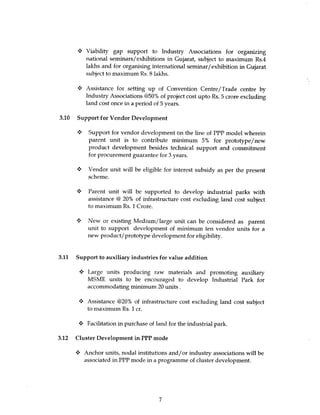 Viability gap support to Industry Associations for organizing
          national seminars / exhibitions in Gujarat, subject to maximum Rs.4
          lakhs and for organising international seminar / exhibition in Gujarat
          subject to maximum Rs. 8 lakhs.

       4 Assistance for setting up of Convention Centre/Trade centre by
          Industry Associations @50% of project cost upto Rs. 5 crore excluding
          land cost once in a period of 5 years.

3.10 Support for Vendor Development

      y    Support for vendor development on the line of PPP model wherein
           parent unit is to contribute minimum 5% for prototype/new
           product development besides technical support and commitment
           for procurement guarantee for 3 years.

           Vendor unit will be eligible for interest subsidy as per the present
           scheme.

      s Parent unit will be supported to develop industrial parks with
          assistance @ 20% of infrastructure cost excluding land cost subject
          to maximum Rs. 1 Crore.

          New or existing Medium/large unit can be considered as parent
          unit to support development of minimum ten vendor units for a
          new product/ prototype development for eligibility.


3.11 Support to auxiliary industries for value addition

          Large units producing raw materials and promoting auxiliary
          MSME units to be encouraged to develop Industrial Park for
          accommodating minimum 20 units.

       y Assistance @20% of infrastructure cost excluding land cost subject
         to maximum Rs. 1 cr.

       4 Facilitation in purchase of land for the industrial park.

3.12 Cluster Development in PPP mode

      •:• Anchor units, nodal institutions and/or industry associations will be
          associated in PPP mode in a programme of cluster development.




                                       7
 