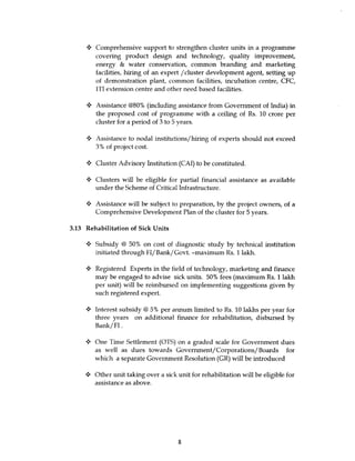 Comprehensive support to strengthen cluster units in a programme
        covering product design and technology, quality improvement,
        energy & water conservation, common branding and marketing
        facilities, hiring of an expert /cluster development agent, setting up
        of demonstration plant, common facilities, incubation centre, CFC,
        ITI extension centre and other need based facilities.

     y Assistance @80% (including assistance from Government of India) in
       the proposed cost of programme with a ceiling of Rs. 10 crore per
       cluster for a period of 3 to 5 years.

        Assistance to nodal institutions/hiring of experts should not exceed
        3% of project cost.

     4 Cluster Advisory Institution (CAI) to be constituted.

     s Clusters will be eligible for partial financial assistance as available
        under the Scheme of Critical Infrastructure.

        Assistance will be subject to preparation, by the project owners, of a
        Comprehensive Development Plan of the cluster for 5 years.

3.13 Rehabilitation of Sick Units

        Subsidy @ 50% on cost of diagnostic study by technical institution
        initiated through FI/Bank/Govt. -maximum Rs. 1 lakh.

        Registered Experts in the field of technology, marketing and finance
        may be engaged to advise sick units. 50% fees (maximum Rs. 1 lakh
        per unit) will be reimbursed on implementing suggestions given by
        such registered expert.

     4 Interest subsidy @ 5% per annum limited to Rs. 10 lakhs per year for
        three years on additional finance for rehabilitation, disbursed by
        Bank/Fl.

        One Time Settlement (OTS) on a graded scale for Government dues
        as well as dues towards Government/Corporations/ Boards for
        which a separate Government Resolution (GR) will be introduced

     •: Other unit taking over a sick unit for rehabilitation will be eligible for
         assistance as above.




                                       8
 
