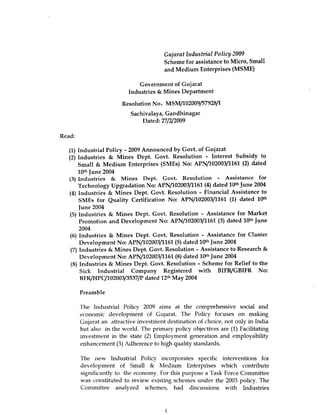 Gujarat Industrial Policy 2009
                                        Scheme for assistance to Micro, Small
                                        and Medium Enterprises (MSME)

                              Government of Gujarat
                          Industries & Mines Department

                        Resolution No. MSM/ 102009/57928/I
                           Sachivalaya, Gandhinagar
                               Dated: 27/2/2009

Read:

   (1) Industrial Policy - 2009 Announced by Govt. of Gujarat
   (2) Industries & Mines Dept. Govt. Resolution - Interest Subsidy to
       Small & Medium Enterprises (SMEs) No: APN/102003/1161 (2) dated
       10th June 2004
   (3) Industries & Mines Dept. Govt. Resolution - Assistance for
       Technology Upgradation No: APN/102003/1161 ( 4) dated 10th June 2004
   (4) Industries & Mines Dept. Govt. Resolution - Financial Assistance to
       SMEs for Quality Certification No: APN/102003/1161 (1) dated 10th
       June 2004
   (5) Industries & Mines Dept. Govt. Resolution - Assistance for Market
       Promotion and Development No: APN/102003/1161 (3) dated 10th June
       2004
   (6) Industries & Mines Dept. Govt. Resolution - Assistance for Cluster
       Development No: APN/102003/1161 (5) dated 10th June 2004
   (7) Industries & Mines Dept. Govt. Resolution - Assistance to Research &
       Development No: APN/102003/1161 ( 8) dated 10th June 2004
   (8) Industries & Mines Dept . Govt. Resolution - Scheme for Relief to the
       Sick Industrial Company Registered with BIFR/GBIFR No:
       BFR/HPC/102003/3537/P dated 12th May 2004

        Preamble

        The Industrial Policy 2009 aims at the comprehensive social and
        economic development of Gujarat. The Policy focuses on making
        Gujarat an attractive investment destination of choice, not only in India
        but also in the world. The primary policy objectives are (1) Facilitating
        investment in the state (2) Employment generation and employability
        enhancement (3) Adherence to high quality standards.

        The new Industrial Policy incorporates specific interventions for
        development of Small & Medium Enterprises which contribute
        significantly to the economy. For this purpose a Task Force Committee
        was constituted to review existing schemes under the 2003 policy. The
        Committee analyzed schemes, had discussions with Industries



                                         I
 