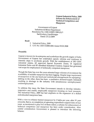 Gujarat Industrial Policy, 2009
                                               Scheme for Enhancement of
                                               Technical Competence and
                                               Manpower

                         Government of Gujarat
                     Industries & Mines Department
                  Resolution No. CED-112007/ 2081(1)/I
                       Sachivalaya, Gandhinagar
                            Dated: 27/2/2009

        Read:
                1. Industrial Policy, 2009
                2. G.R. No. CED-112006-606-I dated 25.01.2008


 Preamble

Gujarat is known for its enterprise and symbolizes the growth engine of India.
Government of Gujarat has undertaken speedy reforms and continues to
intensify steps to accelerate growth. With the establishment of 202 GIDC
industrial estates, 60 approved Special Economic Zones, 21 registered
Industrial Parks and 83 identified Industrial Clusters; Gujarat has generated
vast scope for employment of technically competent manpower.

Though the State has over the years attracted large volumes of investment the
availability of suitable manpower has been lagging. Despite large requirement
of manpower on the one hand and institutional arrangements for equipping/
skilling on the other, there has been a qualitative demand-supply mismatch
resulting in shortage in the industry with simultaneous unemployment/
underemployment.

To address this issue, the State Government intends to develop industry-
responsive and readily employable manpower focusing on local resources.
The Industrial Policy, 2009 has laid emphasis on the expansion of a skilled
and educated manpower base.

With a view to enhance trained manpower by 2 lakhs per year, after 5th year
onwards, that is, on completion of operating expenditure support time of four
years as mentioned in Para 3.6.2 of these orders, a scheme for enhancement of
technical competence and manpower has been under consideration. After
careful consideration Government is pleased to introduce the following
Scheme:
 