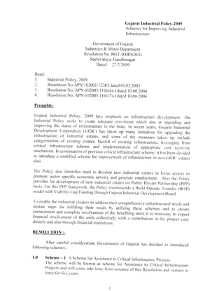 Gujarat Industrial Policy-2009
                                                     Schemes for Improving Industrial
                                                     Infrastructure

                                  Government of Gujarat
                              Industries & Mines Department
                             Resolution No. BUT/1008/626/G
                                 Sachivalaya. Gandhinagar
                                    Dated : 27%2/2009

 Read:
 I.      Industrial Policy, 2009.
 2.      Resolution No.APN/102001/1228/1 dated 05.03.2003
 3.      Resolution No. APN-102003-1 161(6)-I dated 10.06.2004
 4.      Resolution No. APN-1 02003-1 161(7)-l dated 10.06.2004

 Preamble:


Gujarat Industrial Policy. 2009 lays emphasis on infrastructure development. the
 Industrial Polic} seeks to create adequate provisions which aini at upgrading and
improving the status of infrastructure in the State. In recent years. Gujarat Industrial
Development Corporation (GIDC) has taken up many initiatives for upgrading the
infrastructure of industrial estates. and some of the measures taken up include
categorization of existing estates, facelift of existing infrastructure, leveraging from
critical infrastructure scheme and implementation of appropriate cost recovers
mechanism. In continuation of previous critical infrastructure scheme, it has been decided
to introduce a modified scheme for improvement of infrastructure in non-GID( estates
also.


The Policy also identities need to develop new industrial estates in tOcus sectors to
promote sector specific economic activity and generate employment. Also the Policv
provides for development of new industrial estates on Public Private Partnership (PPP)
basis. For this PPP framework. the Policv recommends a Build Operate Transfer (ROT)
model with Viability Gap f=unding through Gujarat Industrial Development Board.

To enable the industrial clusters to address their comprehensive infrastructural needs and
initiate steps for fulfilling their needs by utilizing these schemes and to ensure
commitment and complete involvement of the benefiting units it is necessary to expect
financial involvement of the units collectively with a contribution in the project cost.
directly and also through financial institutions.

RESOLUTION :-

       After careful consideration. Government of Gujarat has decided to introduced
following schemes:-

1.0 Scheme - 1: A Scheme for Assistance to Critical Infrastructure Projects
     The scheme will be known as scheme for Assistance to Critical Infrastructure
     Projects and will conk into force from issuance of this Resolution and remain in
      force for five ears.



                                            I
 