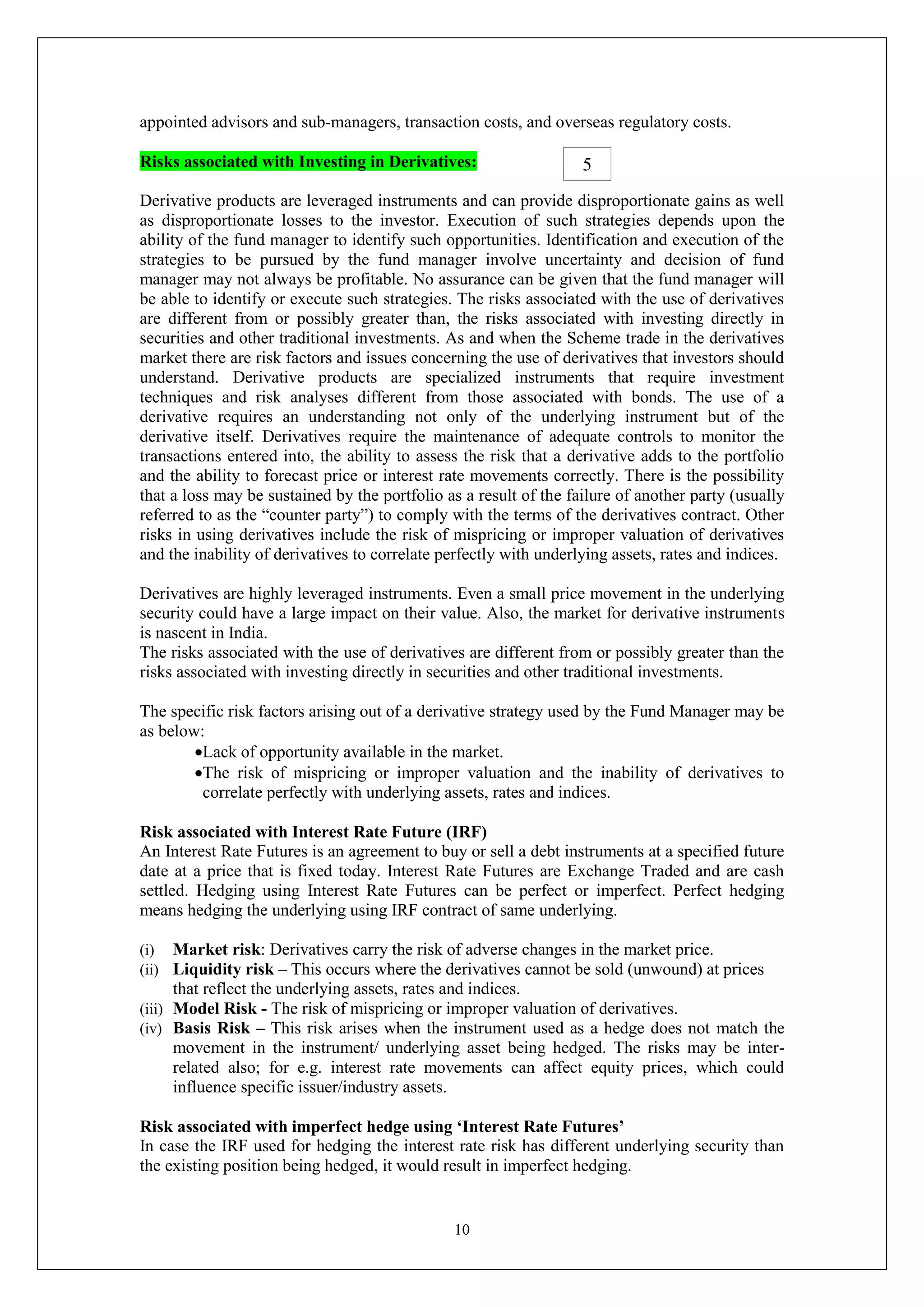10
appointed advisors and sub-managers, transaction costs, and overseas regulatory costs.
Risks associated with Investing in Derivatives:
Derivative products are leveraged instruments and can provide disproportionate gains as well
as disproportionate losses to the investor. Execution of such strategies depends upon the
ability of the fund manager to identify such opportunities. Identification and execution of the
strategies to be pursued by the fund manager involve uncertainty and decision of fund
manager may not always be profitable. No assurance can be given that the fund manager will
be able to identify or execute such strategies. The risks associated with the use of derivatives
are different from or possibly greater than, the risks associated with investing directly in
securities and other traditional investments. As and when the Scheme trade in the derivatives
market there are risk factors and issues concerning the use of derivatives that investors should
understand. Derivative products are specialized instruments that require investment
techniques and risk analyses different from those associated with bonds. The use of a
derivative requires an understanding not only of the underlying instrument but of the
derivative itself. Derivatives require the maintenance of adequate controls to monitor the
transactions entered into, the ability to assess the risk that a derivative adds to the portfolio
and the ability to forecast price or interest rate movements correctly. There is the possibility
that a loss may be sustained by the portfolio as a result of the failure of another party (usually
referred to as the “counter party”) to comply with the terms of the derivatives contract. Other
risks in using derivatives include the risk of mispricing or improper valuation of derivatives
and the inability of derivatives to correlate perfectly with underlying assets, rates and indices.
Derivatives are highly leveraged instruments. Even a small price movement in the underlying
security could have a large impact on their value. Also, the market for derivative instruments
is nascent in India.
The risks associated with the use of derivatives are different from or possibly greater than the
risks associated with investing directly in securities and other traditional investments.
The specific risk factors arising out of a derivative strategy used by the Fund Manager may be
as below:
Lack of opportunity available in the market.
The risk of mispricing or improper valuation and the inability of derivatives to
correlate perfectly with underlying assets, rates and indices.
Risk associated with Interest Rate Future (IRF)
An Interest Rate Futures is an agreement to buy or sell a debt instruments at a specified future
date at a price that is fixed today. Interest Rate Futures are Exchange Traded and are cash
settled. Hedging using Interest Rate Futures can be perfect or imperfect. Perfect hedging
means hedging the underlying using IRF contract of same underlying.
(i) Market risk: Derivatives carry the risk of adverse changes in the market price.
(ii) Liquidity risk – This occurs where the derivatives cannot be sold (unwound) at prices
that reflect the underlying assets, rates and indices.
(iii) Model Risk - The risk of mispricing or improper valuation of derivatives.
(iv) Basis Risk – This risk arises when the instrument used as a hedge does not match the
movement in the instrument/ underlying asset being hedged. The risks may be inter-
related also; for e.g. interest rate movements can affect equity prices, which could
influence specific issuer/industry assets.
Risk associated with imperfect hedge using ‘Interest Rate Futures’
In case the IRF used for hedging the interest rate risk has different underlying security than
the existing position being hedged, it would result in imperfect hedging.
5
 