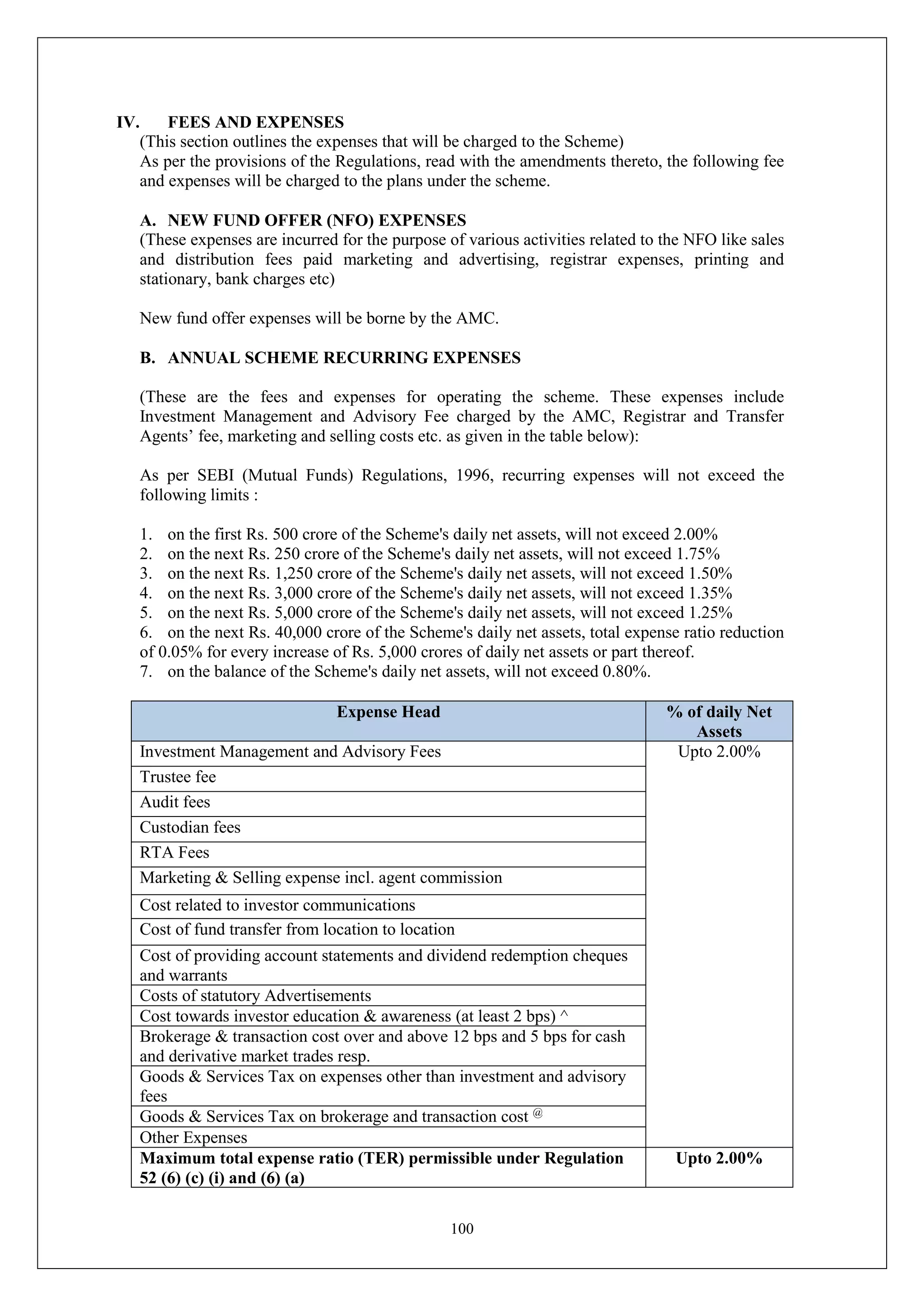 100
IV. FEES AND EXPENSES
(This section outlines the expenses that will be charged to the Scheme)
As per the provisions of the Regulations, read with the amendments thereto, the following fee
and expenses will be charged to the plans under the scheme.
A. NEW FUND OFFER (NFO) EXPENSES
(These expenses are incurred for the purpose of various activities related to the NFO like sales
and distribution fees paid marketing and advertising, registrar expenses, printing and
stationary, bank charges etc)
New fund offer expenses will be borne by the AMC.
B. ANNUAL SCHEME RECURRING EXPENSES
(These are the fees and expenses for operating the scheme. These expenses include
Investment Management and Advisory Fee charged by the AMC, Registrar and Transfer
Agents’ fee, marketing and selling costs etc. as given in the table below):
As per SEBI (Mutual Funds) Regulations, 1996, recurring expenses will not exceed the
following limits :
1. on the first Rs. 500 crore of the Scheme's daily net assets, will not exceed 2.00%
2. on the next Rs. 250 crore of the Scheme's daily net assets, will not exceed 1.75%
3. on the next Rs. 1,250 crore of the Scheme's daily net assets, will not exceed 1.50%
4. on the next Rs. 3,000 crore of the Scheme's daily net assets, will not exceed 1.35%
5. on the next Rs. 5,000 crore of the Scheme's daily net assets, will not exceed 1.25%
6. on the next Rs. 40,000 crore of the Scheme's daily net assets, total expense ratio reduction
of 0.05% for every increase of Rs. 5,000 crores of daily net assets or part thereof.
7. on the balance of the Scheme's daily net assets, will not exceed 0.80%.
Expense Head % of daily Net
Assets
Investment Management and Advisory Fees Upto 2.00%
Trustee fee
Audit fees
Custodian fees
RTA Fees
Marketing & Selling expense incl. agent commission
Cost related to investor communications
Cost of fund transfer from location to location
Cost of providing account statements and dividend redemption cheques
and warrants
Costs of statutory Advertisements
Cost towards investor education & awareness (at least 2 bps) ^
Brokerage & transaction cost over and above 12 bps and 5 bps for cash
and derivative market trades resp.
Goods & Services Tax on expenses other than investment and advisory
fees
Goods & Services Tax on brokerage and transaction cost @
Other Expenses
Maximum total expense ratio (TER) permissible under Regulation
52 (6) (c) (i) and (6) (a)
Upto 2.00%
 
