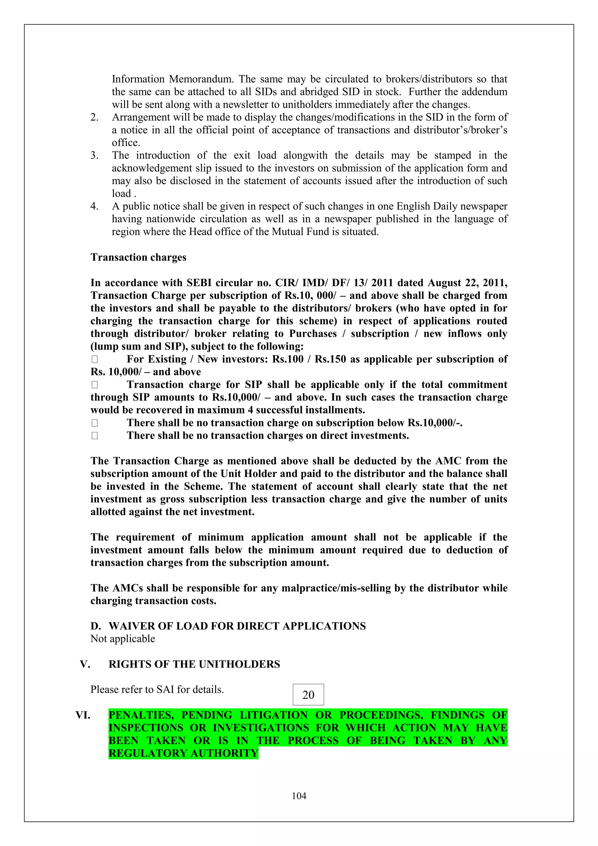 104
Information Memorandum. The same may be circulated to brokers/distributors so that
the same can be attached to all SIDs and abridged SID in stock. Further the addendum
will be sent along with a newsletter to unitholders immediately after the changes.
2. Arrangement will be made to display the changes/modifications in the SID in the form of
a notice in all the official point of acceptance of transactions and distributor’s/broker’s
office.
3. The introduction of the exit load alongwith the details may be stamped in the
acknowledgement slip issued to the investors on submission of the application form and
may also be disclosed in the statement of accounts issued after the introduction of such
load .
4. A public notice shall be given in respect of such changes in one English Daily newspaper
having nationwide circulation as well as in a newspaper published in the language of
region where the Head office of the Mutual Fund is situated.
Transaction charges
In accordance with SEBI circular no. CIR/ IMD/ DF/ 13/ 2011 dated August 22, 2011,
Transaction Charge per subscription of Rs.10, 000/ – and above shall be charged from
the investors and shall be payable to the distributors/ brokers (who have opted in for
charging the transaction charge for this scheme) in respect of applications routed
through distributor/ broker relating to Purchases / subscription / new inflows only
(lump sum and SIP), subject to the following:
For Existing / New investors: Rs.100 / Rs.150 as applicable per subscription of
Rs. 10,000/ – and above
Transaction charge for SIP shall be applicable only if the total commitment
through SIP amounts to Rs.10,000/ – and above. In such cases the transaction charge
would be recovered in maximum 4 successful installments.
There shall be no transaction charge on subscription below Rs.10,000/-.
There shall be no transaction charges on direct investments.
The Transaction Charge as mentioned above shall be deducted by the AMC from the
subscription amount of the Unit Holder and paid to the distributor and the balance shall
be invested in the Scheme. The statement of account shall clearly state that the net
investment as gross subscription less transaction charge and give the number of units
allotted against the net investment.
The requirement of minimum application amount shall not be applicable if the
investment amount falls below the minimum amount required due to deduction of
transaction charges from the subscription amount.
The AMCs shall be responsible for any malpractice/mis-selling by the distributor while
charging transaction costs.
D. WAIVER OF LOAD FOR DIRECT APPLICATIONS
Not applicable
V. RIGHTS OF THE UNITHOLDERS
Please refer to SAI for details.
VI. PENALTIES, PENDING LITIGATION OR PROCEEDINGS, FINDINGS OF
INSPECTIONS OR INVESTIGATIONS FOR WHICH ACTION MAY HAVE
BEEN TAKEN OR IS IN THE PROCESS OF BEING TAKEN BY ANY
REGULATORY AUTHORITY
20
 