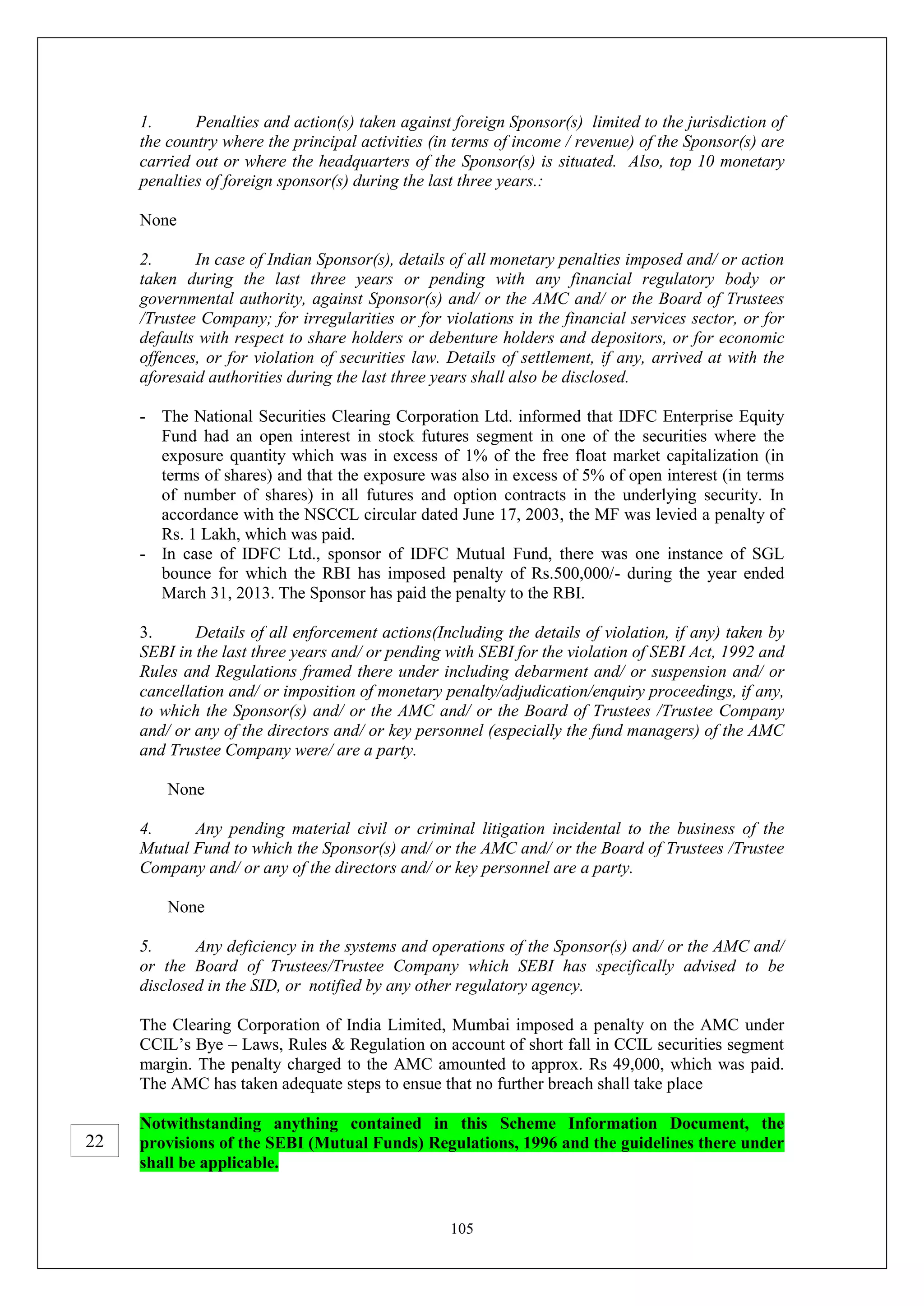 105
1. Penalties and action(s) taken against foreign Sponsor(s) limited to the jurisdiction of
the country where the principal activities (in terms of income / revenue) of the Sponsor(s) are
carried out or where the headquarters of the Sponsor(s) is situated. Also, top 10 monetary
penalties of foreign sponsor(s) during the last three years.:
None
2. In case of Indian Sponsor(s), details of all monetary penalties imposed and/ or action
taken during the last three years or pending with any financial regulatory body or
governmental authority, against Sponsor(s) and/ or the AMC and/ or the Board of Trustees
/Trustee Company; for irregularities or for violations in the financial services sector, or for
defaults with respect to share holders or debenture holders and depositors, or for economic
offences, or for violation of securities law. Details of settlement, if any, arrived at with the
aforesaid authorities during the last three years shall also be disclosed.
- The National Securities Clearing Corporation Ltd. informed that IDFC Enterprise Equity
Fund had an open interest in stock futures segment in one of the securities where the
exposure quantity which was in excess of 1% of the free float market capitalization (in
terms of shares) and that the exposure was also in excess of 5% of open interest (in terms
of number of shares) in all futures and option contracts in the underlying security. In
accordance with the NSCCL circular dated June 17, 2003, the MF was levied a penalty of
Rs. 1 Lakh, which was paid.
- In case of IDFC Ltd., sponsor of IDFC Mutual Fund, there was one instance of SGL
bounce for which the RBI has imposed penalty of Rs.500,000/- during the year ended
March 31, 2013. The Sponsor has paid the penalty to the RBI.
3. Details of all enforcement actions(Including the details of violation, if any) taken by
SEBI in the last three years and/ or pending with SEBI for the violation of SEBI Act, 1992 and
Rules and Regulations framed there under including debarment and/ or suspension and/ or
cancellation and/ or imposition of monetary penalty/adjudication/enquiry proceedings, if any,
to which the Sponsor(s) and/ or the AMC and/ or the Board of Trustees /Trustee Company
and/ or any of the directors and/ or key personnel (especially the fund managers) of the AMC
and Trustee Company were/ are a party.
None
4. Any pending material civil or criminal litigation incidental to the business of the
Mutual Fund to which the Sponsor(s) and/ or the AMC and/ or the Board of Trustees /Trustee
Company and/ or any of the directors and/ or key personnel are a party.
None
5. Any deficiency in the systems and operations of the Sponsor(s) and/ or the AMC and/
or the Board of Trustees/Trustee Company which SEBI has specifically advised to be
disclosed in the SID, or notified by any other regulatory agency.
The Clearing Corporation of India Limited, Mumbai imposed a penalty on the AMC under
CCIL’s Bye – Laws, Rules & Regulation on account of short fall in CCIL securities segment
margin. The penalty charged to the AMC amounted to approx. Rs 49,000, which was paid.
The AMC has taken adequate steps to ensue that no further breach shall take place
Notwithstanding anything contained in this Scheme Information Document, the
provisions of the SEBI (Mutual Funds) Regulations, 1996 and the guidelines there under
shall be applicable.
22
 