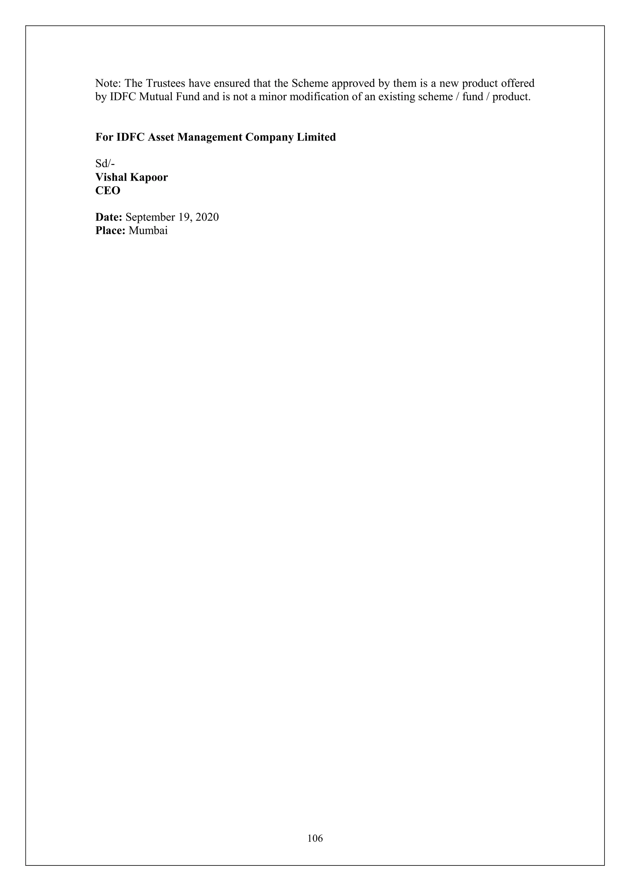 106
Note: The Trustees have ensured that the Scheme approved by them is a new product offered
by IDFC Mutual Fund and is not a minor modification of an existing scheme / fund / product.
For IDFC Asset Management Company Limited
Sd/-
Vishal Kapoor
CEO
Date: September 19, 2020
Place: Mumbai
 