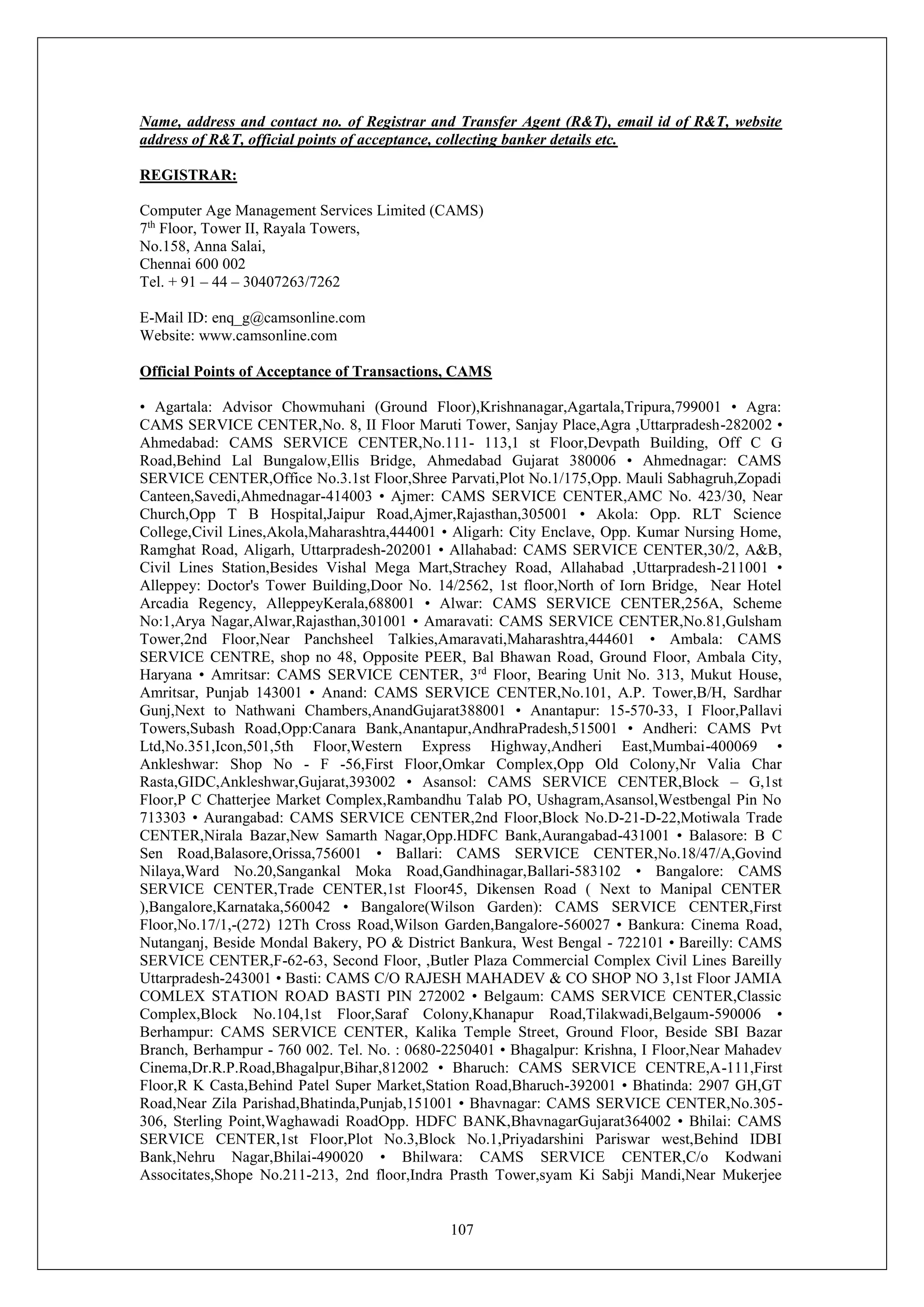 107
Name, address and contact no. of Registrar and Transfer Agent (R&T), email id of R&T, website
address of R&T, official points of acceptance, collecting banker details etc.
REGISTRAR:
Computer Age Management Services Limited (CAMS)
7th
Floor, Tower II, Rayala Towers,
No.158, Anna Salai,
Chennai 600 002
Tel. + 91 – 44 – 30407263/7262
E-Mail ID: enq_g@camsonline.com
Website: www.camsonline.com
Official Points of Acceptance of Transactions, CAMS
• Agartala: Advisor Chowmuhani (Ground Floor),Krishnanagar,Agartala,Tripura,799001 • Agra:
CAMS SERVICE CENTER,No. 8, II Floor Maruti Tower, Sanjay Place,Agra ,Uttarpradesh-282002 •
Ahmedabad: CAMS SERVICE CENTER,No.111- 113,1 st Floor,Devpath Building, Off C G
Road,Behind Lal Bungalow,Ellis Bridge, Ahmedabad Gujarat 380006 • Ahmednagar: CAMS
SERVICE CENTER,Office No.3.1st Floor,Shree Parvati,Plot No.1/175,Opp. Mauli Sabhagruh,Zopadi
Canteen,Savedi,Ahmednagar-414003 • Ajmer: CAMS SERVICE CENTER,AMC No. 423/30, Near
Church,Opp T B Hospital,Jaipur Road,Ajmer,Rajasthan,305001 • Akola: Opp. RLT Science
College,Civil Lines,Akola,Maharashtra,444001 • Aligarh: City Enclave, Opp. Kumar Nursing Home,
Ramghat Road, Aligarh, Uttarpradesh-202001 • Allahabad: CAMS SERVICE CENTER,30/2, A&B,
Civil Lines Station,Besides Vishal Mega Mart,Strachey Road, Allahabad ,Uttarpradesh-211001 •
Alleppey: Doctor's Tower Building,Door No. 14/2562, 1st floor,North of Iorn Bridge, Near Hotel
Arcadia Regency, AlleppeyKerala,688001 • Alwar: CAMS SERVICE CENTER,256A, Scheme
No:1,Arya Nagar,Alwar,Rajasthan,301001 • Amaravati: CAMS SERVICE CENTER,No.81,Gulsham
Tower,2nd Floor,Near Panchsheel Talkies,Amaravati,Maharashtra,444601 • Ambala: CAMS
SERVICE CENTRE, shop no 48, Opposite PEER, Bal Bhawan Road, Ground Floor, Ambala City,
Haryana • Amritsar: CAMS SERVICE CENTER, 3rd
Floor, Bearing Unit No. 313, Mukut House,
Amritsar, Punjab 143001 • Anand: CAMS SERVICE CENTER,No.101, A.P. Tower,B/H, Sardhar
Gunj,Next to Nathwani Chambers,AnandGujarat388001 • Anantapur: 15-570-33, I Floor,Pallavi
Towers,Subash Road,Opp:Canara Bank,Anantapur,AndhraPradesh,515001 • Andheri: CAMS Pvt
Ltd,No.351,Icon,501,5th Floor,Western Express Highway,Andheri East,Mumbai-400069 •
Ankleshwar: Shop No - F -56,First Floor,Omkar Complex,Opp Old Colony,Nr Valia Char
Rasta,GIDC,Ankleshwar,Gujarat,393002 • Asansol: CAMS SERVICE CENTER,Block – G,1st
Floor,P C Chatterjee Market Complex,Rambandhu Talab PO, Ushagram,Asansol,Westbengal Pin No
713303 • Aurangabad: CAMS SERVICE CENTER,2nd Floor,Block No.D-21-D-22,Motiwala Trade
CENTER,Nirala Bazar,New Samarth Nagar,Opp.HDFC Bank,Aurangabad-431001 • Balasore: B C
Sen Road,Balasore,Orissa,756001 • Ballari: CAMS SERVICE CENTER,No.18/47/A,Govind
Nilaya,Ward No.20,Sangankal Moka Road,Gandhinagar,Ballari-583102 • Bangalore: CAMS
SERVICE CENTER,Trade CENTER,1st Floor45, Dikensen Road ( Next to Manipal CENTER
),Bangalore,Karnataka,560042 • Bangalore(Wilson Garden): CAMS SERVICE CENTER,First
Floor,No.17/1,-(272) 12Th Cross Road,Wilson Garden,Bangalore-560027 • Bankura: Cinema Road,
Nutanganj, Beside Mondal Bakery, PO & District Bankura, West Bengal - 722101 • Bareilly: CAMS
SERVICE CENTER,F-62-63, Second Floor, ,Butler Plaza Commercial Complex Civil Lines Bareilly
Uttarpradesh-243001 • Basti: CAMS C/O RAJESH MAHADEV & CO SHOP NO 3,1st Floor JAMIA
COMLEX STATION ROAD BASTI PIN 272002 • Belgaum: CAMS SERVICE CENTER,Classic
Complex,Block No.104,1st Floor,Saraf Colony,Khanapur Road,Tilakwadi,Belgaum-590006 •
Berhampur: CAMS SERVICE CENTER, Kalika Temple Street, Ground Floor, Beside SBI Bazar
Branch, Berhampur - 760 002. Tel. No. : 0680-2250401 • Bhagalpur: Krishna, I Floor,Near Mahadev
Cinema,Dr.R.P.Road,Bhagalpur,Bihar,812002 • Bharuch: CAMS SERVICE CENTRE,A-111,First
Floor,R K Casta,Behind Patel Super Market,Station Road,Bharuch-392001 • Bhatinda: 2907 GH,GT
Road,Near Zila Parishad,Bhatinda,Punjab,151001 • Bhavnagar: CAMS SERVICE CENTER,No.305-
306, Sterling Point,Waghawadi RoadOpp. HDFC BANK,BhavnagarGujarat364002 • Bhilai: CAMS
SERVICE CENTER,1st Floor,Plot No.3,Block No.1,Priyadarshini Pariswar west,Behind IDBI
Bank,Nehru Nagar,Bhilai-490020 • Bhilwara: CAMS SERVICE CENTER,C/o Kodwani
Associtates,Shope No.211-213, 2nd floor,Indra Prasth Tower,syam Ki Sabji Mandi,Near Mukerjee
 