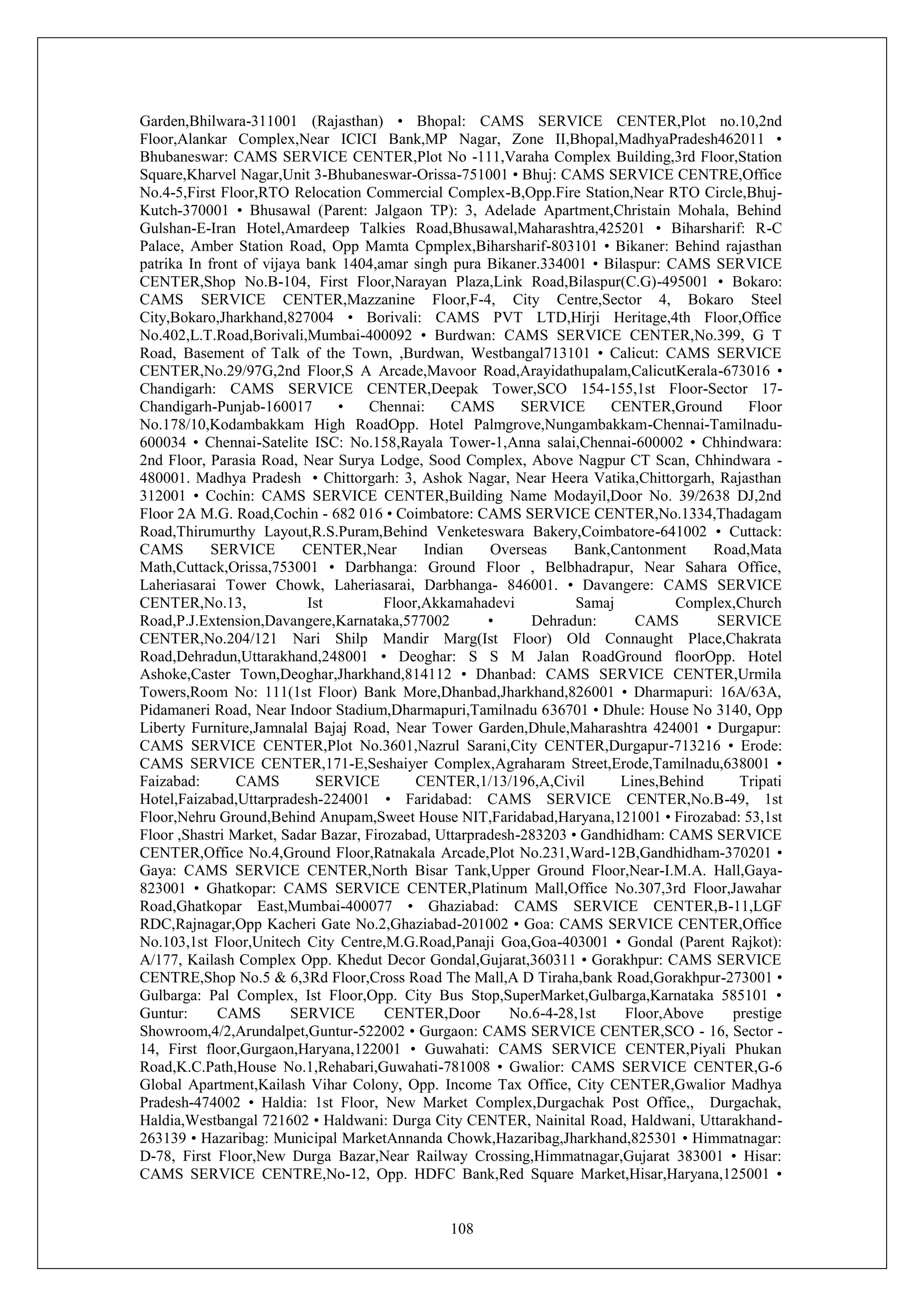 108
Garden,Bhilwara-311001 (Rajasthan) • Bhopal: CAMS SERVICE CENTER,Plot no.10,2nd
Floor,Alankar Complex,Near ICICI Bank,MP Nagar, Zone II,Bhopal,MadhyaPradesh462011 •
Bhubaneswar: CAMS SERVICE CENTER,Plot No -111,Varaha Complex Building,3rd Floor,Station
Square,Kharvel Nagar,Unit 3-Bhubaneswar-Orissa-751001 • Bhuj: CAMS SERVICE CENTRE,Office
No.4-5,First Floor,RTO Relocation Commercial Complex-B,Opp.Fire Station,Near RTO Circle,Bhuj-
Kutch-370001 • Bhusawal (Parent: Jalgaon TP): 3, Adelade Apartment,Christain Mohala, Behind
Gulshan-E-Iran Hotel,Amardeep Talkies Road,Bhusawal,Maharashtra,425201 • Biharsharif: R-C
Palace, Amber Station Road, Opp Mamta Cpmplex,Biharsharif-803101 • Bikaner: Behind rajasthan
patrika In front of vijaya bank 1404,amar singh pura Bikaner.334001 • Bilaspur: CAMS SERVICE
CENTER,Shop No.B-104, First Floor,Narayan Plaza,Link Road,Bilaspur(C.G)-495001 • Bokaro:
CAMS SERVICE CENTER,Mazzanine Floor,F-4, City Centre,Sector 4, Bokaro Steel
City,Bokaro,Jharkhand,827004 • Borivali: CAMS PVT LTD,Hirji Heritage,4th Floor,Office
No.402,L.T.Road,Borivali,Mumbai-400092 • Burdwan: CAMS SERVICE CENTER,No.399, G T
Road, Basement of Talk of the Town, ,Burdwan, Westbangal713101 • Calicut: CAMS SERVICE
CENTER,No.29/97G,2nd Floor,S A Arcade,Mavoor Road,Arayidathupalam,CalicutKerala-673016 •
Chandigarh: CAMS SERVICE CENTER,Deepak Tower,SCO 154-155,1st Floor-Sector 17-
Chandigarh-Punjab-160017 • Chennai: CAMS SERVICE CENTER,Ground Floor
No.178/10,Kodambakkam High RoadOpp. Hotel Palmgrove,Nungambakkam-Chennai-Tamilnadu-
600034 • Chennai-Satelite ISC: No.158,Rayala Tower-1,Anna salai,Chennai-600002 • Chhindwara:
2nd Floor, Parasia Road, Near Surya Lodge, Sood Complex, Above Nagpur CT Scan, Chhindwara -
480001. Madhya Pradesh • Chittorgarh: 3, Ashok Nagar, Near Heera Vatika,Chittorgarh, Rajasthan
312001 • Cochin: CAMS SERVICE CENTER,Building Name Modayil,Door No. 39/2638 DJ,2nd
Floor 2A M.G. Road,Cochin - 682 016 • Coimbatore: CAMS SERVICE CENTER,No.1334,Thadagam
Road,Thirumurthy Layout,R.S.Puram,Behind Venketeswara Bakery,Coimbatore-641002 • Cuttack:
CAMS SERVICE CENTER,Near Indian Overseas Bank,Cantonment Road,Mata
Math,Cuttack,Orissa,753001 • Darbhanga: Ground Floor , Belbhadrapur, Near Sahara Office,
Laheriasarai Tower Chowk, Laheriasarai, Darbhanga- 846001. • Davangere: CAMS SERVICE
CENTER,No.13, Ist Floor,Akkamahadevi Samaj Complex,Church
Road,P.J.Extension,Davangere,Karnataka,577002 • Dehradun: CAMS SERVICE
CENTER,No.204/121 Nari Shilp Mandir Marg(Ist Floor) Old Connaught Place,Chakrata
Road,Dehradun,Uttarakhand,248001 • Deoghar: S S M Jalan RoadGround floorOpp. Hotel
Ashoke,Caster Town,Deoghar,Jharkhand,814112 • Dhanbad: CAMS SERVICE CENTER,Urmila
Towers,Room No: 111(1st Floor) Bank More,Dhanbad,Jharkhand,826001 • Dharmapuri: 16A/63A,
Pidamaneri Road, Near Indoor Stadium,Dharmapuri,Tamilnadu 636701 • Dhule: House No 3140, Opp
Liberty Furniture,Jamnalal Bajaj Road, Near Tower Garden,Dhule,Maharashtra 424001 • Durgapur:
CAMS SERVICE CENTER,Plot No.3601,Nazrul Sarani,City CENTER,Durgapur-713216 • Erode:
CAMS SERVICE CENTER,171-E,Seshaiyer Complex,Agraharam Street,Erode,Tamilnadu,638001 •
Faizabad: CAMS SERVICE CENTER,1/13/196,A,Civil Lines,Behind Tripati
Hotel,Faizabad,Uttarpradesh-224001 • Faridabad: CAMS SERVICE CENTER,No.B-49, 1st
Floor,Nehru Ground,Behind Anupam,Sweet House NIT,Faridabad,Haryana,121001 • Firozabad: 53,1st
Floor ,Shastri Market, Sadar Bazar, Firozabad, Uttarpradesh-283203 • Gandhidham: CAMS SERVICE
CENTER,Office No.4,Ground Floor,Ratnakala Arcade,Plot No.231,Ward-12B,Gandhidham-370201 •
Gaya: CAMS SERVICE CENTER,North Bisar Tank,Upper Ground Floor,Near-I.M.A. Hall,Gaya-
823001 • Ghatkopar: CAMS SERVICE CENTER,Platinum Mall,Office No.307,3rd Floor,Jawahar
Road,Ghatkopar East,Mumbai-400077 • Ghaziabad: CAMS SERVICE CENTER,B-11,LGF
RDC,Rajnagar,Opp Kacheri Gate No.2,Ghaziabad-201002 • Goa: CAMS SERVICE CENTER,Office
No.103,1st Floor,Unitech City Centre,M.G.Road,Panaji Goa,Goa-403001 • Gondal (Parent Rajkot):
A/177, Kailash Complex Opp. Khedut Decor Gondal,Gujarat,360311 • Gorakhpur: CAMS SERVICE
CENTRE,Shop No.5 & 6,3Rd Floor,Cross Road The Mall,A D Tiraha,bank Road,Gorakhpur-273001 •
Gulbarga: Pal Complex, Ist Floor,Opp. City Bus Stop,SuperMarket,Gulbarga,Karnataka 585101 •
Guntur: CAMS SERVICE CENTER,Door No.6-4-28,1st Floor,Above prestige
Showroom,4/2,Arundalpet,Guntur-522002 • Gurgaon: CAMS SERVICE CENTER,SCO - 16, Sector -
14, First floor,Gurgaon,Haryana,122001 • Guwahati: CAMS SERVICE CENTER,Piyali Phukan
Road,K.C.Path,House No.1,Rehabari,Guwahati-781008 • Gwalior: CAMS SERVICE CENTER,G-6
Global Apartment,Kailash Vihar Colony, Opp. Income Tax Office, City CENTER,Gwalior Madhya
Pradesh-474002 • Haldia: 1st Floor, New Market Complex,Durgachak Post Office,, Durgachak,
Haldia,Westbangal 721602 • Haldwani: Durga City CENTER, Nainital Road, Haldwani, Uttarakhand-
263139 • Hazaribag: Municipal MarketAnnanda Chowk,Hazaribag,Jharkhand,825301 • Himmatnagar:
D-78, First Floor,New Durga Bazar,Near Railway Crossing,Himmatnagar,Gujarat 383001 • Hisar:
CAMS SERVICE CENTRE,No-12, Opp. HDFC Bank,Red Square Market,Hisar,Haryana,125001 •
 
