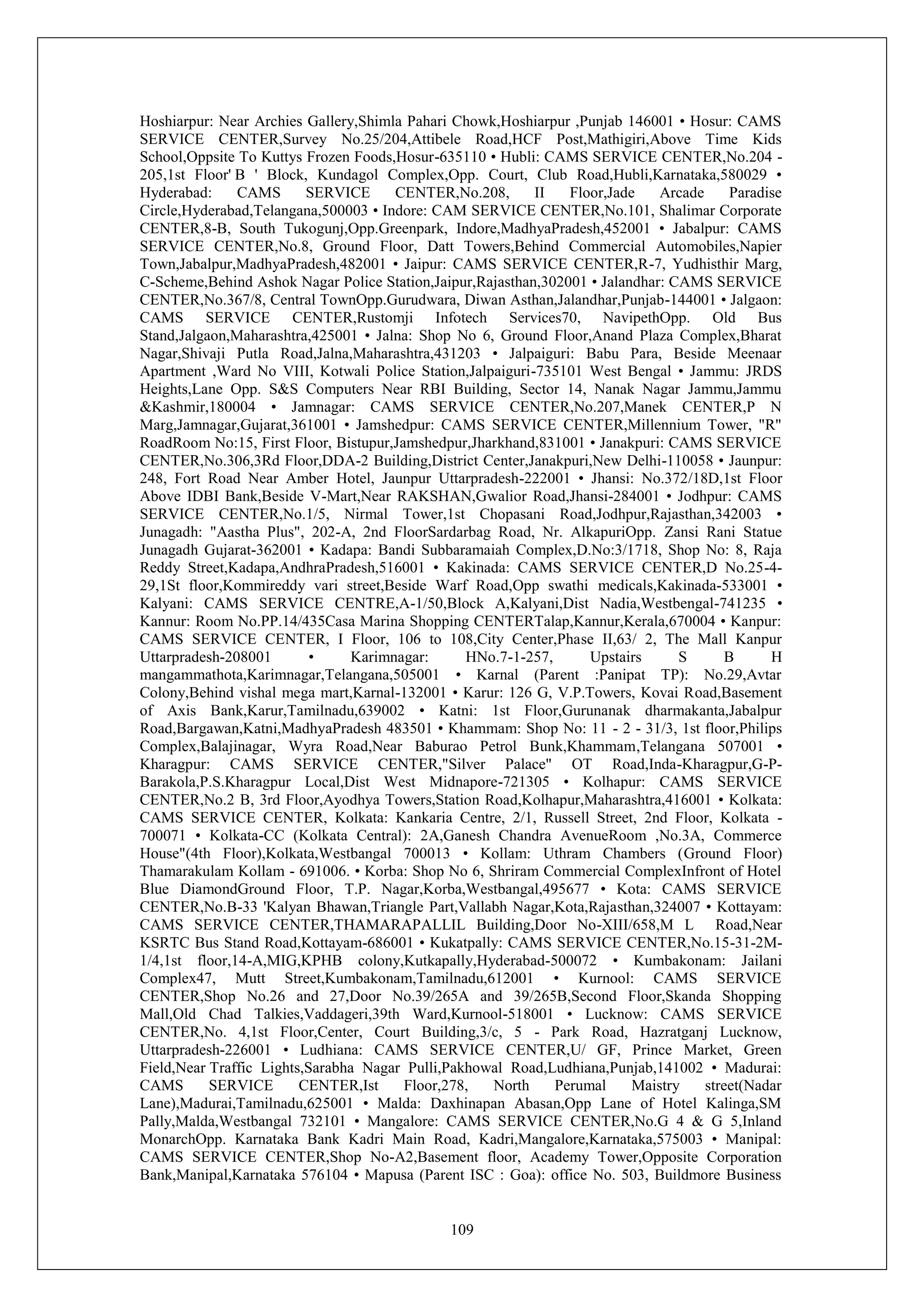 109
Hoshiarpur: Near Archies Gallery,Shimla Pahari Chowk,Hoshiarpur ,Punjab 146001 • Hosur: CAMS
SERVICE CENTER,Survey No.25/204,Attibele Road,HCF Post,Mathigiri,Above Time Kids
School,Oppsite To Kuttys Frozen Foods,Hosur-635110 • Hubli: CAMS SERVICE CENTER,No.204 -
205,1st Floor' B ' Block, Kundagol Complex,Opp. Court, Club Road,Hubli,Karnataka,580029 •
Hyderabad: CAMS SERVICE CENTER,No.208, II Floor,Jade Arcade Paradise
Circle,Hyderabad,Telangana,500003 • Indore: CAM SERVICE CENTER,No.101, Shalimar Corporate
CENTER,8-B, South Tukogunj,Opp.Greenpark, Indore,MadhyaPradesh,452001 • Jabalpur: CAMS
SERVICE CENTER,No.8, Ground Floor, Datt Towers,Behind Commercial Automobiles,Napier
Town,Jabalpur,MadhyaPradesh,482001 • Jaipur: CAMS SERVICE CENTER,R-7, Yudhisthir Marg,
C-Scheme,Behind Ashok Nagar Police Station,Jaipur,Rajasthan,302001 • Jalandhar: CAMS SERVICE
CENTER,No.367/8, Central TownOpp.Gurudwara, Diwan Asthan,Jalandhar,Punjab-144001 • Jalgaon:
CAMS SERVICE CENTER,Rustomji Infotech Services70, NavipethOpp. Old Bus
Stand,Jalgaon,Maharashtra,425001 • Jalna: Shop No 6, Ground Floor,Anand Plaza Complex,Bharat
Nagar,Shivaji Putla Road,Jalna,Maharashtra,431203 • Jalpaiguri: Babu Para, Beside Meenaar
Apartment ,Ward No VIII, Kotwali Police Station,Jalpaiguri-735101 West Bengal • Jammu: JRDS
Heights,Lane Opp. S&S Computers Near RBI Building, Sector 14, Nanak Nagar Jammu,Jammu
&Kashmir,180004 • Jamnagar: CAMS SERVICE CENTER,No.207,Manek CENTER,P N
Marg,Jamnagar,Gujarat,361001 • Jamshedpur: CAMS SERVICE CENTER,Millennium Tower, "R"
RoadRoom No:15, First Floor, Bistupur,Jamshedpur,Jharkhand,831001 • Janakpuri: CAMS SERVICE
CENTER,No.306,3Rd Floor,DDA-2 Building,District Center,Janakpuri,New Delhi-110058 • Jaunpur:
248, Fort Road Near Amber Hotel, Jaunpur Uttarpradesh-222001 • Jhansi: No.372/18D,1st Floor
Above IDBI Bank,Beside V-Mart,Near RAKSHAN,Gwalior Road,Jhansi-284001 • Jodhpur: CAMS
SERVICE CENTER,No.1/5, Nirmal Tower,1st Chopasani Road,Jodhpur,Rajasthan,342003 •
Junagadh: "Aastha Plus", 202-A, 2nd FloorSardarbag Road, Nr. AlkapuriOpp. Zansi Rani Statue
Junagadh Gujarat-362001 • Kadapa: Bandi Subbaramaiah Complex,D.No:3/1718, Shop No: 8, Raja
Reddy Street,Kadapa,AndhraPradesh,516001 • Kakinada: CAMS SERVICE CENTER,D No.25-4-
29,1St floor,Kommireddy vari street,Beside Warf Road,Opp swathi medicals,Kakinada-533001 •
Kalyani: CAMS SERVICE CENTRE,A-1/50,Block A,Kalyani,Dist Nadia,Westbengal-741235 •
Kannur: Room No.PP.14/435Casa Marina Shopping CENTERTalap,Kannur,Kerala,670004 • Kanpur:
CAMS SERVICE CENTER, I Floor, 106 to 108,City Center,Phase II,63/ 2, The Mall Kanpur
Uttarpradesh-208001 • Karimnagar: HNo.7-1-257, Upstairs S B H
mangammathota,Karimnagar,Telangana,505001 • Karnal (Parent :Panipat TP): No.29,Avtar
Colony,Behind vishal mega mart,Karnal-132001 • Karur: 126 G, V.P.Towers, Kovai Road,Basement
of Axis Bank,Karur,Tamilnadu,639002 • Katni: 1st Floor,Gurunanak dharmakanta,Jabalpur
Road,Bargawan,Katni,MadhyaPradesh 483501 • Khammam: Shop No: 11 - 2 - 31/3, 1st floor,Philips
Complex,Balajinagar, Wyra Road,Near Baburao Petrol Bunk,Khammam,Telangana 507001 •
Kharagpur: CAMS SERVICE CENTER,"Silver Palace" OT Road,Inda-Kharagpur,G-P-
Barakola,P.S.Kharagpur Local,Dist West Midnapore-721305 • Kolhapur: CAMS SERVICE
CENTER,No.2 B, 3rd Floor,Ayodhya Towers,Station Road,Kolhapur,Maharashtra,416001 • Kolkata:
CAMS SERVICE CENTER, Kolkata: Kankaria Centre, 2/1, Russell Street, 2nd Floor, Kolkata -
700071 • Kolkata-CC (Kolkata Central): 2A,Ganesh Chandra AvenueRoom ,No.3A, Commerce
House"(4th Floor),Kolkata,Westbangal 700013 • Kollam: Uthram Chambers (Ground Floor)
Thamarakulam Kollam - 691006. • Korba: Shop No 6, Shriram Commercial ComplexInfront of Hotel
Blue DiamondGround Floor, T.P. Nagar,Korba,Westbangal,495677 • Kota: CAMS SERVICE
CENTER,No.B-33 'Kalyan Bhawan,Triangle Part,Vallabh Nagar,Kota,Rajasthan,324007 • Kottayam:
CAMS SERVICE CENTER,THAMARAPALLIL Building,Door No-XIII/658,M L Road,Near
KSRTC Bus Stand Road,Kottayam-686001 • Kukatpally: CAMS SERVICE CENTER,No.15-31-2M-
1/4,1st floor,14-A,MIG,KPHB colony,Kutkapally,Hyderabad-500072 • Kumbakonam: Jailani
Complex47, Mutt Street,Kumbakonam,Tamilnadu,612001 • Kurnool: CAMS SERVICE
CENTER,Shop No.26 and 27,Door No.39/265A and 39/265B,Second Floor,Skanda Shopping
Mall,Old Chad Talkies,Vaddageri,39th Ward,Kurnool-518001 • Lucknow: CAMS SERVICE
CENTER,No. 4,1st Floor,Center, Court Building,3/c, 5 - Park Road, Hazratganj Lucknow,
Uttarpradesh-226001 • Ludhiana: CAMS SERVICE CENTER,U/ GF, Prince Market, Green
Field,Near Traffic Lights,Sarabha Nagar Pulli,Pakhowal Road,Ludhiana,Punjab,141002 • Madurai:
CAMS SERVICE CENTER,Ist Floor,278, North Perumal Maistry street(Nadar
Lane),Madurai,Tamilnadu,625001 • Malda: Daxhinapan Abasan,Opp Lane of Hotel Kalinga,SM
Pally,Malda,Westbangal 732101 • Mangalore: CAMS SERVICE CENTER,No.G 4 & G 5,Inland
MonarchOpp. Karnataka Bank Kadri Main Road, Kadri,Mangalore,Karnataka,575003 • Manipal:
CAMS SERVICE CENTER,Shop No-A2,Basement floor, Academy Tower,Opposite Corporation
Bank,Manipal,Karnataka 576104 • Mapusa (Parent ISC : Goa): office No. 503, Buildmore Business
 