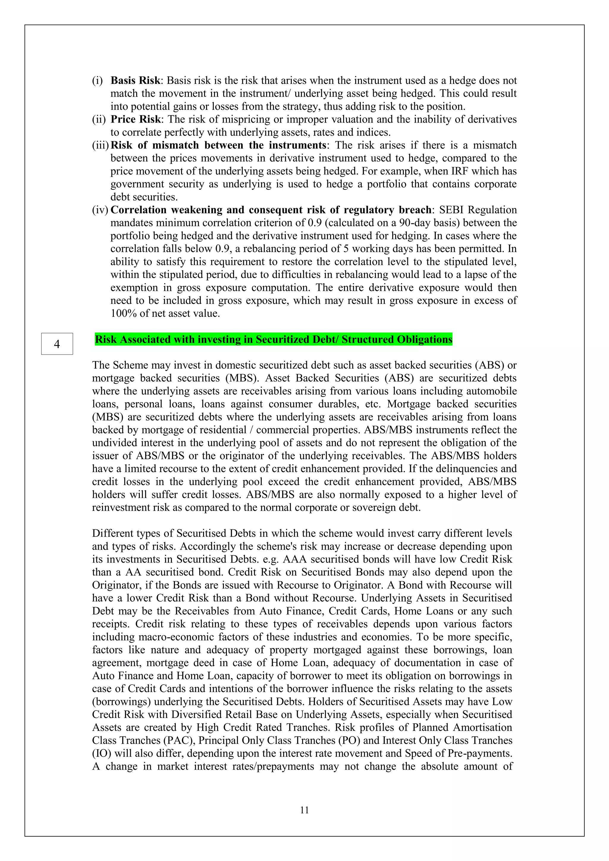 11
(i) Basis Risk: Basis risk is the risk that arises when the instrument used as a hedge does not
match the movement in the instrument/ underlying asset being hedged. This could result
into potential gains or losses from the strategy, thus adding risk to the position.
(ii) Price Risk: The risk of mispricing or improper valuation and the inability of derivatives
to correlate perfectly with underlying assets, rates and indices.
(iii)Risk of mismatch between the instruments: The risk arises if there is a mismatch
between the prices movements in derivative instrument used to hedge, compared to the
price movement of the underlying assets being hedged. For example, when IRF which has
government security as underlying is used to hedge a portfolio that contains corporate
debt securities.
(iv) Correlation weakening and consequent risk of regulatory breach: SEBI Regulation
mandates minimum correlation criterion of 0.9 (calculated on a 90-day basis) between the
portfolio being hedged and the derivative instrument used for hedging. In cases where the
correlation falls below 0.9, a rebalancing period of 5 working days has been permitted. In
ability to satisfy this requirement to restore the correlation level to the stipulated level,
within the stipulated period, due to difficulties in rebalancing would lead to a lapse of the
exemption in gross exposure computation. The entire derivative exposure would then
need to be included in gross exposure, which may result in gross exposure in excess of
100% of net asset value.
Risk Associated with investing in Securitized Debt/ Structured Obligations
The Scheme may invest in domestic securitized debt such as asset backed securities (ABS) or
mortgage backed securities (MBS). Asset Backed Securities (ABS) are securitized debts
where the underlying assets are receivables arising from various loans including automobile
loans, personal loans, loans against consumer durables, etc. Mortgage backed securities
(MBS) are securitized debts where the underlying assets are receivables arising from loans
backed by mortgage of residential / commercial properties. ABS/MBS instruments reflect the
undivided interest in the underlying pool of assets and do not represent the obligation of the
issuer of ABS/MBS or the originator of the underlying receivables. The ABS/MBS holders
have a limited recourse to the extent of credit enhancement provided. If the delinquencies and
credit losses in the underlying pool exceed the credit enhancement provided, ABS/MBS
holders will suffer credit losses. ABS/MBS are also normally exposed to a higher level of
reinvestment risk as compared to the normal corporate or sovereign debt.
Different types of Securitised Debts in which the scheme would invest carry different levels
and types of risks. Accordingly the scheme's risk may increase or decrease depending upon
its investments in Securitised Debts. e.g. AAA securitised bonds will have low Credit Risk
than a AA securitised bond. Credit Risk on Securitised Bonds may also depend upon the
Originator, if the Bonds are issued with Recourse to Originator. A Bond with Recourse will
have a lower Credit Risk than a Bond without Recourse. Underlying Assets in Securitised
Debt may be the Receivables from Auto Finance, Credit Cards, Home Loans or any such
receipts. Credit risk relating to these types of receivables depends upon various factors
including macro-economic factors of these industries and economies. To be more specific,
factors like nature and adequacy of property mortgaged against these borrowings, loan
agreement, mortgage deed in case of Home Loan, adequacy of documentation in case of
Auto Finance and Home Loan, capacity of borrower to meet its obligation on borrowings in
case of Credit Cards and intentions of the borrower influence the risks relating to the assets
(borrowings) underlying the Securitised Debts. Holders of Securitised Assets may have Low
Credit Risk with Diversified Retail Base on Underlying Assets, especially when Securitised
Assets are created by High Credit Rated Tranches. Risk profiles of Planned Amortisation
Class Tranches (PAC), Principal Only Class Tranches (PO) and Interest Only Class Tranches
(IO) will also differ, depending upon the interest rate movement and Speed of Pre-payments.
A change in market interest rates/prepayments may not change the absolute amount of
4
 