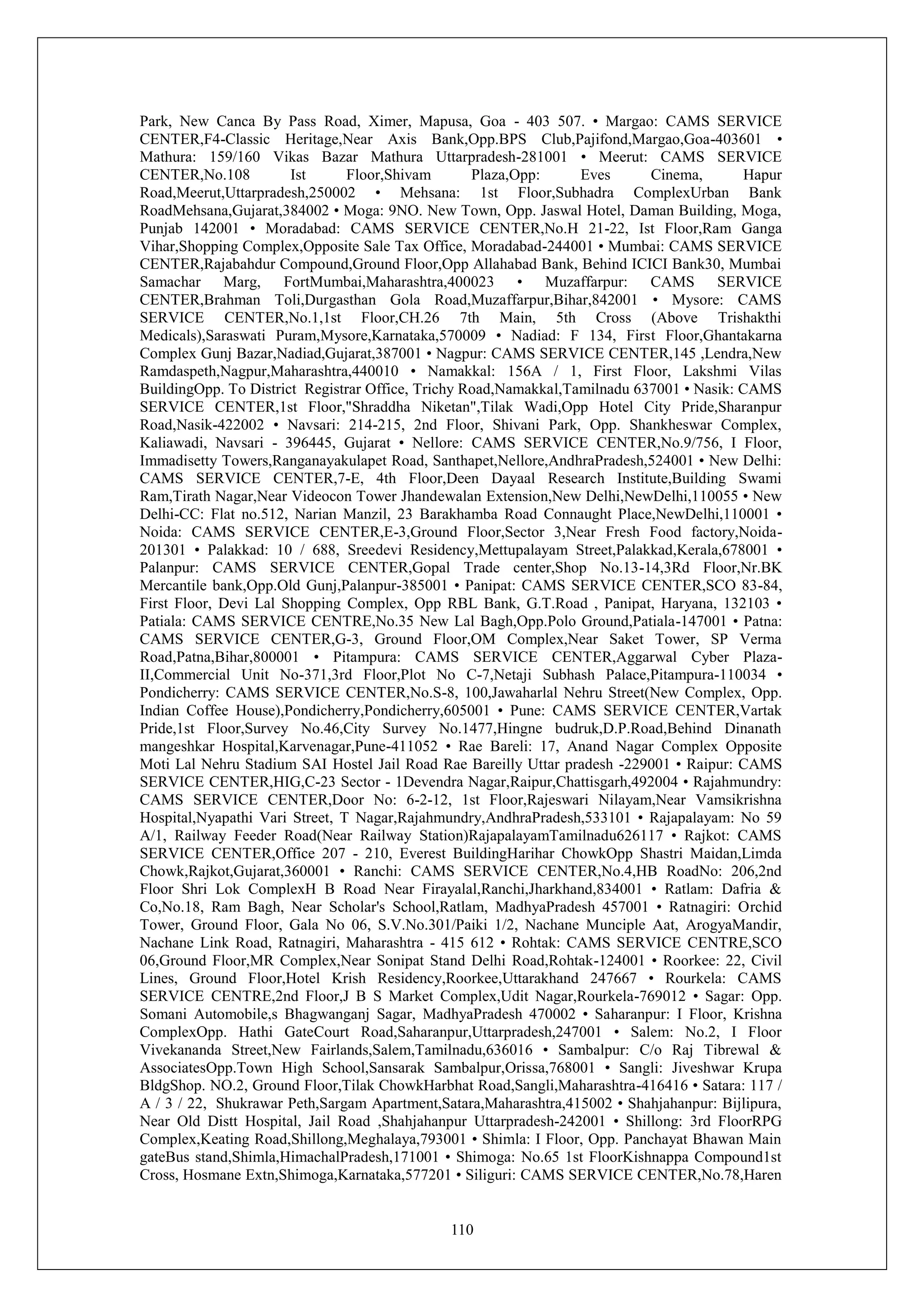 110
Park, New Canca By Pass Road, Ximer, Mapusa, Goa - 403 507. • Margao: CAMS SERVICE
CENTER,F4-Classic Heritage,Near Axis Bank,Opp.BPS Club,Pajifond,Margao,Goa-403601 •
Mathura: 159/160 Vikas Bazar Mathura Uttarpradesh-281001 • Meerut: CAMS SERVICE
CENTER,No.108 Ist Floor,Shivam Plaza,Opp: Eves Cinema, Hapur
Road,Meerut,Uttarpradesh,250002 • Mehsana: 1st Floor,Subhadra ComplexUrban Bank
RoadMehsana,Gujarat,384002 • Moga: 9NO. New Town, Opp. Jaswal Hotel, Daman Building, Moga,
Punjab 142001 • Moradabad: CAMS SERVICE CENTER,No.H 21-22, Ist Floor,Ram Ganga
Vihar,Shopping Complex,Opposite Sale Tax Office, Moradabad-244001 • Mumbai: CAMS SERVICE
CENTER,Rajabahdur Compound,Ground Floor,Opp Allahabad Bank, Behind ICICI Bank30, Mumbai
Samachar Marg, FortMumbai,Maharashtra,400023 • Muzaffarpur: CAMS SERVICE
CENTER,Brahman Toli,Durgasthan Gola Road,Muzaffarpur,Bihar,842001 • Mysore: CAMS
SERVICE CENTER,No.1,1st Floor,CH.26 7th Main, 5th Cross (Above Trishakthi
Medicals),Saraswati Puram,Mysore,Karnataka,570009 • Nadiad: F 134, First Floor,Ghantakarna
Complex Gunj Bazar,Nadiad,Gujarat,387001 • Nagpur: CAMS SERVICE CENTER,145 ,Lendra,New
Ramdaspeth,Nagpur,Maharashtra,440010 • Namakkal: 156A / 1, First Floor, Lakshmi Vilas
BuildingOpp. To District Registrar Office, Trichy Road,Namakkal,Tamilnadu 637001 • Nasik: CAMS
SERVICE CENTER,1st Floor,"Shraddha Niketan",Tilak Wadi,Opp Hotel City Pride,Sharanpur
Road,Nasik-422002 • Navsari: 214-215, 2nd Floor, Shivani Park, Opp. Shankheswar Complex,
Kaliawadi, Navsari - 396445, Gujarat • Nellore: CAMS SERVICE CENTER,No.9/756, I Floor,
Immadisetty Towers,Ranganayakulapet Road, Santhapet,Nellore,AndhraPradesh,524001 • New Delhi:
CAMS SERVICE CENTER,7-E, 4th Floor,Deen Dayaal Research Institute,Building Swami
Ram,Tirath Nagar,Near Videocon Tower Jhandewalan Extension,New Delhi,NewDelhi,110055 • New
Delhi-CC: Flat no.512, Narian Manzil, 23 Barakhamba Road Connaught Place,NewDelhi,110001 •
Noida: CAMS SERVICE CENTER,E-3,Ground Floor,Sector 3,Near Fresh Food factory,Noida-
201301 • Palakkad: 10 / 688, Sreedevi Residency,Mettupalayam Street,Palakkad,Kerala,678001 •
Palanpur: CAMS SERVICE CENTER,Gopal Trade center,Shop No.13-14,3Rd Floor,Nr.BK
Mercantile bank,Opp.Old Gunj,Palanpur-385001 • Panipat: CAMS SERVICE CENTER,SCO 83-84,
First Floor, Devi Lal Shopping Complex, Opp RBL Bank, G.T.Road , Panipat, Haryana, 132103 •
Patiala: CAMS SERVICE CENTRE,No.35 New Lal Bagh,Opp.Polo Ground,Patiala-147001 • Patna:
CAMS SERVICE CENTER,G-3, Ground Floor,OM Complex,Near Saket Tower, SP Verma
Road,Patna,Bihar,800001 • Pitampura: CAMS SERVICE CENTER,Aggarwal Cyber Plaza-
II,Commercial Unit No-371,3rd Floor,Plot No C-7,Netaji Subhash Palace,Pitampura-110034 •
Pondicherry: CAMS SERVICE CENTER,No.S-8, 100,Jawaharlal Nehru Street(New Complex, Opp.
Indian Coffee House),Pondicherry,Pondicherry,605001 • Pune: CAMS SERVICE CENTER,Vartak
Pride,1st Floor,Survey No.46,City Survey No.1477,Hingne budruk,D.P.Road,Behind Dinanath
mangeshkar Hospital,Karvenagar,Pune-411052 • Rae Bareli: 17, Anand Nagar Complex Opposite
Moti Lal Nehru Stadium SAI Hostel Jail Road Rae Bareilly Uttar pradesh -229001 • Raipur: CAMS
SERVICE CENTER,HIG,C-23 Sector - 1Devendra Nagar,Raipur,Chattisgarh,492004 • Rajahmundry:
CAMS SERVICE CENTER,Door No: 6-2-12, 1st Floor,Rajeswari Nilayam,Near Vamsikrishna
Hospital,Nyapathi Vari Street, T Nagar,Rajahmundry,AndhraPradesh,533101 • Rajapalayam: No 59
A/1, Railway Feeder Road(Near Railway Station)RajapalayamTamilnadu626117 • Rajkot: CAMS
SERVICE CENTER,Office 207 - 210, Everest BuildingHarihar ChowkOpp Shastri Maidan,Limda
Chowk,Rajkot,Gujarat,360001 • Ranchi: CAMS SERVICE CENTER,No.4,HB RoadNo: 206,2nd
Floor Shri Lok ComplexH B Road Near Firayalal,Ranchi,Jharkhand,834001 • Ratlam: Dafria &
Co,No.18, Ram Bagh, Near Scholar's School,Ratlam, MadhyaPradesh 457001 • Ratnagiri: Orchid
Tower, Ground Floor, Gala No 06, S.V.No.301/Paiki 1/2, Nachane Munciple Aat, ArogyaMandir,
Nachane Link Road, Ratnagiri, Maharashtra - 415 612 • Rohtak: CAMS SERVICE CENTRE,SCO
06,Ground Floor,MR Complex,Near Sonipat Stand Delhi Road,Rohtak-124001 • Roorkee: 22, Civil
Lines, Ground Floor,Hotel Krish Residency,Roorkee,Uttarakhand 247667 • Rourkela: CAMS
SERVICE CENTRE,2nd Floor,J B S Market Complex,Udit Nagar,Rourkela-769012 • Sagar: Opp.
Somani Automobile,s Bhagwanganj Sagar, MadhyaPradesh 470002 • Saharanpur: I Floor, Krishna
ComplexOpp. Hathi GateCourt Road,Saharanpur,Uttarpradesh,247001 • Salem: No.2, I Floor
Vivekananda Street,New Fairlands,Salem,Tamilnadu,636016 • Sambalpur: C/o Raj Tibrewal &
AssociatesOpp.Town High School,Sansarak Sambalpur,Orissa,768001 • Sangli: Jiveshwar Krupa
BldgShop. NO.2, Ground Floor,Tilak ChowkHarbhat Road,Sangli,Maharashtra-416416 • Satara: 117 /
A / 3 / 22, Shukrawar Peth,Sargam Apartment,Satara,Maharashtra,415002 • Shahjahanpur: Bijlipura,
Near Old Distt Hospital, Jail Road ,Shahjahanpur Uttarpradesh-242001 • Shillong: 3rd FloorRPG
Complex,Keating Road,Shillong,Meghalaya,793001 • Shimla: I Floor, Opp. Panchayat Bhawan Main
gateBus stand,Shimla,HimachalPradesh,171001 • Shimoga: No.65 1st FloorKishnappa Compound1st
Cross, Hosmane Extn,Shimoga,Karnataka,577201 • Siliguri: CAMS SERVICE CENTER,No.78,Haren
 