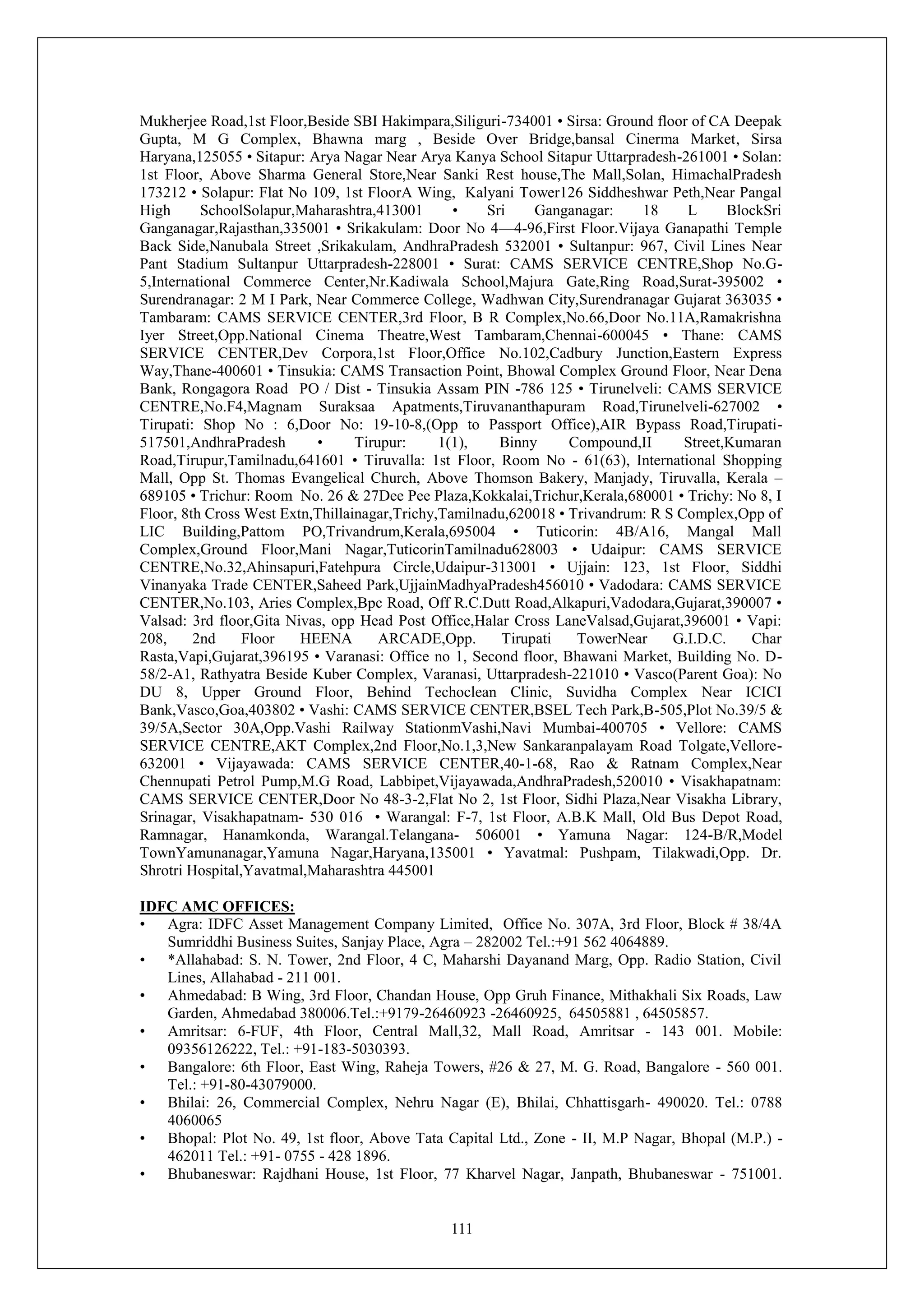 111
Mukherjee Road,1st Floor,Beside SBI Hakimpara,Siliguri-734001 • Sirsa: Ground floor of CA Deepak
Gupta, M G Complex, Bhawna marg , Beside Over Bridge,bansal Cinerma Market, Sirsa
Haryana,125055 • Sitapur: Arya Nagar Near Arya Kanya School Sitapur Uttarpradesh-261001 • Solan:
1st Floor, Above Sharma General Store,Near Sanki Rest house,The Mall,Solan, HimachalPradesh
173212 • Solapur: Flat No 109, 1st FloorA Wing, Kalyani Tower126 Siddheshwar Peth,Near Pangal
High SchoolSolapur,Maharashtra,413001 • Sri Ganganagar: 18 L BlockSri
Ganganagar,Rajasthan,335001 • Srikakulam: Door No 4—4-96,First Floor.Vijaya Ganapathi Temple
Back Side,Nanubala Street ,Srikakulam, AndhraPradesh 532001 • Sultanpur: 967, Civil Lines Near
Pant Stadium Sultanpur Uttarpradesh-228001 • Surat: CAMS SERVICE CENTRE,Shop No.G-
5,International Commerce Center,Nr.Kadiwala School,Majura Gate,Ring Road,Surat-395002 •
Surendranagar: 2 M I Park, Near Commerce College, Wadhwan City,Surendranagar Gujarat 363035 •
Tambaram: CAMS SERVICE CENTER,3rd Floor, B R Complex,No.66,Door No.11A,Ramakrishna
Iyer Street,Opp.National Cinema Theatre,West Tambaram,Chennai-600045 • Thane: CAMS
SERVICE CENTER,Dev Corpora,1st Floor,Office No.102,Cadbury Junction,Eastern Express
Way,Thane-400601 • Tinsukia: CAMS Transaction Point, Bhowal Complex Ground Floor, Near Dena
Bank, Rongagora Road PO / Dist - Tinsukia Assam PIN -786 125 • Tirunelveli: CAMS SERVICE
CENTRE,No.F4,Magnam Suraksaa Apatments,Tiruvananthapuram Road,Tirunelveli-627002 •
Tirupati: Shop No : 6,Door No: 19-10-8,(Opp to Passport Office),AIR Bypass Road,Tirupati-
517501,AndhraPradesh • Tirupur: 1(1), Binny Compound,II Street,Kumaran
Road,Tirupur,Tamilnadu,641601 • Tiruvalla: 1st Floor, Room No - 61(63), International Shopping
Mall, Opp St. Thomas Evangelical Church, Above Thomson Bakery, Manjady, Tiruvalla, Kerala –
689105 • Trichur: Room No. 26 & 27Dee Pee Plaza,Kokkalai,Trichur,Kerala,680001 • Trichy: No 8, I
Floor, 8th Cross West Extn,Thillainagar,Trichy,Tamilnadu,620018 • Trivandrum: R S Complex,Opp of
LIC Building,Pattom PO,Trivandrum,Kerala,695004 • Tuticorin: 4B/A16, Mangal Mall
Complex,Ground Floor,Mani Nagar,TuticorinTamilnadu628003 • Udaipur: CAMS SERVICE
CENTRE,No.32,Ahinsapuri,Fatehpura Circle,Udaipur-313001 • Ujjain: 123, 1st Floor, Siddhi
Vinanyaka Trade CENTER,Saheed Park,UjjainMadhyaPradesh456010 • Vadodara: CAMS SERVICE
CENTER,No.103, Aries Complex,Bpc Road, Off R.C.Dutt Road,Alkapuri,Vadodara,Gujarat,390007 •
Valsad: 3rd floor,Gita Nivas, opp Head Post Office,Halar Cross LaneValsad,Gujarat,396001 • Vapi:
208, 2nd Floor HEENA ARCADE,Opp. Tirupati TowerNear G.I.D.C. Char
Rasta,Vapi,Gujarat,396195 • Varanasi: Office no 1, Second floor, Bhawani Market, Building No. D-
58/2-A1, Rathyatra Beside Kuber Complex, Varanasi, Uttarpradesh-221010 • Vasco(Parent Goa): No
DU 8, Upper Ground Floor, Behind Techoclean Clinic, Suvidha Complex Near ICICI
Bank,Vasco,Goa,403802 • Vashi: CAMS SERVICE CENTER,BSEL Tech Park,B-505,Plot No.39/5 &
39/5A,Sector 30A,Opp.Vashi Railway StationmVashi,Navi Mumbai-400705 • Vellore: CAMS
SERVICE CENTRE,AKT Complex,2nd Floor,No.1,3,New Sankaranpalayam Road Tolgate,Vellore-
632001 • Vijayawada: CAMS SERVICE CENTER,40-1-68, Rao & Ratnam Complex,Near
Chennupati Petrol Pump,M.G Road, Labbipet,Vijayawada,AndhraPradesh,520010 • Visakhapatnam:
CAMS SERVICE CENTER,Door No 48-3-2,Flat No 2, 1st Floor, Sidhi Plaza,Near Visakha Library,
Srinagar, Visakhapatnam- 530 016 • Warangal: F-7, 1st Floor, A.B.K Mall, Old Bus Depot Road,
Ramnagar, Hanamkonda, Warangal.Telangana- 506001 • Yamuna Nagar: 124-B/R,Model
TownYamunanagar,Yamuna Nagar,Haryana,135001 • Yavatmal: Pushpam, Tilakwadi,Opp. Dr.
Shrotri Hospital,Yavatmal,Maharashtra 445001
IDFC AMC OFFICES:
• Agra: IDFC Asset Management Company Limited, Office No. 307A, 3rd Floor, Block # 38/4A
Sumriddhi Business Suites, Sanjay Place, Agra – 282002 Tel.:+91 562 4064889.
• *Allahabad: S. N. Tower, 2nd Floor, 4 C, Maharshi Dayanand Marg, Opp. Radio Station, Civil
Lines, Allahabad - 211 001.
• Ahmedabad: B Wing, 3rd Floor, Chandan House, Opp Gruh Finance, Mithakhali Six Roads, Law
Garden, Ahmedabad 380006.Tel.:+9179-26460923 -26460925, 64505881 , 64505857.
• Amritsar: 6-FUF, 4th Floor, Central Mall,32, Mall Road, Amritsar - 143 001. Mobile:
09356126222, Tel.: +91-183-5030393.
• Bangalore: 6th Floor, East Wing, Raheja Towers, #26 & 27, M. G. Road, Bangalore - 560 001.
Tel.: +91-80-43079000.
• Bhilai: 26, Commercial Complex, Nehru Nagar (E), Bhilai, Chhattisgarh- 490020. Tel.: 0788
4060065
• Bhopal: Plot No. 49, 1st floor, Above Tata Capital Ltd., Zone - II, M.P Nagar, Bhopal (M.P.) -
462011 Tel.: +91- 0755 - 428 1896.
• Bhubaneswar: Rajdhani House, 1st Floor, 77 Kharvel Nagar, Janpath, Bhubaneswar - 751001.
 