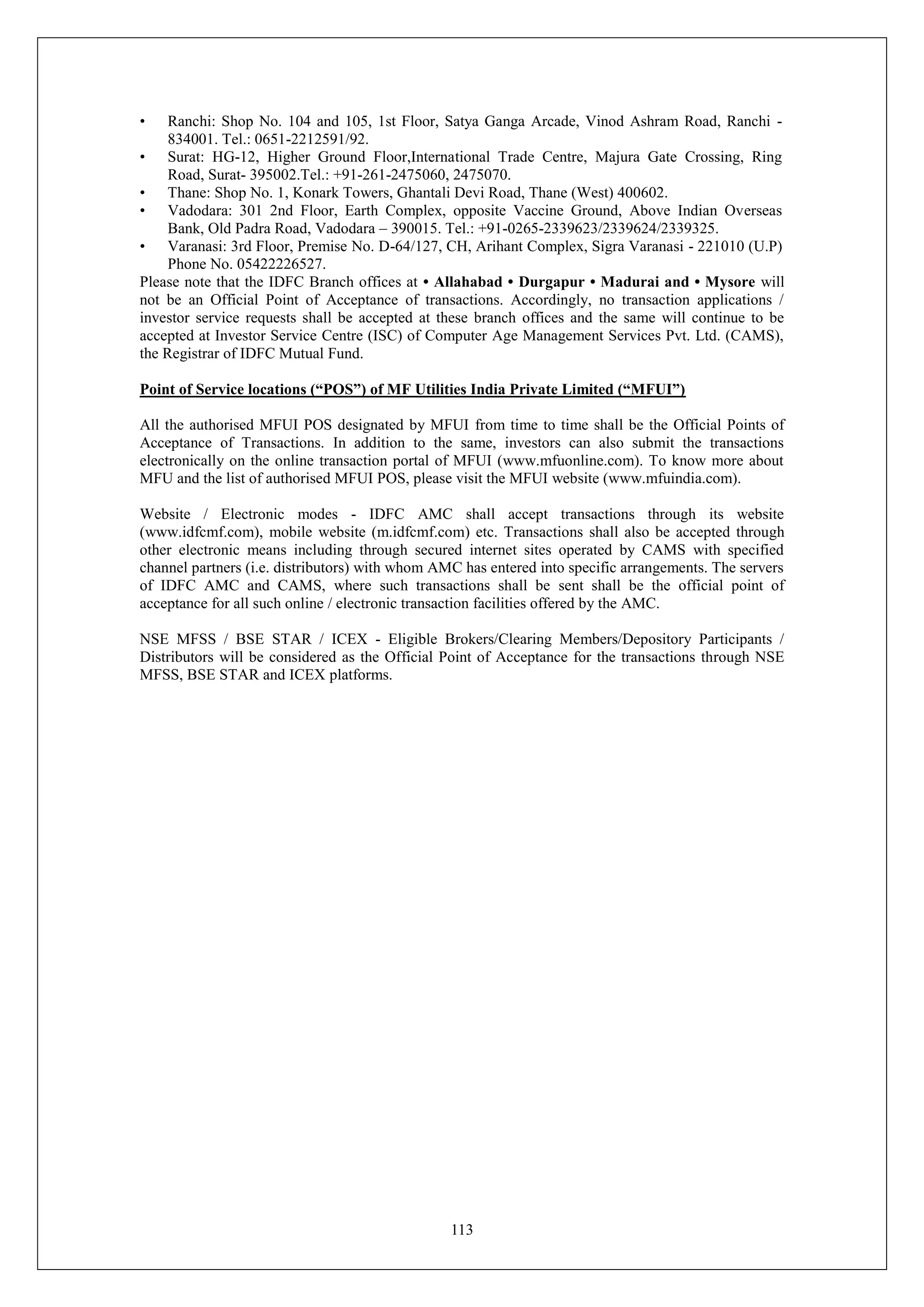 113
• Ranchi: Shop No. 104 and 105, 1st Floor, Satya Ganga Arcade, Vinod Ashram Road, Ranchi -
834001. Tel.: 0651-2212591/92.
• Surat: HG-12, Higher Ground Floor,International Trade Centre, Majura Gate Crossing, Ring
Road, Surat- 395002.Tel.: +91-261-2475060, 2475070.
• Thane: Shop No. 1, Konark Towers, Ghantali Devi Road, Thane (West) 400602.
• Vadodara: 301 2nd Floor, Earth Complex, opposite Vaccine Ground, Above Indian Overseas
Bank, Old Padra Road, Vadodara – 390015. Tel.: +91-0265-2339623/2339624/2339325.
• Varanasi: 3rd Floor, Premise No. D-64/127, CH, Arihant Complex, Sigra Varanasi - 221010 (U.P)
Phone No. 05422226527.
Please note that the IDFC Branch offices at • Allahabad • Durgapur • Madurai and • Mysore will
not be an Official Point of Acceptance of transactions. Accordingly, no transaction applications /
investor service requests shall be accepted at these branch offices and the same will continue to be
accepted at Investor Service Centre (ISC) of Computer Age Management Services Pvt. Ltd. (CAMS),
the Registrar of IDFC Mutual Fund.
Point of Service locations (“POS”) of MF Utilities India Private Limited (“MFUI”)
All the authorised MFUI POS designated by MFUI from time to time shall be the Official Points of
Acceptance of Transactions. In addition to the same, investors can also submit the transactions
electronically on the online transaction portal of MFUI (www.mfuonline.com). To know more about
MFU and the list of authorised MFUI POS, please visit the MFUI website (www.mfuindia.com).
Website / Electronic modes - IDFC AMC shall accept transactions through its website
(www.idfcmf.com), mobile website (m.idfcmf.com) etc. Transactions shall also be accepted through
other electronic means including through secured internet sites operated by CAMS with specified
channel partners (i.e. distributors) with whom AMC has entered into specific arrangements. The servers
of IDFC AMC and CAMS, where such transactions shall be sent shall be the official point of
acceptance for all such online / electronic transaction facilities offered by the AMC.
NSE MFSS / BSE STAR / ICEX - Eligible Brokers/Clearing Members/Depository Participants /
Distributors will be considered as the Official Point of Acceptance for the transactions through NSE
MFSS, BSE STAR and ICEX platforms.
 