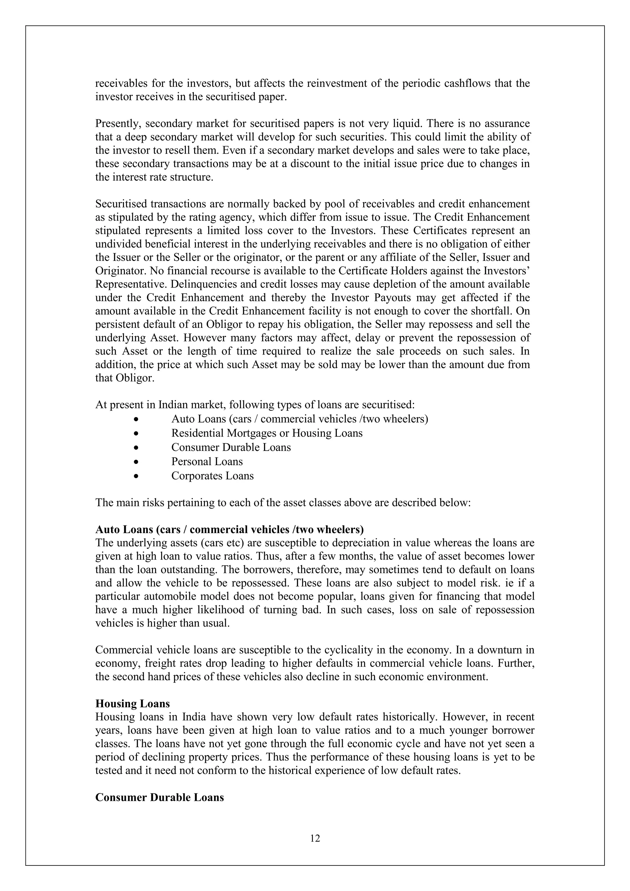 12
receivables for the investors, but affects the reinvestment of the periodic cashflows that the
investor receives in the securitised paper.
Presently, secondary market for securitised papers is not very liquid. There is no assurance
that a deep secondary market will develop for such securities. This could limit the ability of
the investor to resell them. Even if a secondary market develops and sales were to take place,
these secondary transactions may be at a discount to the initial issue price due to changes in
the interest rate structure.
Securitised transactions are normally backed by pool of receivables and credit enhancement
as stipulated by the rating agency, which differ from issue to issue. The Credit Enhancement
stipulated represents a limited loss cover to the Investors. These Certificates represent an
undivided beneficial interest in the underlying receivables and there is no obligation of either
the Issuer or the Seller or the originator, or the parent or any affiliate of the Seller, Issuer and
Originator. No financial recourse is available to the Certificate Holders against the Investors’
Representative. Delinquencies and credit losses may cause depletion of the amount available
under the Credit Enhancement and thereby the Investor Payouts may get affected if the
amount available in the Credit Enhancement facility is not enough to cover the shortfall. On
persistent default of an Obligor to repay his obligation, the Seller may repossess and sell the
underlying Asset. However many factors may affect, delay or prevent the repossession of
such Asset or the length of time required to realize the sale proceeds on such sales. In
addition, the price at which such Asset may be sold may be lower than the amount due from
that Obligor.
At present in Indian market, following types of loans are securitised:
 Auto Loans (cars / commercial vehicles /two wheelers)
 Residential Mortgages or Housing Loans
 Consumer Durable Loans
 Personal Loans
 Corporates Loans
The main risks pertaining to each of the asset classes above are described below:
Auto Loans (cars / commercial vehicles /two wheelers)
The underlying assets (cars etc) are susceptible to depreciation in value whereas the loans are
given at high loan to value ratios. Thus, after a few months, the value of asset becomes lower
than the loan outstanding. The borrowers, therefore, may sometimes tend to default on loans
and allow the vehicle to be repossessed. These loans are also subject to model risk. ie if a
particular automobile model does not become popular, loans given for financing that model
have a much higher likelihood of turning bad. In such cases, loss on sale of repossession
vehicles is higher than usual.
Commercial vehicle loans are susceptible to the cyclicality in the economy. In a downturn in
economy, freight rates drop leading to higher defaults in commercial vehicle loans. Further,
the second hand prices of these vehicles also decline in such economic environment.
Housing Loans
Housing loans in India have shown very low default rates historically. However, in recent
years, loans have been given at high loan to value ratios and to a much younger borrower
classes. The loans have not yet gone through the full economic cycle and have not yet seen a
period of declining property prices. Thus the performance of these housing loans is yet to be
tested and it need not conform to the historical experience of low default rates.
Consumer Durable Loans
 