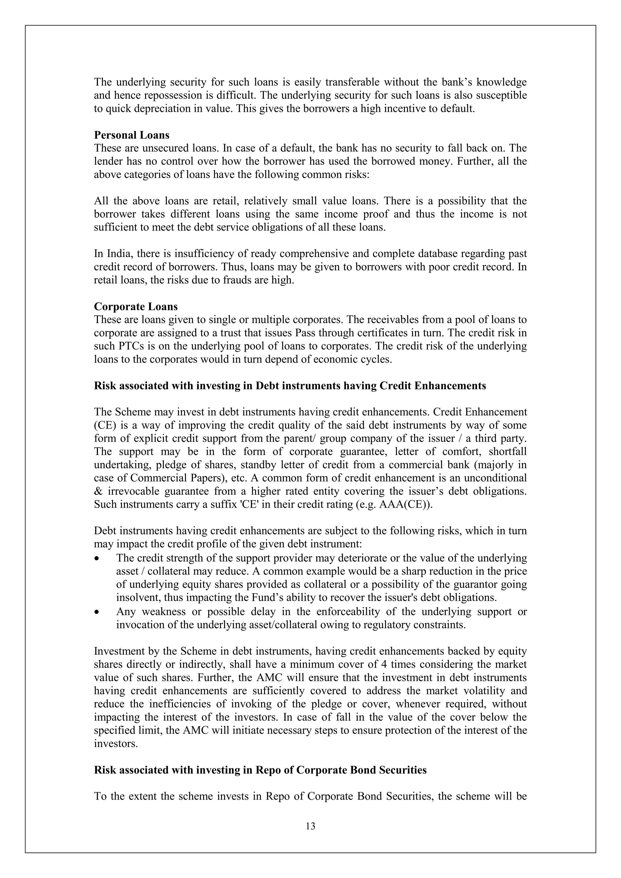 13
The underlying security for such loans is easily transferable without the bank’s knowledge
and hence repossession is difficult. The underlying security for such loans is also susceptible
to quick depreciation in value. This gives the borrowers a high incentive to default.
Personal Loans
These are unsecured loans. In case of a default, the bank has no security to fall back on. The
lender has no control over how the borrower has used the borrowed money. Further, all the
above categories of loans have the following common risks:
All the above loans are retail, relatively small value loans. There is a possibility that the
borrower takes different loans using the same income proof and thus the income is not
sufficient to meet the debt service obligations of all these loans.
In India, there is insufficiency of ready comprehensive and complete database regarding past
credit record of borrowers. Thus, loans may be given to borrowers with poor credit record. In
retail loans, the risks due to frauds are high.
Corporate Loans
These are loans given to single or multiple corporates. The receivables from a pool of loans to
corporate are assigned to a trust that issues Pass through certificates in turn. The credit risk in
such PTCs is on the underlying pool of loans to corporates. The credit risk of the underlying
loans to the corporates would in turn depend of economic cycles.
Risk associated with investing in Debt instruments having Credit Enhancements
The Scheme may invest in debt instruments having credit enhancements. Credit Enhancement
(CE) is a way of improving the credit quality of the said debt instruments by way of some
form of explicit credit support from the parent/ group company of the issuer / a third party.
The support may be in the form of corporate guarantee, letter of comfort, shortfall
undertaking, pledge of shares, standby letter of credit from a commercial bank (majorly in
case of Commercial Papers), etc. A common form of credit enhancement is an unconditional
& irrevocable guarantee from a higher rated entity covering the issuer’s debt obligations.
Such instruments carry a suffix 'CE' in their credit rating (e.g. AAA(CE)).
Debt instruments having credit enhancements are subject to the following risks, which in turn
may impact the credit profile of the given debt instrument:
 The credit strength of the support provider may deteriorate or the value of the underlying
asset / collateral may reduce. A common example would be a sharp reduction in the price
of underlying equity shares provided as collateral or a possibility of the guarantor going
insolvent, thus impacting the Fund’s ability to recover the issuer's debt obligations.
 Any weakness or possible delay in the enforceability of the underlying support or
invocation of the underlying asset/collateral owing to regulatory constraints.
Investment by the Scheme in debt instruments, having credit enhancements backed by equity
shares directly or indirectly, shall have a minimum cover of 4 times considering the market
value of such shares. Further, the AMC will ensure that the investment in debt instruments
having credit enhancements are sufficiently covered to address the market volatility and
reduce the inefficiencies of invoking of the pledge or cover, whenever required, without
impacting the interest of the investors. In case of fall in the value of the cover below the
specified limit, the AMC will initiate necessary steps to ensure protection of the interest of the
investors.
Risk associated with investing in Repo of Corporate Bond Securities
To the extent the scheme invests in Repo of Corporate Bond Securities, the scheme will be
 