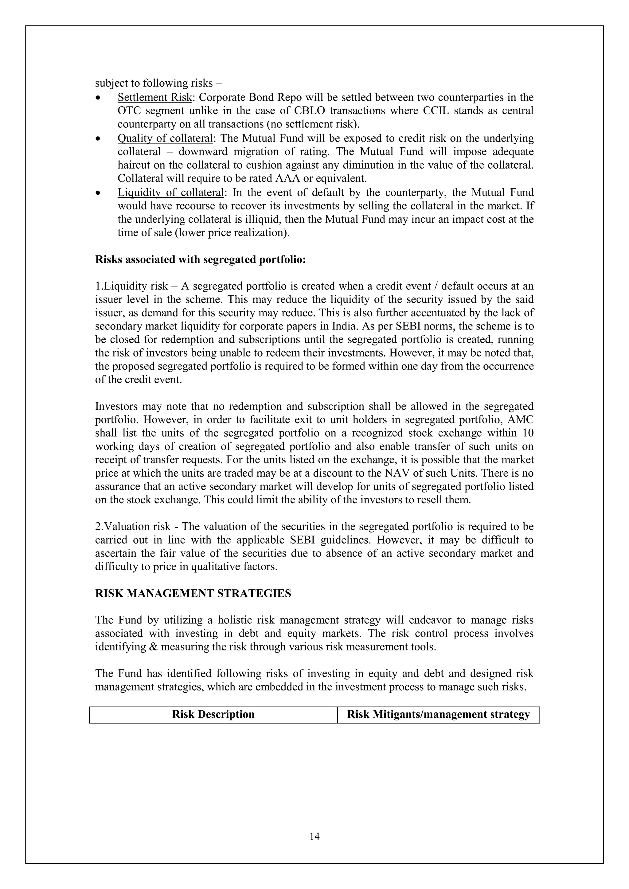 14
subject to following risks –
 Settlement Risk: Corporate Bond Repo will be settled between two counterparties in the
OTC segment unlike in the case of CBLO transactions where CCIL stands as central
counterparty on all transactions (no settlement risk).
 Quality of collateral: The Mutual Fund will be exposed to credit risk on the underlying
collateral – downward migration of rating. The Mutual Fund will impose adequate
haircut on the collateral to cushion against any diminution in the value of the collateral.
Collateral will require to be rated AAA or equivalent.
 Liquidity of collateral: In the event of default by the counterparty, the Mutual Fund
would have recourse to recover its investments by selling the collateral in the market. If
the underlying collateral is illiquid, then the Mutual Fund may incur an impact cost at the
time of sale (lower price realization).
Risks associated with segregated portfolio:
1.Liquidity risk – A segregated portfolio is created when a credit event / default occurs at an
issuer level in the scheme. This may reduce the liquidity of the security issued by the said
issuer, as demand for this security may reduce. This is also further accentuated by the lack of
secondary market liquidity for corporate papers in India. As per SEBI norms, the scheme is to
be closed for redemption and subscriptions until the segregated portfolio is created, running
the risk of investors being unable to redeem their investments. However, it may be noted that,
the proposed segregated portfolio is required to be formed within one day from the occurrence
of the credit event.
Investors may note that no redemption and subscription shall be allowed in the segregated
portfolio. However, in order to facilitate exit to unit holders in segregated portfolio, AMC
shall list the units of the segregated portfolio on a recognized stock exchange within 10
working days of creation of segregated portfolio and also enable transfer of such units on
receipt of transfer requests. For the units listed on the exchange, it is possible that the market
price at which the units are traded may be at a discount to the NAV of such Units. There is no
assurance that an active secondary market will develop for units of segregated portfolio listed
on the stock exchange. This could limit the ability of the investors to resell them.
2.Valuation risk - The valuation of the securities in the segregated portfolio is required to be
carried out in line with the applicable SEBI guidelines. However, it may be difficult to
ascertain the fair value of the securities due to absence of an active secondary market and
difficulty to price in qualitative factors.
RISK MANAGEMENT STRATEGIES
The Fund by utilizing a holistic risk management strategy will endeavor to manage risks
associated with investing in debt and equity markets. The risk control process involves
identifying & measuring the risk through various risk measurement tools.
The Fund has identified following risks of investing in equity and debt and designed risk
management strategies, which are embedded in the investment process to manage such risks.
Risk Description Risk Mitigants/management strategy
 