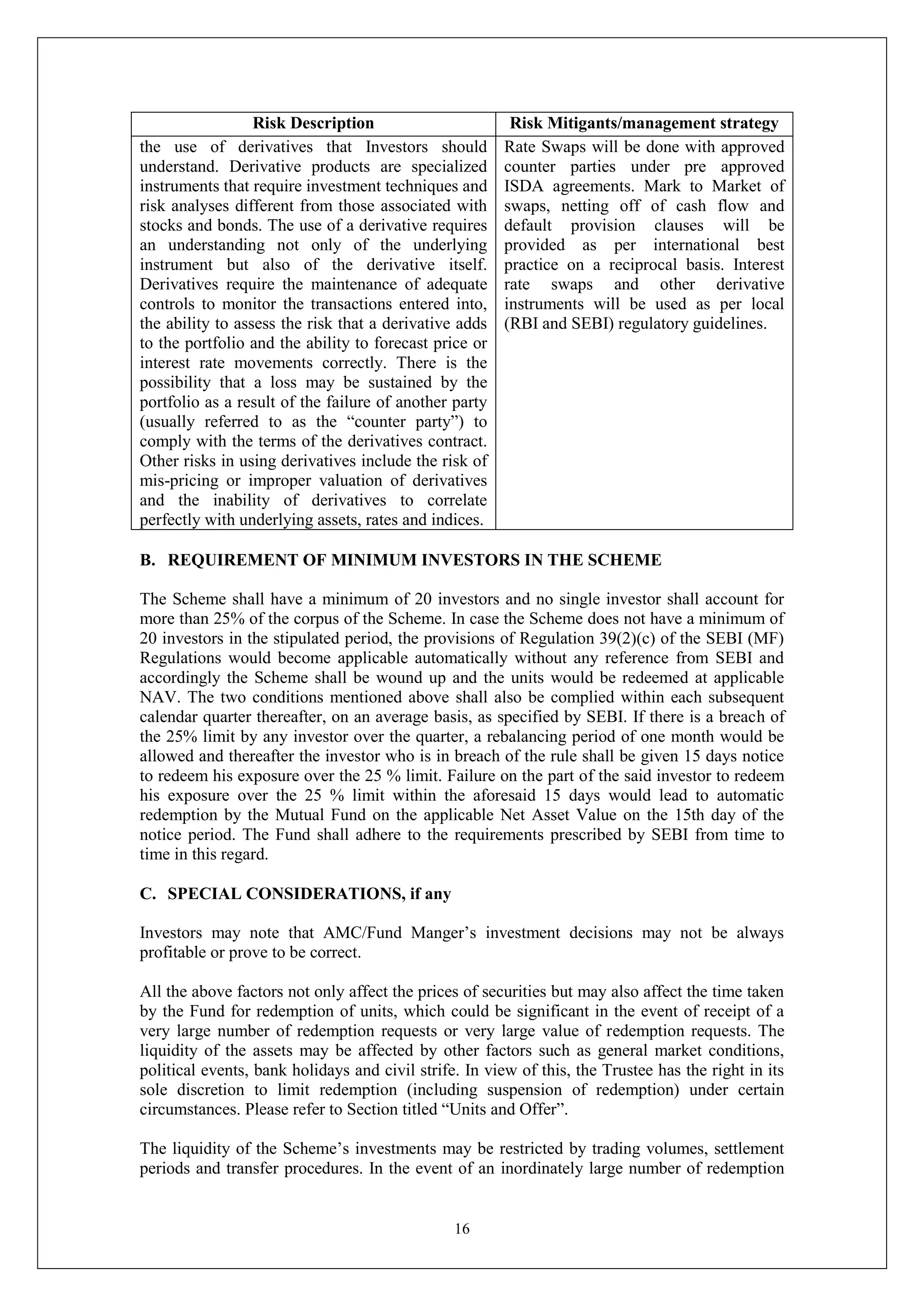 16
Risk Description Risk Mitigants/management strategy
the use of derivatives that Investors should
understand. Derivative products are specialized
instruments that require investment techniques and
risk analyses different from those associated with
stocks and bonds. The use of a derivative requires
an understanding not only of the underlying
instrument but also of the derivative itself.
Derivatives require the maintenance of adequate
controls to monitor the transactions entered into,
the ability to assess the risk that a derivative adds
to the portfolio and the ability to forecast price or
interest rate movements correctly. There is the
possibility that a loss may be sustained by the
portfolio as a result of the failure of another party
(usually referred to as the “counter party”) to
comply with the terms of the derivatives contract.
Other risks in using derivatives include the risk of
mis-pricing or improper valuation of derivatives
and the inability of derivatives to correlate
perfectly with underlying assets, rates and indices.
Rate Swaps will be done with approved
counter parties under pre approved
ISDA agreements. Mark to Market of
swaps, netting off of cash flow and
default provision clauses will be
provided as per international best
practice on a reciprocal basis. Interest
rate swaps and other derivative
instruments will be used as per local
(RBI and SEBI) regulatory guidelines.
B. REQUIREMENT OF MINIMUM INVESTORS IN THE SCHEME
The Scheme shall have a minimum of 20 investors and no single investor shall account for
more than 25% of the corpus of the Scheme. In case the Scheme does not have a minimum of
20 investors in the stipulated period, the provisions of Regulation 39(2)(c) of the SEBI (MF)
Regulations would become applicable automatically without any reference from SEBI and
accordingly the Scheme shall be wound up and the units would be redeemed at applicable
NAV. The two conditions mentioned above shall also be complied within each subsequent
calendar quarter thereafter, on an average basis, as specified by SEBI. If there is a breach of
the 25% limit by any investor over the quarter, a rebalancing period of one month would be
allowed and thereafter the investor who is in breach of the rule shall be given 15 days notice
to redeem his exposure over the 25 % limit. Failure on the part of the said investor to redeem
his exposure over the 25 % limit within the aforesaid 15 days would lead to automatic
redemption by the Mutual Fund on the applicable Net Asset Value on the 15th day of the
notice period. The Fund shall adhere to the requirements prescribed by SEBI from time to
time in this regard.
C. SPECIAL CONSIDERATIONS, if any
Investors may note that AMC/Fund Manger’s investment decisions may not be always
profitable or prove to be correct.
All the above factors not only affect the prices of securities but may also affect the time taken
by the Fund for redemption of units, which could be significant in the event of receipt of a
very large number of redemption requests or very large value of redemption requests. The
liquidity of the assets may be affected by other factors such as general market conditions,
political events, bank holidays and civil strife. In view of this, the Trustee has the right in its
sole discretion to limit redemption (including suspension of redemption) under certain
circumstances. Please refer to Section titled “Units and Offer”.
The liquidity of the Scheme’s investments may be restricted by trading volumes, settlement
periods and transfer procedures. In the event of an inordinately large number of redemption
 
