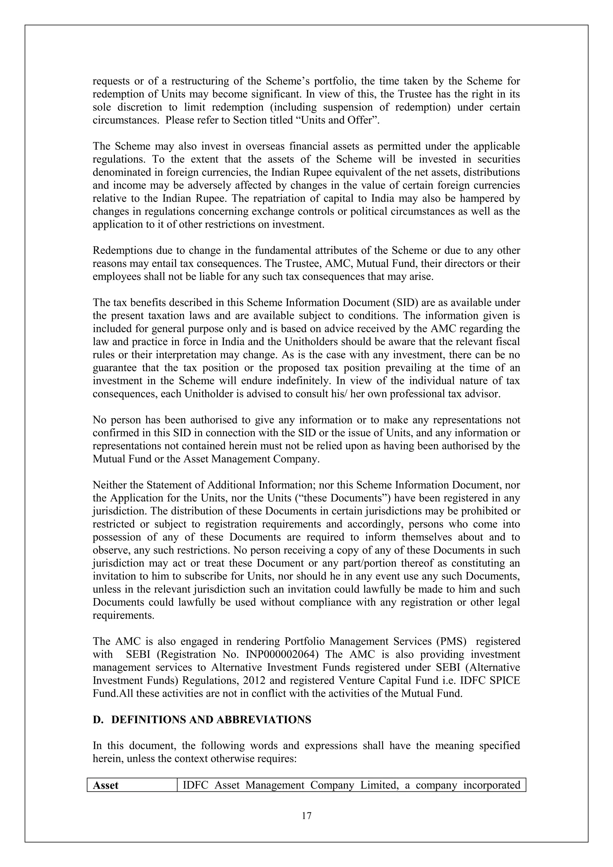 17
requests or of a restructuring of the Scheme’s portfolio, the time taken by the Scheme for
redemption of Units may become significant. In view of this, the Trustee has the right in its
sole discretion to limit redemption (including suspension of redemption) under certain
circumstances. Please refer to Section titled “Units and Offer”.
The Scheme may also invest in overseas financial assets as permitted under the applicable
regulations. To the extent that the assets of the Scheme will be invested in securities
denominated in foreign currencies, the Indian Rupee equivalent of the net assets, distributions
and income may be adversely affected by changes in the value of certain foreign currencies
relative to the Indian Rupee. The repatriation of capital to India may also be hampered by
changes in regulations concerning exchange controls or political circumstances as well as the
application to it of other restrictions on investment.
Redemptions due to change in the fundamental attributes of the Scheme or due to any other
reasons may entail tax consequences. The Trustee, AMC, Mutual Fund, their directors or their
employees shall not be liable for any such tax consequences that may arise.
The tax benefits described in this Scheme Information Document (SID) are as available under
the present taxation laws and are available subject to conditions. The information given is
included for general purpose only and is based on advice received by the AMC regarding the
law and practice in force in India and the Unitholders should be aware that the relevant fiscal
rules or their interpretation may change. As is the case with any investment, there can be no
guarantee that the tax position or the proposed tax position prevailing at the time of an
investment in the Scheme will endure indefinitely. In view of the individual nature of tax
consequences, each Unitholder is advised to consult his/ her own professional tax advisor.
No person has been authorised to give any information or to make any representations not
confirmed in this SID in connection with the SID or the issue of Units, and any information or
representations not contained herein must not be relied upon as having been authorised by the
Mutual Fund or the Asset Management Company.
Neither the Statement of Additional Information; nor this Scheme Information Document, nor
the Application for the Units, nor the Units (“these Documents”) have been registered in any
jurisdiction. The distribution of these Documents in certain jurisdictions may be prohibited or
restricted or subject to registration requirements and accordingly, persons who come into
possession of any of these Documents are required to inform themselves about and to
observe, any such restrictions. No person receiving a copy of any of these Documents in such
jurisdiction may act or treat these Document or any part/portion thereof as constituting an
invitation to him to subscribe for Units, nor should he in any event use any such Documents,
unless in the relevant jurisdiction such an invitation could lawfully be made to him and such
Documents could lawfully be used without compliance with any registration or other legal
requirements.
The AMC is also engaged in rendering Portfolio Management Services (PMS) registered
with SEBI (Registration No. INP000002064) The AMC is also providing investment
management services to Alternative Investment Funds registered under SEBI (Alternative
Investment Funds) Regulations, 2012 and registered Venture Capital Fund i.e. IDFC SPICE
Fund.All these activities are not in conflict with the activities of the Mutual Fund.
D. DEFINITIONS AND ABBREVIATIONS
In this document, the following words and expressions shall have the meaning specified
herein, unless the context otherwise requires:
Asset IDFC Asset Management Company Limited, a company incorporated
 