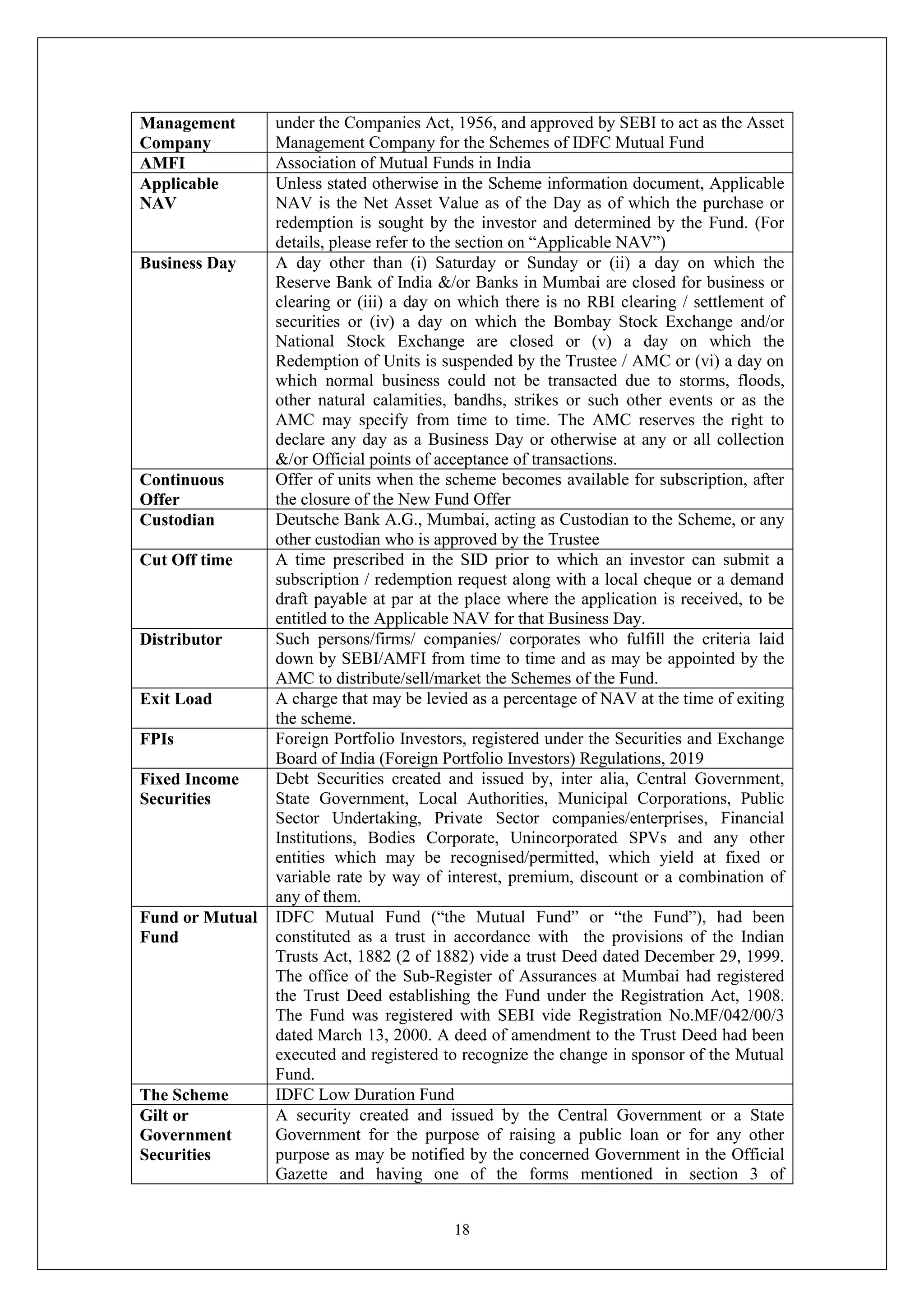 18
Management
Company
under the Companies Act, 1956, and approved by SEBI to act as the Asset
Management Company for the Schemes of IDFC Mutual Fund
AMFI Association of Mutual Funds in India
Applicable
NAV
Unless stated otherwise in the Scheme information document, Applicable
NAV is the Net Asset Value as of the Day as of which the purchase or
redemption is sought by the investor and determined by the Fund. (For
details, please refer to the section on “Applicable NAV”)
Business Day A day other than (i) Saturday or Sunday or (ii) a day on which the
Reserve Bank of India &/or Banks in Mumbai are closed for business or
clearing or (iii) a day on which there is no RBI clearing / settlement of
securities or (iv) a day on which the Bombay Stock Exchange and/or
National Stock Exchange are closed or (v) a day on which the
Redemption of Units is suspended by the Trustee / AMC or (vi) a day on
which normal business could not be transacted due to storms, floods,
other natural calamities, bandhs, strikes or such other events or as the
AMC may specify from time to time. The AMC reserves the right to
declare any day as a Business Day or otherwise at any or all collection
&/or Official points of acceptance of transactions.
Continuous
Offer
Offer of units when the scheme becomes available for subscription, after
the closure of the New Fund Offer
Custodian Deutsche Bank A.G., Mumbai, acting as Custodian to the Scheme, or any
other custodian who is approved by the Trustee
Cut Off time A time prescribed in the SID prior to which an investor can submit a
subscription / redemption request along with a local cheque or a demand
draft payable at par at the place where the application is received, to be
entitled to the Applicable NAV for that Business Day.
Distributor Such persons/firms/ companies/ corporates who fulfill the criteria laid
down by SEBI/AMFI from time to time and as may be appointed by the
AMC to distribute/sell/market the Schemes of the Fund.
Exit Load A charge that may be levied as a percentage of NAV at the time of exiting
the scheme.
FPIs Foreign Portfolio Investors, registered under the Securities and Exchange
Board of India (Foreign Portfolio Investors) Regulations, 2019
Fixed Income
Securities
Debt Securities created and issued by, inter alia, Central Government,
State Government, Local Authorities, Municipal Corporations, Public
Sector Undertaking, Private Sector companies/enterprises, Financial
Institutions, Bodies Corporate, Unincorporated SPVs and any other
entities which may be recognised/permitted, which yield at fixed or
variable rate by way of interest, premium, discount or a combination of
any of them.
Fund or Mutual
Fund
IDFC Mutual Fund (“the Mutual Fund” or “the Fund”), had been
constituted as a trust in accordance with the provisions of the Indian
Trusts Act, 1882 (2 of 1882) vide a trust Deed dated December 29, 1999.
The office of the Sub-Register of Assurances at Mumbai had registered
the Trust Deed establishing the Fund under the Registration Act, 1908.
The Fund was registered with SEBI vide Registration No.MF/042/00/3
dated March 13, 2000. A deed of amendment to the Trust Deed had been
executed and registered to recognize the change in sponsor of the Mutual
Fund.
The Scheme IDFC Low Duration Fund
Gilt or
Government
Securities
A security created and issued by the Central Government or a State
Government for the purpose of raising a public loan or for any other
purpose as may be notified by the concerned Government in the Official
Gazette and having one of the forms mentioned in section 3 of
 