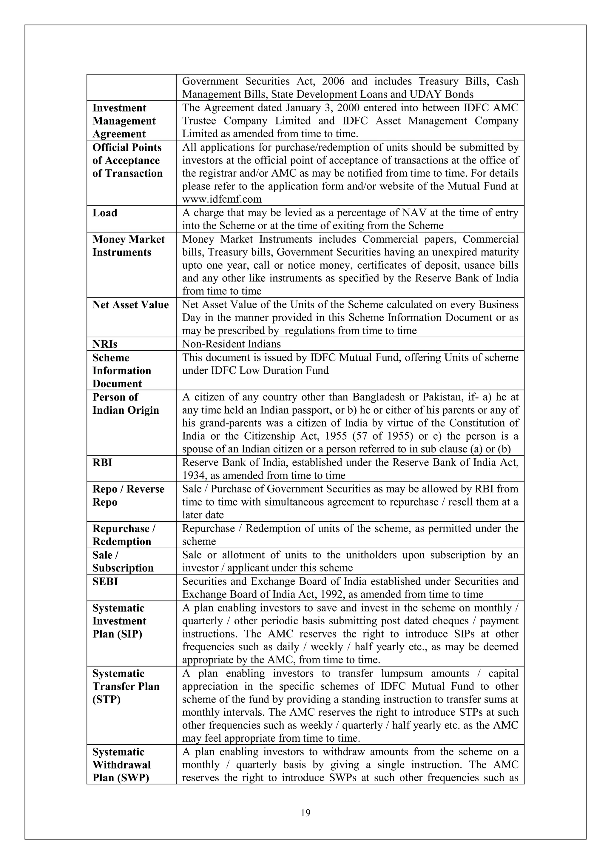 19
Government Securities Act, 2006 and includes Treasury Bills, Cash
Management Bills, State Development Loans and UDAY Bonds
Investment
Management
Agreement
The Agreement dated January 3, 2000 entered into between IDFC AMC
Trustee Company Limited and IDFC Asset Management Company
Limited as amended from time to time.
Official Points
of Acceptance
of Transaction
All applications for purchase/redemption of units should be submitted by
investors at the official point of acceptance of transactions at the office of
the registrar and/or AMC as may be notified from time to time. For details
please refer to the application form and/or website of the Mutual Fund at
www.idfcmf.com
Load A charge that may be levied as a percentage of NAV at the time of entry
into the Scheme or at the time of exiting from the Scheme
Money Market
Instruments
Money Market Instruments includes Commercial papers, Commercial
bills, Treasury bills, Government Securities having an unexpired maturity
upto one year, call or notice money, certificates of deposit, usance bills
and any other like instruments as specified by the Reserve Bank of India
from time to time
Net Asset Value Net Asset Value of the Units of the Scheme calculated on every Business
Day in the manner provided in this Scheme Information Document or as
may be prescribed by regulations from time to time
NRIs Non-Resident Indians
Scheme
Information
Document
This document is issued by IDFC Mutual Fund, offering Units of scheme
under IDFC Low Duration Fund
Person of
Indian Origin
A citizen of any country other than Bangladesh or Pakistan, if- a) he at
any time held an Indian passport, or b) he or either of his parents or any of
his grand-parents was a citizen of India by virtue of the Constitution of
India or the Citizenship Act, 1955 (57 of 1955) or c) the person is a
spouse of an Indian citizen or a person referred to in sub clause (a) or (b)
RBI Reserve Bank of India, established under the Reserve Bank of India Act,
1934, as amended from time to time
Repo / Reverse
Repo
Sale / Purchase of Government Securities as may be allowed by RBI from
time to time with simultaneous agreement to repurchase / resell them at a
later date
Repurchase /
Redemption
Repurchase / Redemption of units of the scheme, as permitted under the
scheme
Sale /
Subscription
Sale or allotment of units to the unitholders upon subscription by an
investor / applicant under this scheme
SEBI Securities and Exchange Board of India established under Securities and
Exchange Board of India Act, 1992, as amended from time to time
Systematic
Investment
Plan (SIP)
A plan enabling investors to save and invest in the scheme on monthly /
quarterly / other periodic basis submitting post dated cheques / payment
instructions. The AMC reserves the right to introduce SIPs at other
frequencies such as daily / weekly / half yearly etc., as may be deemed
appropriate by the AMC, from time to time.
Systematic
Transfer Plan
(STP)
A plan enabling investors to transfer lumpsum amounts / capital
appreciation in the specific schemes of IDFC Mutual Fund to other
scheme of the fund by providing a standing instruction to transfer sums at
monthly intervals. The AMC reserves the right to introduce STPs at such
other frequencies such as weekly / quarterly / half yearly etc. as the AMC
may feel appropriate from time to time.
Systematic
Withdrawal
Plan (SWP)
A plan enabling investors to withdraw amounts from the scheme on a
monthly / quarterly basis by giving a single instruction. The AMC
reserves the right to introduce SWPs at such other frequencies such as
 