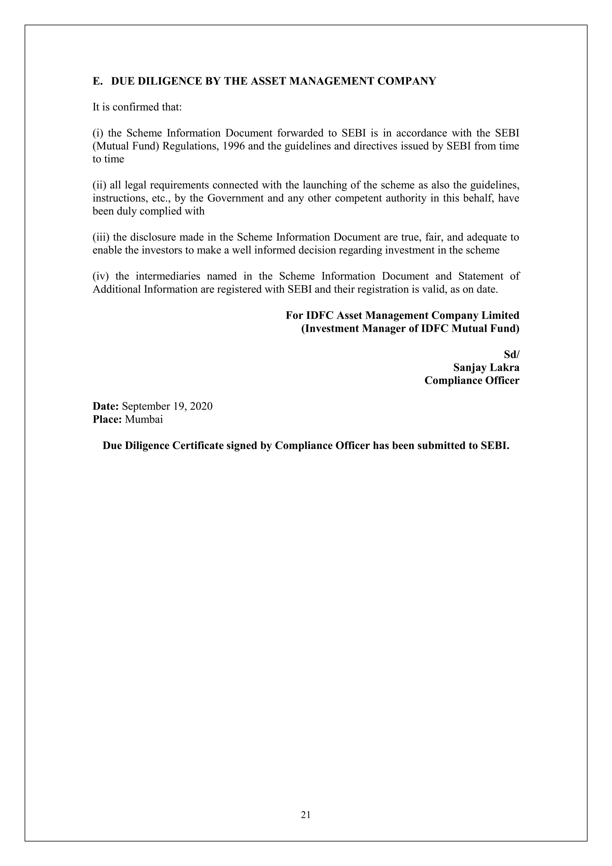 21
E. DUE DILIGENCE BY THE ASSET MANAGEMENT COMPANY
It is confirmed that:
(i) the Scheme Information Document forwarded to SEBI is in accordance with the SEBI
(Mutual Fund) Regulations, 1996 and the guidelines and directives issued by SEBI from time
to time
(ii) all legal requirements connected with the launching of the scheme as also the guidelines,
instructions, etc., by the Government and any other competent authority in this behalf, have
been duly complied with
(iii) the disclosure made in the Scheme Information Document are true, fair, and adequate to
enable the investors to make a well informed decision regarding investment in the scheme
(iv) the intermediaries named in the Scheme Information Document and Statement of
Additional Information are registered with SEBI and their registration is valid, as on date.
For IDFC Asset Management Company Limited
(Investment Manager of IDFC Mutual Fund)
Sd/
Sanjay Lakra
Compliance Officer
Date: September 19, 2020
Place: Mumbai
Due Diligence Certificate signed by Compliance Officer has been submitted to SEBI.
 