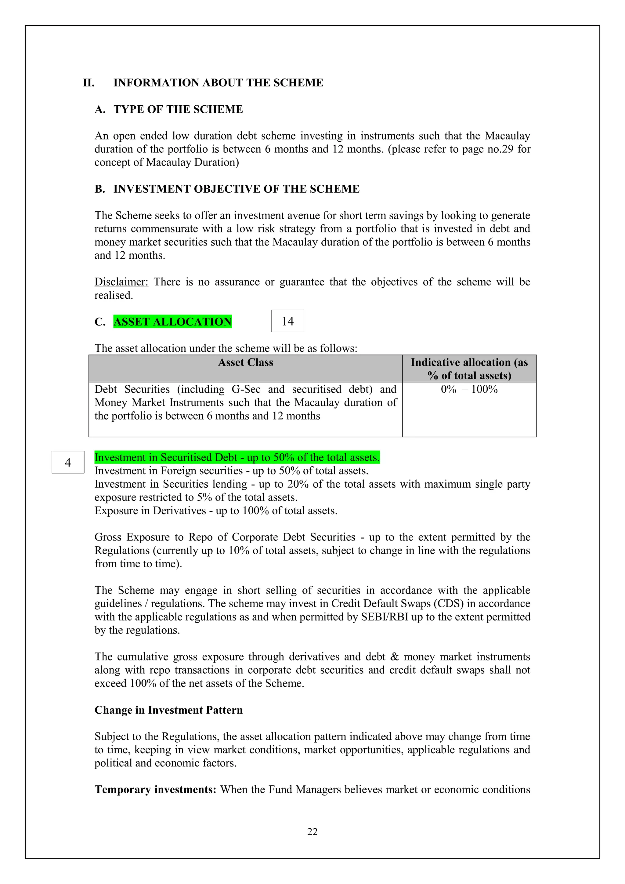 22
II. INFORMATION ABOUT THE SCHEME
A. TYPE OF THE SCHEME
An open ended low duration debt scheme investing in instruments such that the Macaulay
duration of the portfolio is between 6 months and 12 months. (please refer to page no.29 for
concept of Macaulay Duration)
B. INVESTMENT OBJECTIVE OF THE SCHEME
The Scheme seeks to offer an investment avenue for short term savings by looking to generate
returns commensurate with a low risk strategy from a portfolio that is invested in debt and
money market securities such that the Macaulay duration of the portfolio is between 6 months
and 12 months.
Disclaimer: There is no assurance or guarantee that the objectives of the scheme will be
realised.
C. ASSET ALLOCATION
The asset allocation under the scheme will be as follows:
Asset Class Indicative allocation (as
% of total assets)
Debt Securities (including G-Sec and securitised debt) and
Money Market Instruments such that the Macaulay duration of
the portfolio is between 6 months and 12 months
0% – 100%
Investment in Securitised Debt - up to 50% of the total assets.
Investment in Foreign securities - up to 50% of total assets.
Investment in Securities lending - up to 20% of the total assets with maximum single party
exposure restricted to 5% of the total assets.
Exposure in Derivatives - up to 100% of total assets.
Gross Exposure to Repo of Corporate Debt Securities - up to the extent permitted by the
Regulations (currently up to 10% of total assets, subject to change in line with the regulations
from time to time).
The Scheme may engage in short selling of securities in accordance with the applicable
guidelines / regulations. The scheme may invest in Credit Default Swaps (CDS) in accordance
with the applicable regulations as and when permitted by SEBI/RBI up to the extent permitted
by the regulations.
The cumulative gross exposure through derivatives and debt & money market instruments
along with repo transactions in corporate debt securities and credit default swaps shall not
exceed 100% of the net assets of the Scheme.
Change in Investment Pattern
Subject to the Regulations, the asset allocation pattern indicated above may change from time
to time, keeping in view market conditions, market opportunities, applicable regulations and
political and economic factors.
Temporary investments: When the Fund Managers believes market or economic conditions
14
4
 