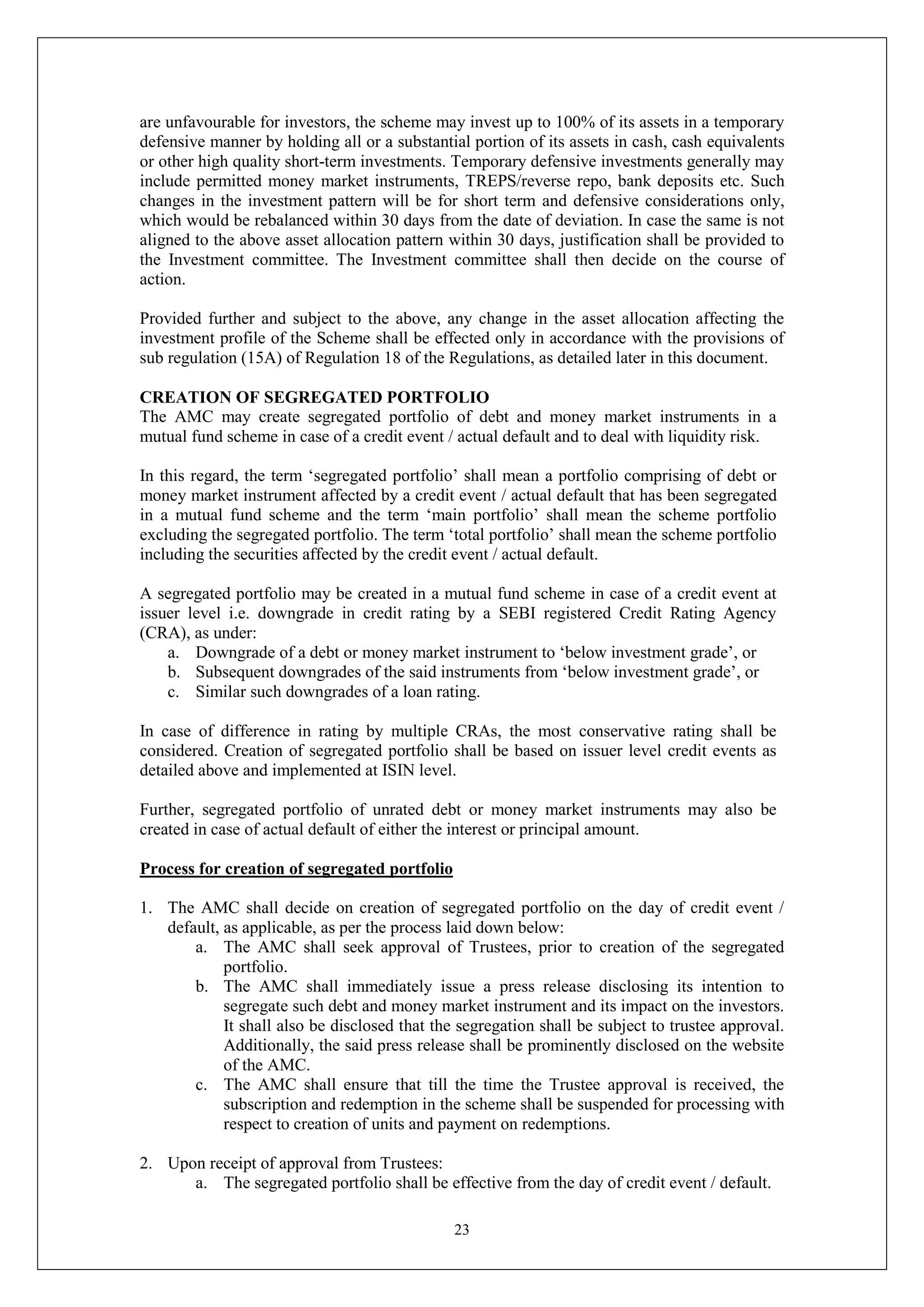 23
are unfavourable for investors, the scheme may invest up to 100% of its assets in a temporary
defensive manner by holding all or a substantial portion of its assets in cash, cash equivalents
or other high quality short-term investments. Temporary defensive investments generally may
include permitted money market instruments, TREPS/reverse repo, bank deposits etc. Such
changes in the investment pattern will be for short term and defensive considerations only,
which would be rebalanced within 30 days from the date of deviation. In case the same is not
aligned to the above asset allocation pattern within 30 days, justification shall be provided to
the Investment committee. The Investment committee shall then decide on the course of
action.
Provided further and subject to the above, any change in the asset allocation affecting the
investment profile of the Scheme shall be effected only in accordance with the provisions of
sub regulation (15A) of Regulation 18 of the Regulations, as detailed later in this document.
CREATION OF SEGREGATED PORTFOLIO
The AMC may create segregated portfolio of debt and money market instruments in a
mutual fund scheme in case of a credit event / actual default and to deal with liquidity risk.
In this regard, the term ‘segregated portfolio’ shall mean a portfolio comprising of debt or
money market instrument affected by a credit event / actual default that has been segregated
in a mutual fund scheme and the term ‘main portfolio’ shall mean the scheme portfolio
excluding the segregated portfolio. The term ‘total portfolio’ shall mean the scheme portfolio
including the securities affected by the credit event / actual default.
A segregated portfolio may be created in a mutual fund scheme in case of a credit event at
issuer level i.e. downgrade in credit rating by a SEBI registered Credit Rating Agency
(CRA), as under:
a. Downgrade of a debt or money market instrument to ‘below investment grade’, or
b. Subsequent downgrades of the said instruments from ‘below investment grade’, or
c. Similar such downgrades of a loan rating.
In case of difference in rating by multiple CRAs, the most conservative rating shall be
considered. Creation of segregated portfolio shall be based on issuer level credit events as
detailed above and implemented at ISIN level.
Further, segregated portfolio of unrated debt or money market instruments may also be
created in case of actual default of either the interest or principal amount.
Process for creation of segregated portfolio
1. The AMC shall decide on creation of segregated portfolio on the day of credit event /
default, as applicable, as per the process laid down below:
a. The AMC shall seek approval of Trustees, prior to creation of the segregated
portfolio.
b. The AMC shall immediately issue a press release disclosing its intention to
segregate such debt and money market instrument and its impact on the investors.
It shall also be disclosed that the segregation shall be subject to trustee approval.
Additionally, the said press release shall be prominently disclosed on the website
of the AMC.
c. The AMC shall ensure that till the time the Trustee approval is received, the
subscription and redemption in the scheme shall be suspended for processing with
respect to creation of units and payment on redemptions.
2. Upon receipt of approval from Trustees:
a. The segregated portfolio shall be effective from the day of credit event / default.
 