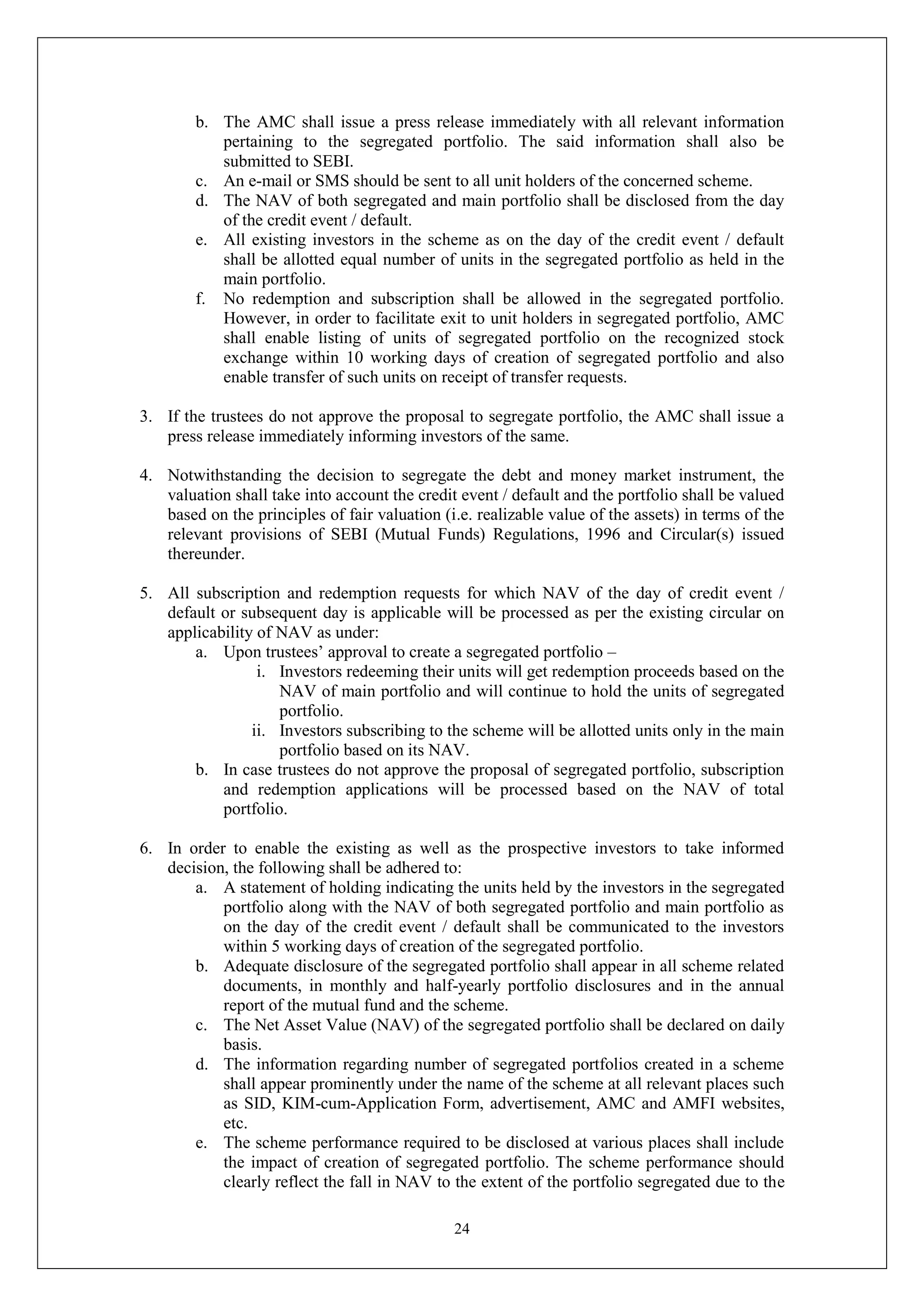 24
b. The AMC shall issue a press release immediately with all relevant information
pertaining to the segregated portfolio. The said information shall also be
submitted to SEBI.
c. An e-mail or SMS should be sent to all unit holders of the concerned scheme.
d. The NAV of both segregated and main portfolio shall be disclosed from the day
of the credit event / default.
e. All existing investors in the scheme as on the day of the credit event / default
shall be allotted equal number of units in the segregated portfolio as held in the
main portfolio.
f. No redemption and subscription shall be allowed in the segregated portfolio.
However, in order to facilitate exit to unit holders in segregated portfolio, AMC
shall enable listing of units of segregated portfolio on the recognized stock
exchange within 10 working days of creation of segregated portfolio and also
enable transfer of such units on receipt of transfer requests.
3. If the trustees do not approve the proposal to segregate portfolio, the AMC shall issue a
press release immediately informing investors of the same.
4. Notwithstanding the decision to segregate the debt and money market instrument, the
valuation shall take into account the credit event / default and the portfolio shall be valued
based on the principles of fair valuation (i.e. realizable value of the assets) in terms of the
relevant provisions of SEBI (Mutual Funds) Regulations, 1996 and Circular(s) issued
thereunder.
5. All subscription and redemption requests for which NAV of the day of credit event /
default or subsequent day is applicable will be processed as per the existing circular on
applicability of NAV as under:
a. Upon trustees’ approval to create a segregated portfolio –
i. Investors redeeming their units will get redemption proceeds based on the
NAV of main portfolio and will continue to hold the units of segregated
portfolio.
ii. Investors subscribing to the scheme will be allotted units only in the main
portfolio based on its NAV.
b. In case trustees do not approve the proposal of segregated portfolio, subscription
and redemption applications will be processed based on the NAV of total
portfolio.
6. In order to enable the existing as well as the prospective investors to take informed
decision, the following shall be adhered to:
a. A statement of holding indicating the units held by the investors in the segregated
portfolio along with the NAV of both segregated portfolio and main portfolio as
on the day of the credit event / default shall be communicated to the investors
within 5 working days of creation of the segregated portfolio.
b. Adequate disclosure of the segregated portfolio shall appear in all scheme related
documents, in monthly and half-yearly portfolio disclosures and in the annual
report of the mutual fund and the scheme.
c. The Net Asset Value (NAV) of the segregated portfolio shall be declared on daily
basis.
d. The information regarding number of segregated portfolios created in a scheme
shall appear prominently under the name of the scheme at all relevant places such
as SID, KIM-cum-Application Form, advertisement, AMC and AMFI websites,
etc.
e. The scheme performance required to be disclosed at various places shall include
the impact of creation of segregated portfolio. The scheme performance should
clearly reflect the fall in NAV to the extent of the portfolio segregated due to the
 