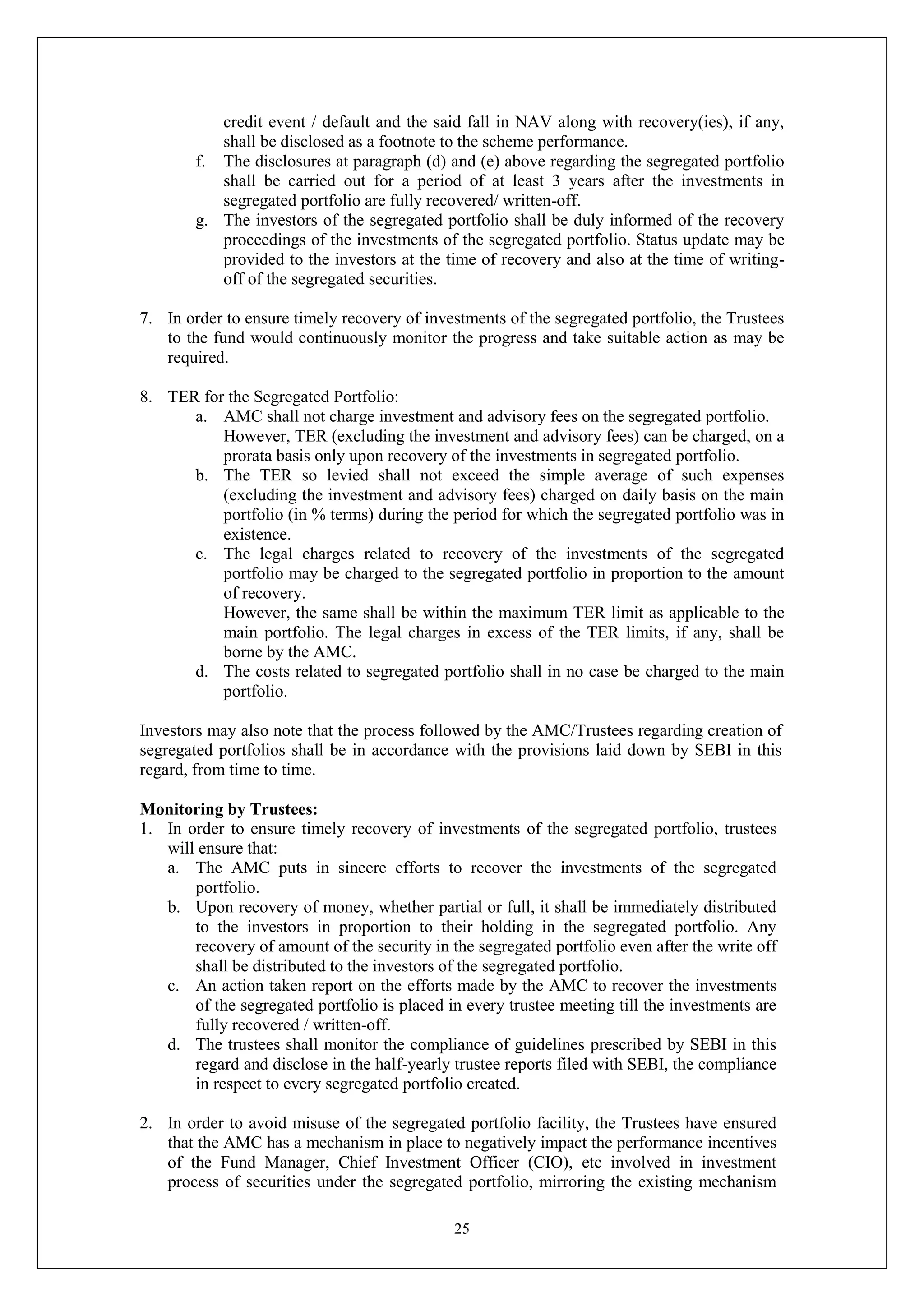 25
credit event / default and the said fall in NAV along with recovery(ies), if any,
shall be disclosed as a footnote to the scheme performance.
f. The disclosures at paragraph (d) and (e) above regarding the segregated portfolio
shall be carried out for a period of at least 3 years after the investments in
segregated portfolio are fully recovered/ written-off.
g. The investors of the segregated portfolio shall be duly informed of the recovery
proceedings of the investments of the segregated portfolio. Status update may be
provided to the investors at the time of recovery and also at the time of writing-
off of the segregated securities.
7. In order to ensure timely recovery of investments of the segregated portfolio, the Trustees
to the fund would continuously monitor the progress and take suitable action as may be
required.
8. TER for the Segregated Portfolio:
a. AMC shall not charge investment and advisory fees on the segregated portfolio.
However, TER (excluding the investment and advisory fees) can be charged, on a
prorata basis only upon recovery of the investments in segregated portfolio.
b. The TER so levied shall not exceed the simple average of such expenses
(excluding the investment and advisory fees) charged on daily basis on the main
portfolio (in % terms) during the period for which the segregated portfolio was in
existence.
c. The legal charges related to recovery of the investments of the segregated
portfolio may be charged to the segregated portfolio in proportion to the amount
of recovery.
However, the same shall be within the maximum TER limit as applicable to the
main portfolio. The legal charges in excess of the TER limits, if any, shall be
borne by the AMC.
d. The costs related to segregated portfolio shall in no case be charged to the main
portfolio.
Investors may also note that the process followed by the AMC/Trustees regarding creation of
segregated portfolios shall be in accordance with the provisions laid down by SEBI in this
regard, from time to time.
Monitoring by Trustees:
1. In order to ensure timely recovery of investments of the segregated portfolio, trustees
will ensure that:
a. The AMC puts in sincere efforts to recover the investments of the segregated
portfolio.
b. Upon recovery of money, whether partial or full, it shall be immediately distributed
to the investors in proportion to their holding in the segregated portfolio. Any
recovery of amount of the security in the segregated portfolio even after the write off
shall be distributed to the investors of the segregated portfolio.
c. An action taken report on the efforts made by the AMC to recover the investments
of the segregated portfolio is placed in every trustee meeting till the investments are
fully recovered / written-off.
d. The trustees shall monitor the compliance of guidelines prescribed by SEBI in this
regard and disclose in the half-yearly trustee reports filed with SEBI, the compliance
in respect to every segregated portfolio created.
2. In order to avoid misuse of the segregated portfolio facility, the Trustees have ensured
that the AMC has a mechanism in place to negatively impact the performance incentives
of the Fund Manager, Chief Investment Officer (CIO), etc involved in investment
process of securities under the segregated portfolio, mirroring the existing mechanism
 