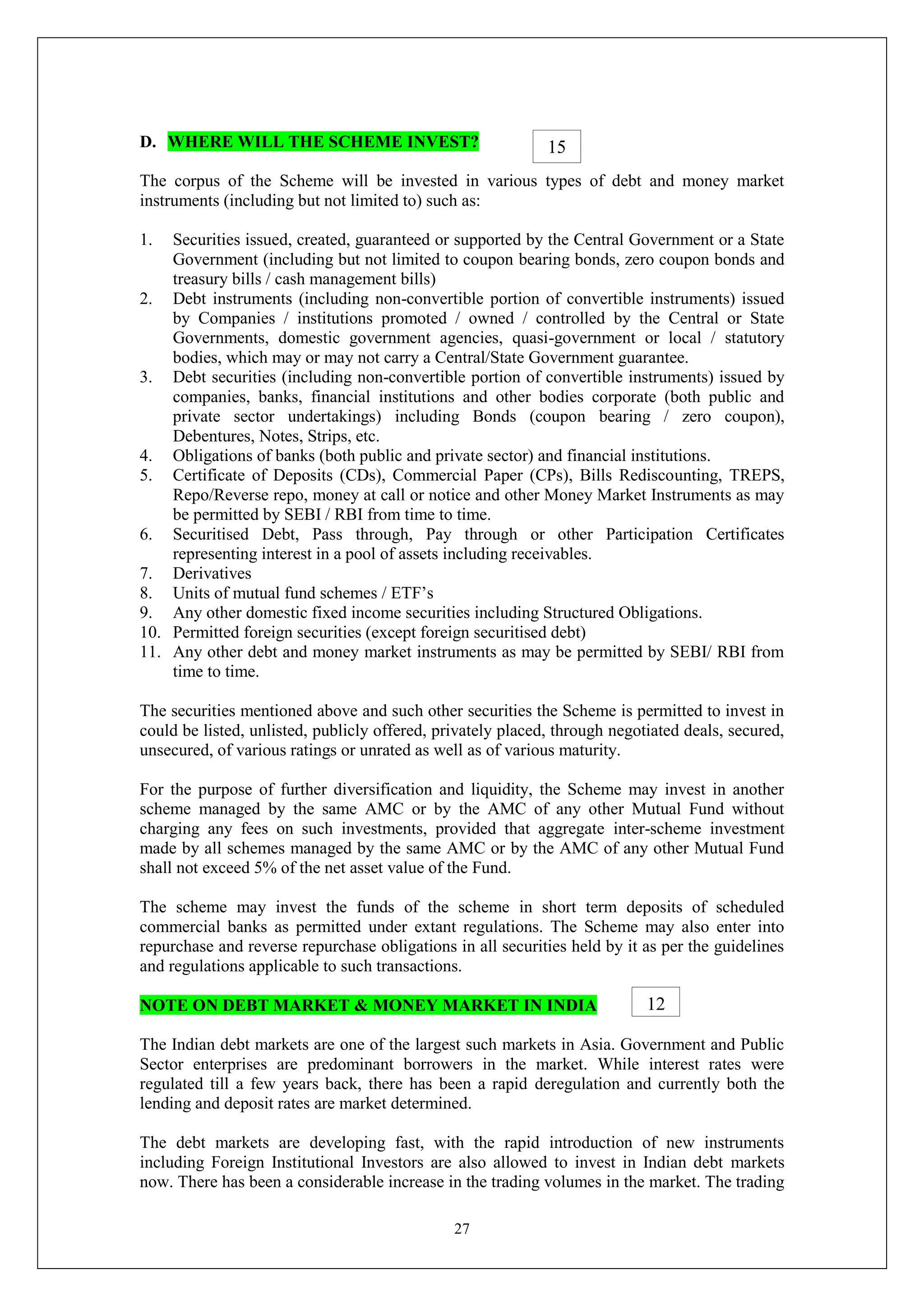 27
D. WHERE WILL THE SCHEME INVEST?
The corpus of the Scheme will be invested in various types of debt and money market
instruments (including but not limited to) such as:
1. Securities issued, created, guaranteed or supported by the Central Government or a State
Government (including but not limited to coupon bearing bonds, zero coupon bonds and
treasury bills / cash management bills)
2. Debt instruments (including non-convertible portion of convertible instruments) issued
by Companies / institutions promoted / owned / controlled by the Central or State
Governments, domestic government agencies, quasi-government or local / statutory
bodies, which may or may not carry a Central/State Government guarantee.
3. Debt securities (including non-convertible portion of convertible instruments) issued by
companies, banks, financial institutions and other bodies corporate (both public and
private sector undertakings) including Bonds (coupon bearing / zero coupon),
Debentures, Notes, Strips, etc.
4. Obligations of banks (both public and private sector) and financial institutions.
5. Certificate of Deposits (CDs), Commercial Paper (CPs), Bills Rediscounting, TREPS,
Repo/Reverse repo, money at call or notice and other Money Market Instruments as may
be permitted by SEBI / RBI from time to time.
6. Securitised Debt, Pass through, Pay through or other Participation Certificates
representing interest in a pool of assets including receivables.
7. Derivatives
8. Units of mutual fund schemes / ETF’s
9. Any other domestic fixed income securities including Structured Obligations.
10. Permitted foreign securities (except foreign securitised debt)
11. Any other debt and money market instruments as may be permitted by SEBI/ RBI from
time to time.
The securities mentioned above and such other securities the Scheme is permitted to invest in
could be listed, unlisted, publicly offered, privately placed, through negotiated deals, secured,
unsecured, of various ratings or unrated as well as of various maturity.
For the purpose of further diversification and liquidity, the Scheme may invest in another
scheme managed by the same AMC or by the AMC of any other Mutual Fund without
charging any fees on such investments, provided that aggregate inter-scheme investment
made by all schemes managed by the same AMC or by the AMC of any other Mutual Fund
shall not exceed 5% of the net asset value of the Fund.
The scheme may invest the funds of the scheme in short term deposits of scheduled
commercial banks as permitted under extant regulations. The Scheme may also enter into
repurchase and reverse repurchase obligations in all securities held by it as per the guidelines
and regulations applicable to such transactions.
NOTE ON DEBT MARKET & MONEY MARKET IN INDIA
The Indian debt markets are one of the largest such markets in Asia. Government and Public
Sector enterprises are predominant borrowers in the market. While interest rates were
regulated till a few years back, there has been a rapid deregulation and currently both the
lending and deposit rates are market determined.
The debt markets are developing fast, with the rapid introduction of new instruments
including Foreign Institutional Investors are also allowed to invest in Indian debt markets
now. There has been a considerable increase in the trading volumes in the market. The trading
15
12
 