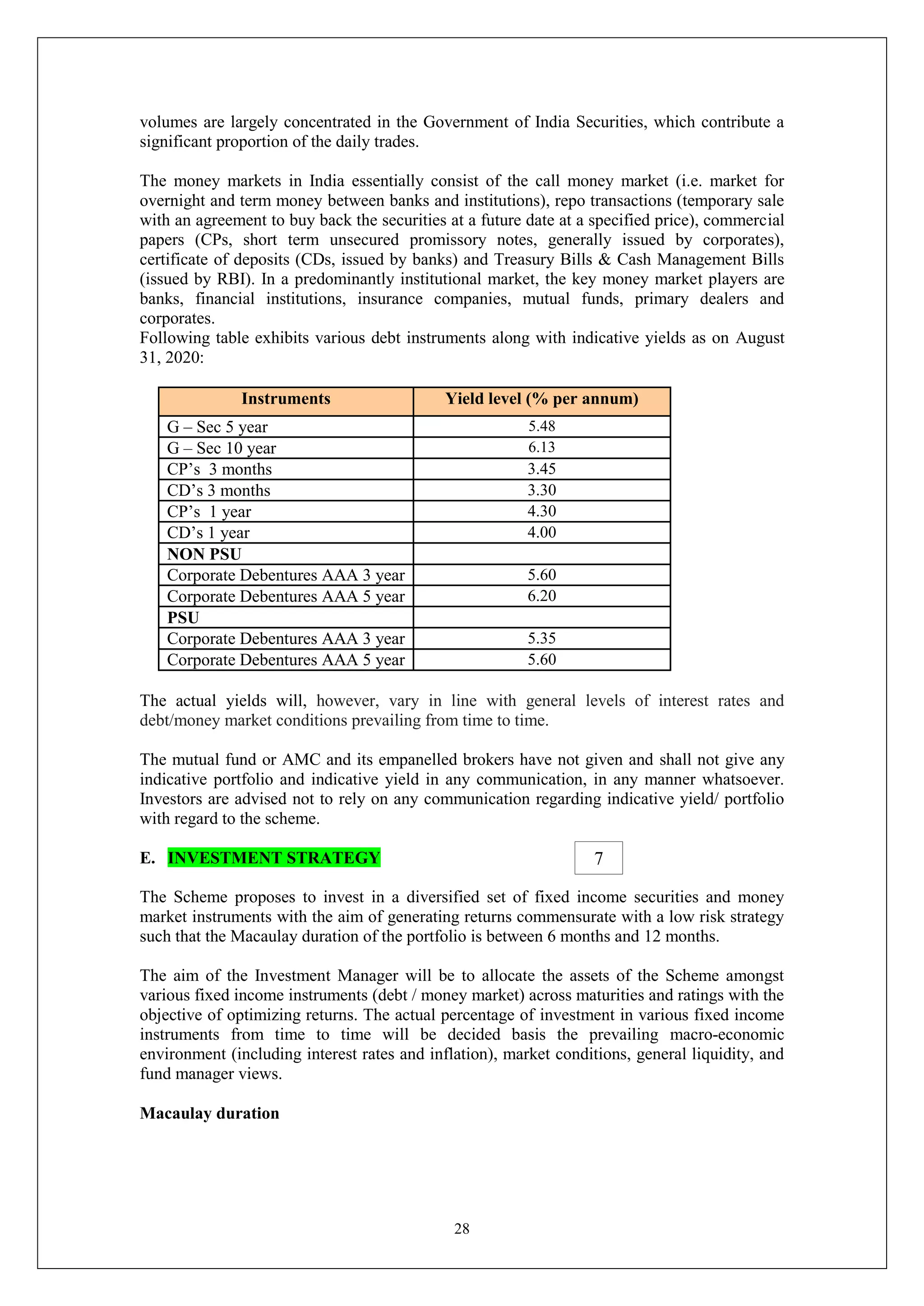 28
volumes are largely concentrated in the Government of India Securities, which contribute a
significant proportion of the daily trades.
The money markets in India essentially consist of the call money market (i.e. market for
overnight and term money between banks and institutions), repo transactions (temporary sale
with an agreement to buy back the securities at a future date at a specified price), commercial
papers (CPs, short term unsecured promissory notes, generally issued by corporates),
certificate of deposits (CDs, issued by banks) and Treasury Bills & Cash Management Bills
(issued by RBI). In a predominantly institutional market, the key money market players are
banks, financial institutions, insurance companies, mutual funds, primary dealers and
corporates.
Following table exhibits various debt instruments along with indicative yields as on August
31, 2020:
Instruments Yield level (% per annum)
G – Sec 5 year 5.48
G – Sec 10 year 6.13
CP’s 3 months 3.45
CD’s 3 months 3.30
CP’s 1 year 4.30
CD’s 1 year 4.00
NON PSU
Corporate Debentures AAA 3 year 5.60
Corporate Debentures AAA 5 year 6.20
PSU
Corporate Debentures AAA 3 year 5.35
Corporate Debentures AAA 5 year 5.60
The actual yields will, however, vary in line with general levels of interest rates and
debt/money market conditions prevailing from time to time.
The mutual fund or AMC and its empanelled brokers have not given and shall not give any
indicative portfolio and indicative yield in any communication, in any manner whatsoever.
Investors are advised not to rely on any communication regarding indicative yield/ portfolio
with regard to the scheme.
E. INVESTMENT STRATEGY
The Scheme proposes to invest in a diversified set of fixed income securities and money
market instruments with the aim of generating returns commensurate with a low risk strategy
such that the Macaulay duration of the portfolio is between 6 months and 12 months.
The aim of the Investment Manager will be to allocate the assets of the Scheme amongst
various fixed income instruments (debt / money market) across maturities and ratings with the
objective of optimizing returns. The actual percentage of investment in various fixed income
instruments from time to time will be decided basis the prevailing macro-economic
environment (including interest rates and inflation), market conditions, general liquidity, and
fund manager views.
Macaulay duration
7
 