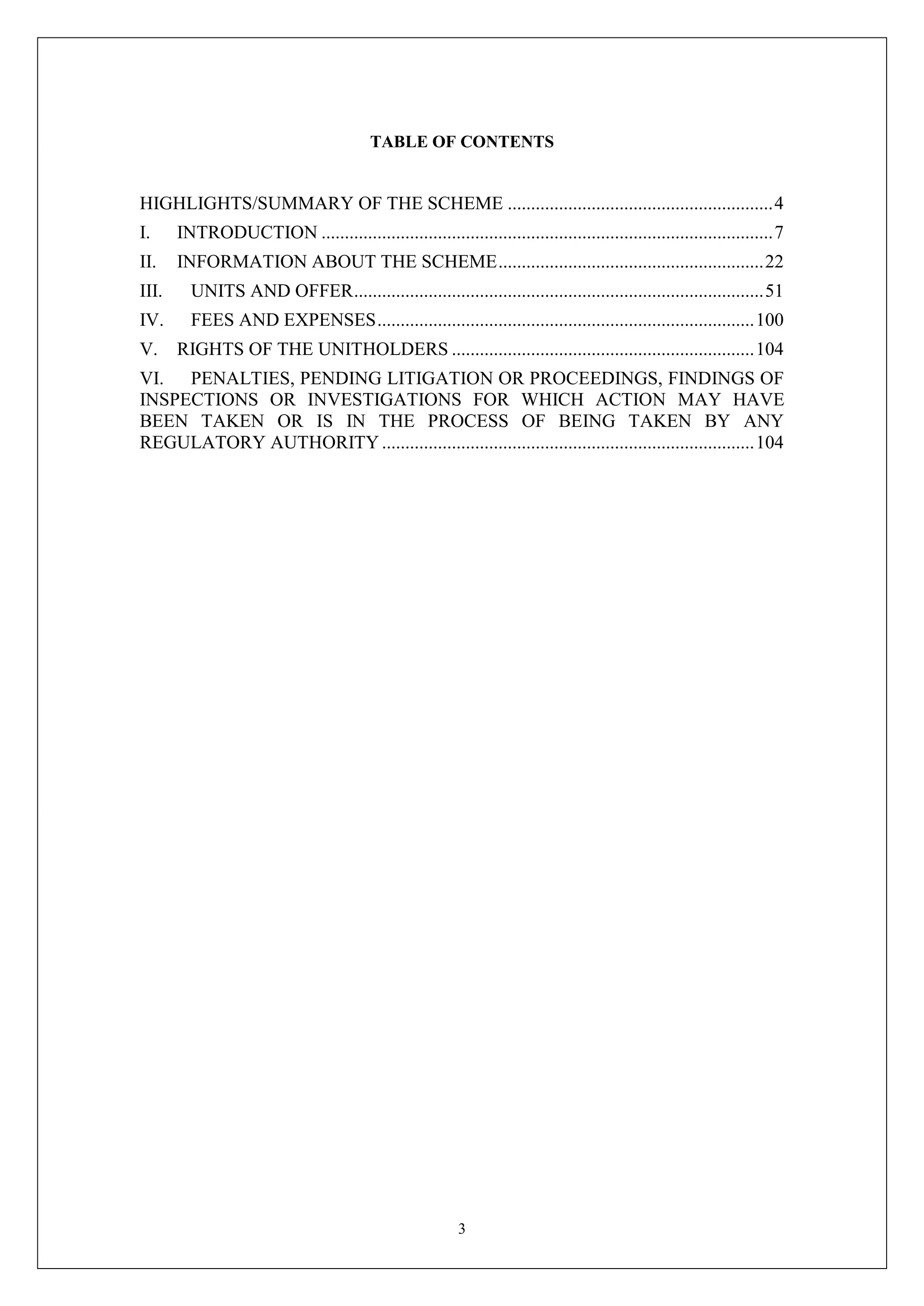 3
TABLE OF CONTENTS
HIGHLIGHTS/SUMMARY OF THE SCHEME .........................................................4
I. INTRODUCTION .................................................................................................7
II. INFORMATION ABOUT THE SCHEME.........................................................22
III. UNITS AND OFFER........................................................................................51
IV. FEES AND EXPENSES.................................................................................100
V. RIGHTS OF THE UNITHOLDERS .................................................................104
VI. PENALTIES, PENDING LITIGATION OR PROCEEDINGS, FINDINGS OF
INSPECTIONS OR INVESTIGATIONS FOR WHICH ACTION MAY HAVE
BEEN TAKEN OR IS IN THE PROCESS OF BEING TAKEN BY ANY
REGULATORY AUTHORITY................................................................................104
 