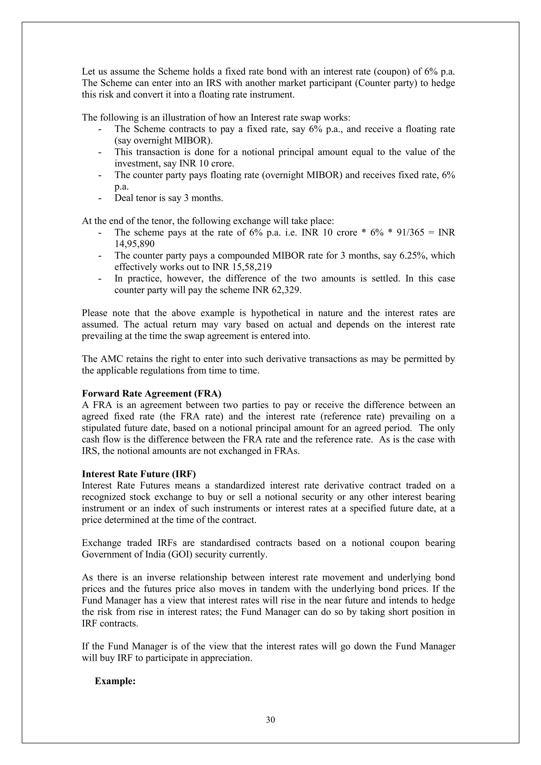 30
Let us assume the Scheme holds a fixed rate bond with an interest rate (coupon) of 6% p.a.
The Scheme can enter into an IRS with another market participant (Counter party) to hedge
this risk and convert it into a floating rate instrument.
The following is an illustration of how an Interest rate swap works:
- The Scheme contracts to pay a fixed rate, say 6% p.a., and receive a floating rate
(say overnight MIBOR).
- This transaction is done for a notional principal amount equal to the value of the
investment, say INR 10 crore.
- The counter party pays floating rate (overnight MIBOR) and receives fixed rate, 6%
p.a.
- Deal tenor is say 3 months.
At the end of the tenor, the following exchange will take place:
- The scheme pays at the rate of 6% p.a. i.e. INR 10 crore * 6% * 91/365 = INR
14,95,890
- The counter party pays a compounded MIBOR rate for 3 months, say 6.25%, which
effectively works out to INR 15,58,219
- In practice, however, the difference of the two amounts is settled. In this case
counter party will pay the scheme INR 62,329.
Please note that the above example is hypothetical in nature and the interest rates are
assumed. The actual return may vary based on actual and depends on the interest rate
prevailing at the time the swap agreement is entered into.
The AMC retains the right to enter into such derivative transactions as may be permitted by
the applicable regulations from time to time.
Forward Rate Agreement (FRA)
A FRA is an agreement between two parties to pay or receive the difference between an
agreed fixed rate (the FRA rate) and the interest rate (reference rate) prevailing on a
stipulated future date, based on a notional principal amount for an agreed period. The only
cash flow is the difference between the FRA rate and the reference rate. As is the case with
IRS, the notional amounts are not exchanged in FRAs.
Interest Rate Future (IRF)
Interest Rate Futures means a standardized interest rate derivative contract traded on a
recognized stock exchange to buy or sell a notional security or any other interest bearing
instrument or an index of such instruments or interest rates at a specified future date, at a
price determined at the time of the contract.
Exchange traded IRFs are standardised contracts based on a notional coupon bearing
Government of India (GOI) security currently.
As there is an inverse relationship between interest rate movement and underlying bond
prices and the futures price also moves in tandem with the underlying bond prices. If the
Fund Manager has a view that interest rates will rise in the near future and intends to hedge
the risk from rise in interest rates; the Fund Manager can do so by taking short position in
IRF contracts.
If the Fund Manager is of the view that the interest rates will go down the Fund Manager
will buy IRF to participate in appreciation.
Example:
 