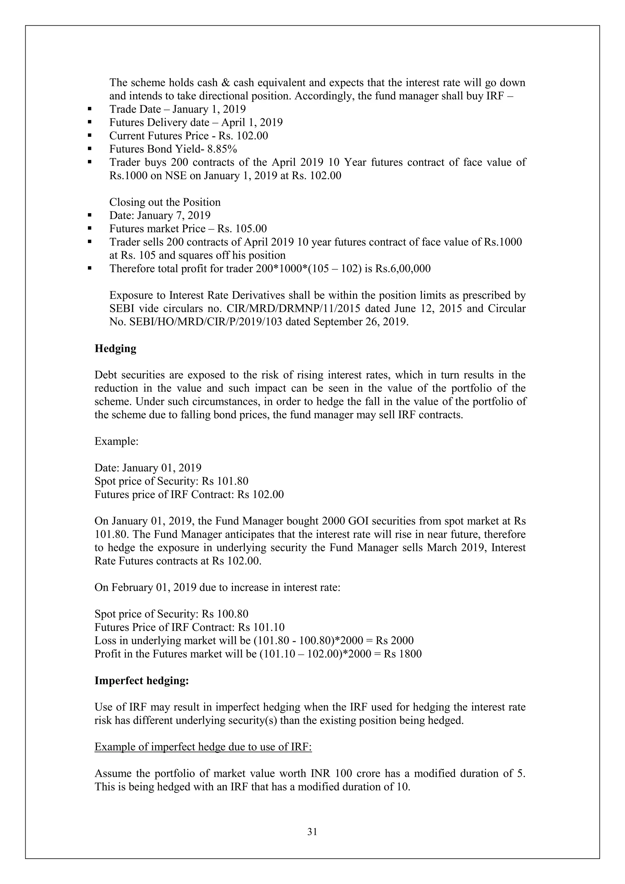 31
The scheme holds cash & cash equivalent and expects that the interest rate will go down
and intends to take directional position. Accordingly, the fund manager shall buy IRF –
 Trade Date – January 1, 2019
 Futures Delivery date – April 1, 2019
 Current Futures Price - Rs. 102.00
 Futures Bond Yield- 8.85%
 Trader buys 200 contracts of the April 2019 10 Year futures contract of face value of
Rs.1000 on NSE on January 1, 2019 at Rs. 102.00
Closing out the Position
 Date: January 7, 2019
 Futures market Price – Rs. 105.00
 Trader sells 200 contracts of April 2019 10 year futures contract of face value of Rs.1000
at Rs. 105 and squares off his position
 Therefore total profit for trader 200*1000*(105 – 102) is Rs.6,00,000
Exposure to Interest Rate Derivatives shall be within the position limits as prescribed by
SEBI vide circulars no. CIR/MRD/DRMNP/11/2015 dated June 12, 2015 and Circular
No. SEBI/HO/MRD/CIR/P/2019/103 dated September 26, 2019.
Hedging
Debt securities are exposed to the risk of rising interest rates, which in turn results in the
reduction in the value and such impact can be seen in the value of the portfolio of the
scheme. Under such circumstances, in order to hedge the fall in the value of the portfolio of
the scheme due to falling bond prices, the fund manager may sell IRF contracts.
Example:
Date: January 01, 2019
Spot price of Security: Rs 101.80
Futures price of IRF Contract: Rs 102.00
On January 01, 2019, the Fund Manager bought 2000 GOI securities from spot market at Rs
101.80. The Fund Manager anticipates that the interest rate will rise in near future, therefore
to hedge the exposure in underlying security the Fund Manager sells March 2019, Interest
Rate Futures contracts at Rs 102.00.
On February 01, 2019 due to increase in interest rate:
Spot price of Security: Rs 100.80
Futures Price of IRF Contract: Rs 101.10
Loss in underlying market will be (101.80 - 100.80)*2000 = Rs 2000
Profit in the Futures market will be (101.10 – 102.00)*2000 = Rs 1800
Imperfect hedging:
Use of IRF may result in imperfect hedging when the IRF used for hedging the interest rate
risk has different underlying security(s) than the existing position being hedged.
Example of imperfect hedge due to use of IRF:
Assume the portfolio of market value worth INR 100 crore has a modified duration of 5.
This is being hedged with an IRF that has a modified duration of 10.
 