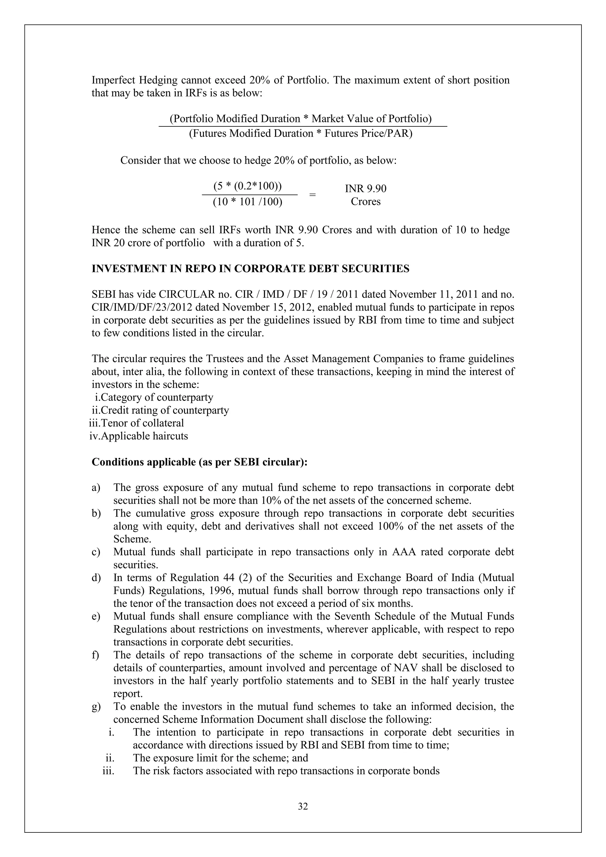 32
Imperfect Hedging cannot exceed 20% of Portfolio. The maximum extent of short position
that may be taken in IRFs is as below:
(Portfolio Modified Duration * Market Value of Portfolio)
(Futures Modified Duration * Futures Price/PAR)
Consider that we choose to hedge 20% of portfolio, as below:
(5 * (0.2*100))
=
INR 9.90
Crores
(10 * 101 /100)
Hence the scheme can sell IRFs worth INR 9.90 Crores and with duration of 10 to hedge
INR 20 crore of portfolio with a duration of 5.
INVESTMENT IN REPO IN CORPORATE DEBT SECURITIES
SEBI has vide CIRCULAR no. CIR / IMD / DF / 19 / 2011 dated November 11, 2011 and no.
CIR/IMD/DF/23/2012 dated November 15, 2012, enabled mutual funds to participate in repos
in corporate debt securities as per the guidelines issued by RBI from time to time and subject
to few conditions listed in the circular.
The circular requires the Trustees and the Asset Management Companies to frame guidelines
about, inter alia, the following in context of these transactions, keeping in mind the interest of
investors in the scheme:
i.Category of counterparty
ii.Credit rating of counterparty
iii.Tenor of collateral
iv.Applicable haircuts
Conditions applicable (as per SEBI circular):
a) The gross exposure of any mutual fund scheme to repo transactions in corporate debt
securities shall not be more than 10% of the net assets of the concerned scheme.
b) The cumulative gross exposure through repo transactions in corporate debt securities
along with equity, debt and derivatives shall not exceed 100% of the net assets of the
Scheme.
c) Mutual funds shall participate in repo transactions only in AAA rated corporate debt
securities.
d) In terms of Regulation 44 (2) of the Securities and Exchange Board of India (Mutual
Funds) Regulations, 1996, mutual funds shall borrow through repo transactions only if
the tenor of the transaction does not exceed a period of six months.
e) Mutual funds shall ensure compliance with the Seventh Schedule of the Mutual Funds
Regulations about restrictions on investments, wherever applicable, with respect to repo
transactions in corporate debt securities.
f) The details of repo transactions of the scheme in corporate debt securities, including
details of counterparties, amount involved and percentage of NAV shall be disclosed to
investors in the half yearly portfolio statements and to SEBI in the half yearly trustee
report.
g) To enable the investors in the mutual fund schemes to take an informed decision, the
concerned Scheme Information Document shall disclose the following:
i. The intention to participate in repo transactions in corporate debt securities in
accordance with directions issued by RBI and SEBI from time to time;
ii. The exposure limit for the scheme; and
iii. The risk factors associated with repo transactions in corporate bonds
 