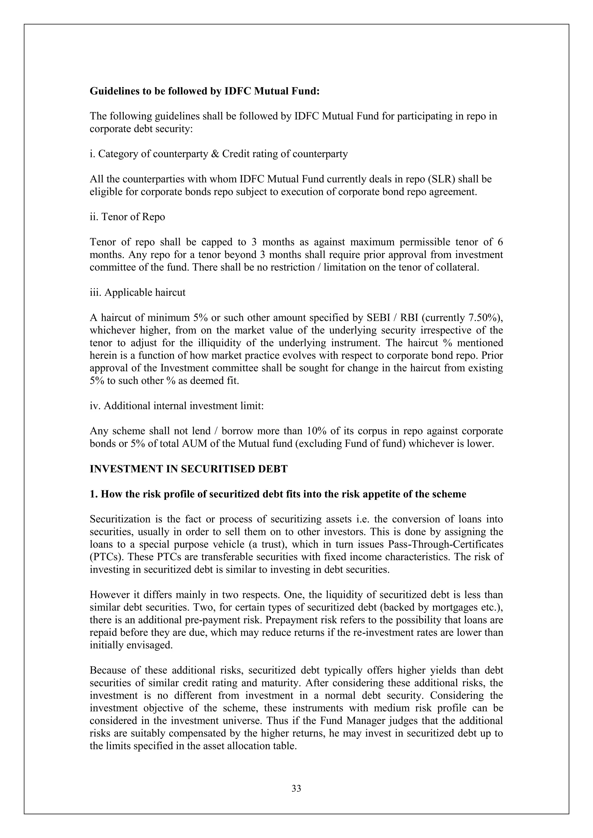 33
Guidelines to be followed by IDFC Mutual Fund:
The following guidelines shall be followed by IDFC Mutual Fund for participating in repo in
corporate debt security:
i. Category of counterparty & Credit rating of counterparty
All the counterparties with whom IDFC Mutual Fund currently deals in repo (SLR) shall be
eligible for corporate bonds repo subject to execution of corporate bond repo agreement.
ii. Tenor of Repo
Tenor of repo shall be capped to 3 months as against maximum permissible tenor of 6
months. Any repo for a tenor beyond 3 months shall require prior approval from investment
committee of the fund. There shall be no restriction / limitation on the tenor of collateral.
iii. Applicable haircut
A haircut of minimum 5% or such other amount specified by SEBI / RBI (currently 7.50%),
whichever higher, from on the market value of the underlying security irrespective of the
tenor to adjust for the illiquidity of the underlying instrument. The haircut % mentioned
herein is a function of how market practice evolves with respect to corporate bond repo. Prior
approval of the Investment committee shall be sought for change in the haircut from existing
5% to such other % as deemed fit.
iv. Additional internal investment limit:
Any scheme shall not lend / borrow more than 10% of its corpus in repo against corporate
bonds or 5% of total AUM of the Mutual fund (excluding Fund of fund) whichever is lower.
INVESTMENT IN SECURITISED DEBT
1. How the risk profile of securitized debt fits into the risk appetite of the scheme
Securitization is the fact or process of securitizing assets i.e. the conversion of loans into
securities, usually in order to sell them on to other investors. This is done by assigning the
loans to a special purpose vehicle (a trust), which in turn issues Pass-Through-Certificates
(PTCs). These PTCs are transferable securities with fixed income characteristics. The risk of
investing in securitized debt is similar to investing in debt securities.
However it differs mainly in two respects. One, the liquidity of securitized debt is less than
similar debt securities. Two, for certain types of securitized debt (backed by mortgages etc.),
there is an additional pre-payment risk. Prepayment risk refers to the possibility that loans are
repaid before they are due, which may reduce returns if the re-investment rates are lower than
initially envisaged.
Because of these additional risks, securitized debt typically offers higher yields than debt
securities of similar credit rating and maturity. After considering these additional risks, the
investment is no different from investment in a normal debt security. Considering the
investment objective of the scheme, these instruments with medium risk profile can be
considered in the investment universe. Thus if the Fund Manager judges that the additional
risks are suitably compensated by the higher returns, he may invest in securitized debt up to
the limits specified in the asset allocation table.
 