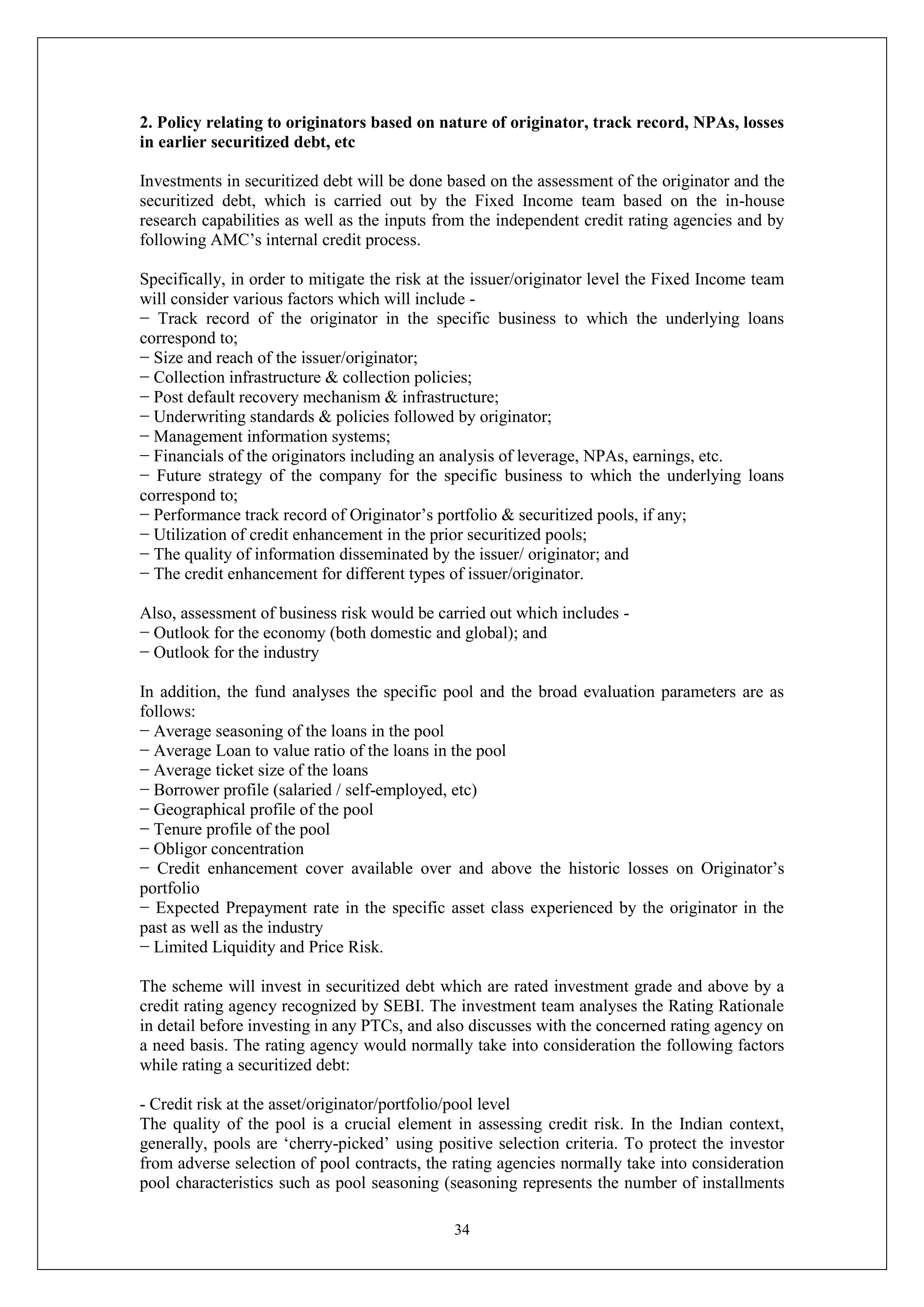 34
2. Policy relating to originators based on nature of originator, track record, NPAs, losses
in earlier securitized debt, etc
Investments in securitized debt will be done based on the assessment of the originator and the
securitized debt, which is carried out by the Fixed Income team based on the in-house
research capabilities as well as the inputs from the independent credit rating agencies and by
following AMC’s internal credit process.
Specifically, in order to mitigate the risk at the issuer/originator level the Fixed Income team
will consider various factors which will include -
− Track record of the originator in the specific business to which the underlying loans
correspond to;
− Size and reach of the issuer/originator;
− Collection infrastructure & collection policies;
− Post default recovery mechanism & infrastructure;
− Underwriting standards & policies followed by originator;
− Management information systems;
− Financials of the originators including an analysis of leverage, NPAs, earnings, etc.
− Future strategy of the company for the specific business to which the underlying loans
correspond to;
− Performance track record of Originator’s portfolio & securitized pools, if any;
− Utilization of credit enhancement in the prior securitized pools;
− The quality of information disseminated by the issuer/ originator; and
− The credit enhancement for different types of issuer/originator.
Also, assessment of business risk would be carried out which includes -
− Outlook for the economy (both domestic and global); and
− Outlook for the industry
In addition, the fund analyses the specific pool and the broad evaluation parameters are as
follows:
− Average seasoning of the loans in the pool
− Average Loan to value ratio of the loans in the pool
− Average ticket size of the loans
− Borrower profile (salaried / self-employed, etc)
− Geographical profile of the pool
− Tenure profile of the pool
− Obligor concentration
− Credit enhancement cover available over and above the historic losses on Originator’s
portfolio
− Expected Prepayment rate in the specific asset class experienced by the originator in the
past as well as the industry
− Limited Liquidity and Price Risk.
The scheme will invest in securitized debt which are rated investment grade and above by a
credit rating agency recognized by SEBI. The investment team analyses the Rating Rationale
in detail before investing in any PTCs, and also discusses with the concerned rating agency on
a need basis. The rating agency would normally take into consideration the following factors
while rating a securitized debt:
- Credit risk at the asset/originator/portfolio/pool level
The quality of the pool is a crucial element in assessing credit risk. In the Indian context,
generally, pools are ‘cherry-picked’ using positive selection criteria. To protect the investor
from adverse selection of pool contracts, the rating agencies normally take into consideration
pool characteristics such as pool seasoning (seasoning represents the number of installments
 