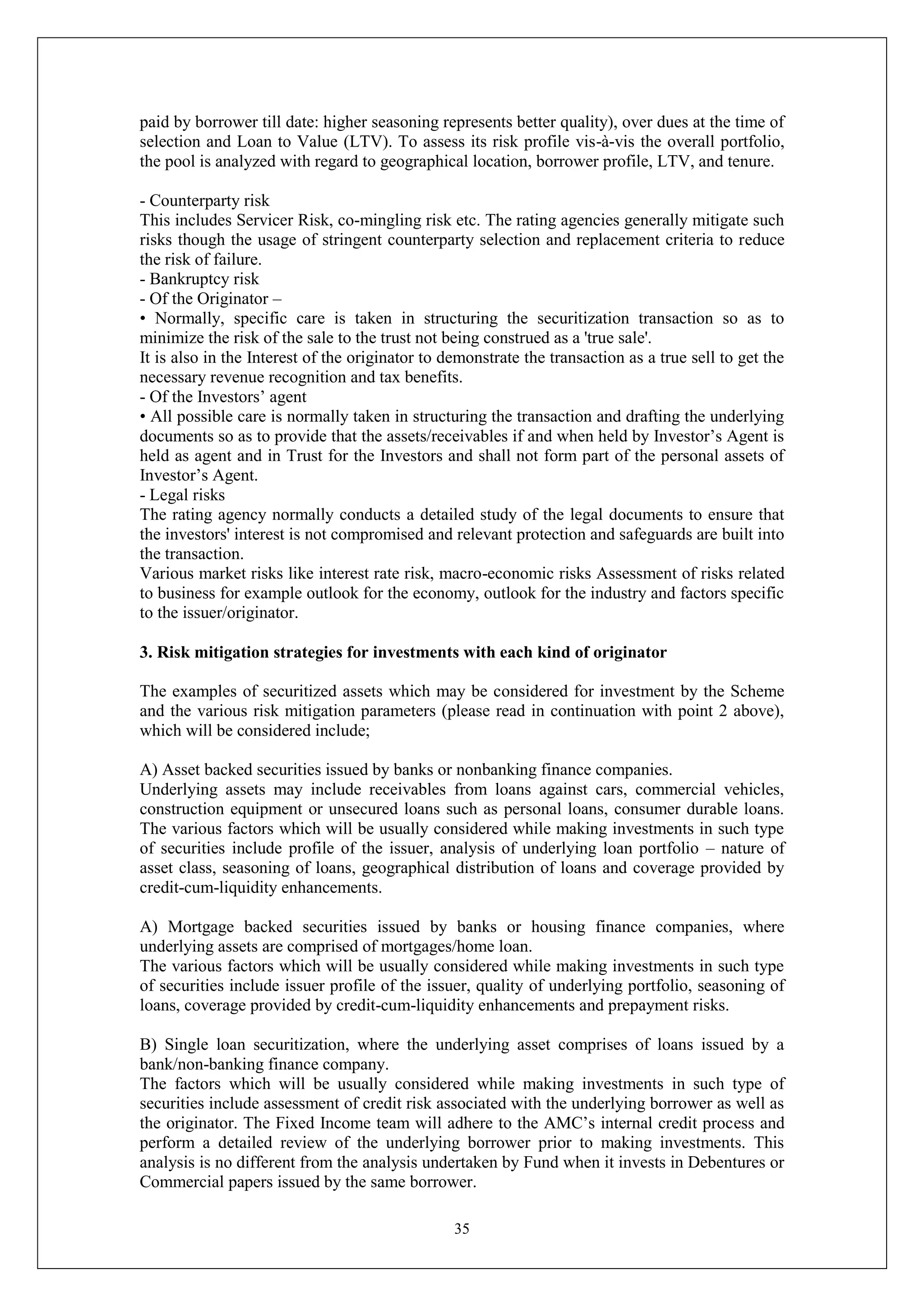 35
paid by borrower till date: higher seasoning represents better quality), over dues at the time of
selection and Loan to Value (LTV). To assess its risk profile vis-à-vis the overall portfolio,
the pool is analyzed with regard to geographical location, borrower profile, LTV, and tenure.
- Counterparty risk
This includes Servicer Risk, co-mingling risk etc. The rating agencies generally mitigate such
risks though the usage of stringent counterparty selection and replacement criteria to reduce
the risk of failure.
- Bankruptcy risk
- Of the Originator –
• Normally, specific care is taken in structuring the securitization transaction so as to
minimize the risk of the sale to the trust not being construed as a 'true sale'.
It is also in the Interest of the originator to demonstrate the transaction as a true sell to get the
necessary revenue recognition and tax benefits.
- Of the Investors’ agent
• All possible care is normally taken in structuring the transaction and drafting the underlying
documents so as to provide that the assets/receivables if and when held by Investor’s Agent is
held as agent and in Trust for the Investors and shall not form part of the personal assets of
Investor’s Agent.
- Legal risks
The rating agency normally conducts a detailed study of the legal documents to ensure that
the investors' interest is not compromised and relevant protection and safeguards are built into
the transaction.
Various market risks like interest rate risk, macro-economic risks Assessment of risks related
to business for example outlook for the economy, outlook for the industry and factors specific
to the issuer/originator.
3. Risk mitigation strategies for investments with each kind of originator
The examples of securitized assets which may be considered for investment by the Scheme
and the various risk mitigation parameters (please read in continuation with point 2 above),
which will be considered include;
A) Asset backed securities issued by banks or nonbanking finance companies.
Underlying assets may include receivables from loans against cars, commercial vehicles,
construction equipment or unsecured loans such as personal loans, consumer durable loans.
The various factors which will be usually considered while making investments in such type
of securities include profile of the issuer, analysis of underlying loan portfolio – nature of
asset class, seasoning of loans, geographical distribution of loans and coverage provided by
credit-cum-liquidity enhancements.
A) Mortgage backed securities issued by banks or housing finance companies, where
underlying assets are comprised of mortgages/home loan.
The various factors which will be usually considered while making investments in such type
of securities include issuer profile of the issuer, quality of underlying portfolio, seasoning of
loans, coverage provided by credit-cum-liquidity enhancements and prepayment risks.
B) Single loan securitization, where the underlying asset comprises of loans issued by a
bank/non-banking finance company.
The factors which will be usually considered while making investments in such type of
securities include assessment of credit risk associated with the underlying borrower as well as
the originator. The Fixed Income team will adhere to the AMC’s internal credit process and
perform a detailed review of the underlying borrower prior to making investments. This
analysis is no different from the analysis undertaken by Fund when it invests in Debentures or
Commercial papers issued by the same borrower.
 