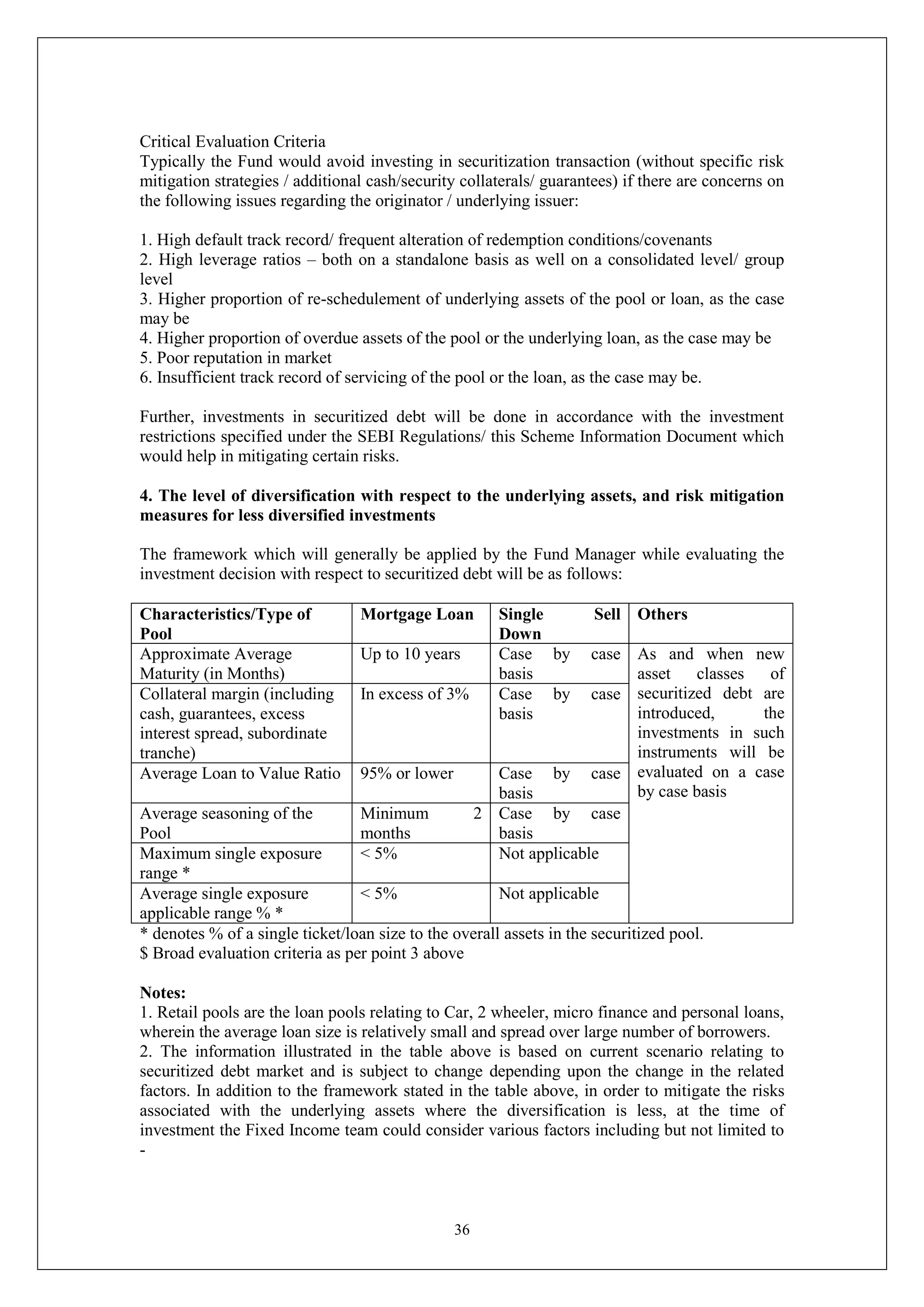 36
Critical Evaluation Criteria
Typically the Fund would avoid investing in securitization transaction (without specific risk
mitigation strategies / additional cash/security collaterals/ guarantees) if there are concerns on
the following issues regarding the originator / underlying issuer:
1. High default track record/ frequent alteration of redemption conditions/covenants
2. High leverage ratios – both on a standalone basis as well on a consolidated level/ group
level
3. Higher proportion of re-schedulement of underlying assets of the pool or loan, as the case
may be
4. Higher proportion of overdue assets of the pool or the underlying loan, as the case may be
5. Poor reputation in market
6. Insufficient track record of servicing of the pool or the loan, as the case may be.
Further, investments in securitized debt will be done in accordance with the investment
restrictions specified under the SEBI Regulations/ this Scheme Information Document which
would help in mitigating certain risks.
4. The level of diversification with respect to the underlying assets, and risk mitigation
measures for less diversified investments
The framework which will generally be applied by the Fund Manager while evaluating the
investment decision with respect to securitized debt will be as follows:
Characteristics/Type of
Pool
Mortgage Loan Single Sell
Down
Others
Approximate Average
Maturity (in Months)
Up to 10 years Case by case
basis
As and when new
asset classes of
securitized debt are
introduced, the
investments in such
instruments will be
evaluated on a case
by case basis
Collateral margin (including
cash, guarantees, excess
interest spread, subordinate
tranche)
In excess of 3% Case by case
basis
Average Loan to Value Ratio 95% or lower Case by case
basis
Average seasoning of the
Pool
Minimum 2
months
Case by case
basis
Maximum single exposure
range *
< 5% Not applicable
Average single exposure
applicable range % *
< 5% Not applicable
* denotes % of a single ticket/loan size to the overall assets in the securitized pool.
$ Broad evaluation criteria as per point 3 above
Notes:
1. Retail pools are the loan pools relating to Car, 2 wheeler, micro finance and personal loans,
wherein the average loan size is relatively small and spread over large number of borrowers.
2. The information illustrated in the table above is based on current scenario relating to
securitized debt market and is subject to change depending upon the change in the related
factors. In addition to the framework stated in the table above, in order to mitigate the risks
associated with the underlying assets where the diversification is less, at the time of
investment the Fixed Income team could consider various factors including but not limited to
-
 