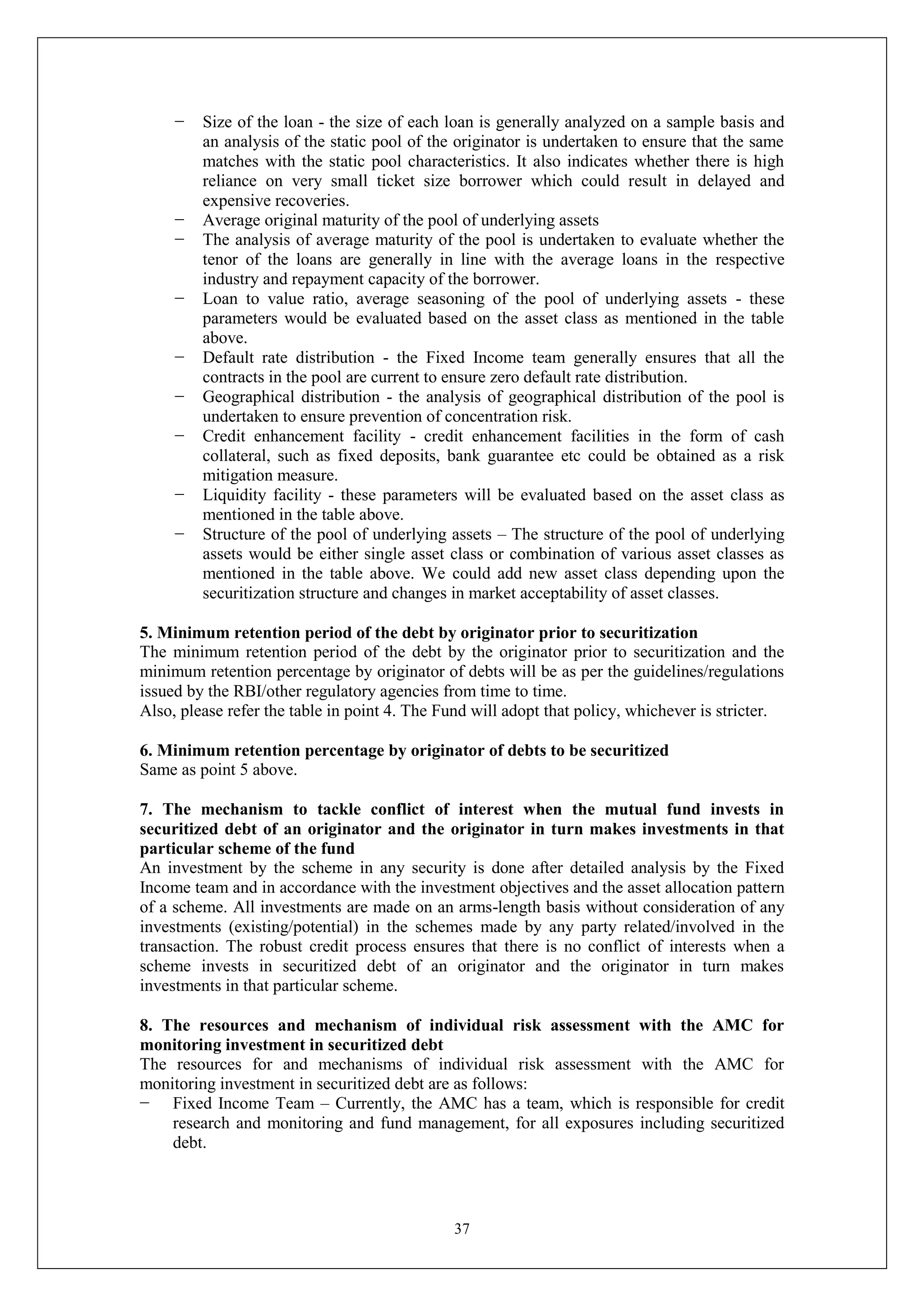 37
− Size of the loan - the size of each loan is generally analyzed on a sample basis and
an analysis of the static pool of the originator is undertaken to ensure that the same
matches with the static pool characteristics. It also indicates whether there is high
reliance on very small ticket size borrower which could result in delayed and
expensive recoveries.
− Average original maturity of the pool of underlying assets
− The analysis of average maturity of the pool is undertaken to evaluate whether the
tenor of the loans are generally in line with the average loans in the respective
industry and repayment capacity of the borrower.
− Loan to value ratio, average seasoning of the pool of underlying assets - these
parameters would be evaluated based on the asset class as mentioned in the table
above.
− Default rate distribution - the Fixed Income team generally ensures that all the
contracts in the pool are current to ensure zero default rate distribution.
− Geographical distribution - the analysis of geographical distribution of the pool is
undertaken to ensure prevention of concentration risk.
− Credit enhancement facility - credit enhancement facilities in the form of cash
collateral, such as fixed deposits, bank guarantee etc could be obtained as a risk
mitigation measure.
− Liquidity facility - these parameters will be evaluated based on the asset class as
mentioned in the table above.
− Structure of the pool of underlying assets – The structure of the pool of underlying
assets would be either single asset class or combination of various asset classes as
mentioned in the table above. We could add new asset class depending upon the
securitization structure and changes in market acceptability of asset classes.
5. Minimum retention period of the debt by originator prior to securitization
The minimum retention period of the debt by the originator prior to securitization and the
minimum retention percentage by originator of debts will be as per the guidelines/regulations
issued by the RBI/other regulatory agencies from time to time.
Also, please refer the table in point 4. The Fund will adopt that policy, whichever is stricter.
6. Minimum retention percentage by originator of debts to be securitized
Same as point 5 above.
7. The mechanism to tackle conflict of interest when the mutual fund invests in
securitized debt of an originator and the originator in turn makes investments in that
particular scheme of the fund
An investment by the scheme in any security is done after detailed analysis by the Fixed
Income team and in accordance with the investment objectives and the asset allocation pattern
of a scheme. All investments are made on an arms-length basis without consideration of any
investments (existing/potential) in the schemes made by any party related/involved in the
transaction. The robust credit process ensures that there is no conflict of interests when a
scheme invests in securitized debt of an originator and the originator in turn makes
investments in that particular scheme.
8. The resources and mechanism of individual risk assessment with the AMC for
monitoring investment in securitized debt
The resources for and mechanisms of individual risk assessment with the AMC for
monitoring investment in securitized debt are as follows:
− Fixed Income Team – Currently, the AMC has a team, which is responsible for credit
research and monitoring and fund management, for all exposures including securitized
debt.
 