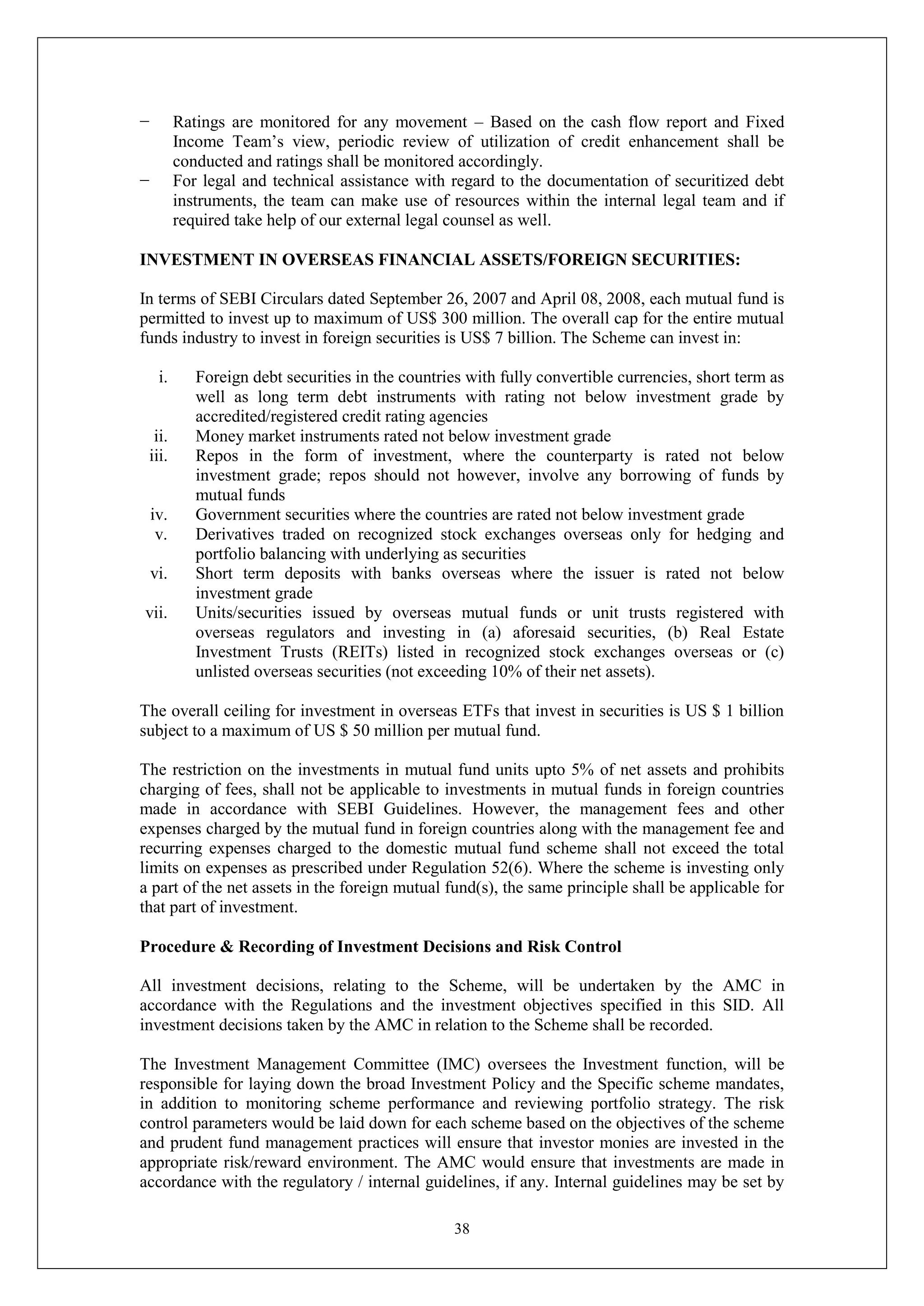 38
− Ratings are monitored for any movement – Based on the cash flow report and Fixed
Income Team’s view, periodic review of utilization of credit enhancement shall be
conducted and ratings shall be monitored accordingly.
− For legal and technical assistance with regard to the documentation of securitized debt
instruments, the team can make use of resources within the internal legal team and if
required take help of our external legal counsel as well.
INVESTMENT IN OVERSEAS FINANCIAL ASSETS/FOREIGN SECURITIES:
In terms of SEBI Circulars dated September 26, 2007 and April 08, 2008, each mutual fund is
permitted to invest up to maximum of US$ 300 million. The overall cap for the entire mutual
funds industry to invest in foreign securities is US$ 7 billion. The Scheme can invest in:
i. Foreign debt securities in the countries with fully convertible currencies, short term as
well as long term debt instruments with rating not below investment grade by
accredited/registered credit rating agencies
ii. Money market instruments rated not below investment grade
iii. Repos in the form of investment, where the counterparty is rated not below
investment grade; repos should not however, involve any borrowing of funds by
mutual funds
iv. Government securities where the countries are rated not below investment grade
v. Derivatives traded on recognized stock exchanges overseas only for hedging and
portfolio balancing with underlying as securities
vi. Short term deposits with banks overseas where the issuer is rated not below
investment grade
vii. Units/securities issued by overseas mutual funds or unit trusts registered with
overseas regulators and investing in (a) aforesaid securities, (b) Real Estate
Investment Trusts (REITs) listed in recognized stock exchanges overseas or (c)
unlisted overseas securities (not exceeding 10% of their net assets).
The overall ceiling for investment in overseas ETFs that invest in securities is US $ 1 billion
subject to a maximum of US $ 50 million per mutual fund.
The restriction on the investments in mutual fund units upto 5% of net assets and prohibits
charging of fees, shall not be applicable to investments in mutual funds in foreign countries
made in accordance with SEBI Guidelines. However, the management fees and other
expenses charged by the mutual fund in foreign countries along with the management fee and
recurring expenses charged to the domestic mutual fund scheme shall not exceed the total
limits on expenses as prescribed under Regulation 52(6). Where the scheme is investing only
a part of the net assets in the foreign mutual fund(s), the same principle shall be applicable for
that part of investment.
Procedure & Recording of Investment Decisions and Risk Control
All investment decisions, relating to the Scheme, will be undertaken by the AMC in
accordance with the Regulations and the investment objectives specified in this SID. All
investment decisions taken by the AMC in relation to the Scheme shall be recorded.
The Investment Management Committee (IMC) oversees the Investment function, will be
responsible for laying down the broad Investment Policy and the Specific scheme mandates,
in addition to monitoring scheme performance and reviewing portfolio strategy. The risk
control parameters would be laid down for each scheme based on the objectives of the scheme
and prudent fund management practices will ensure that investor monies are invested in the
appropriate risk/reward environment. The AMC would ensure that investments are made in
accordance with the regulatory / internal guidelines, if any. Internal guidelines may be set by
 