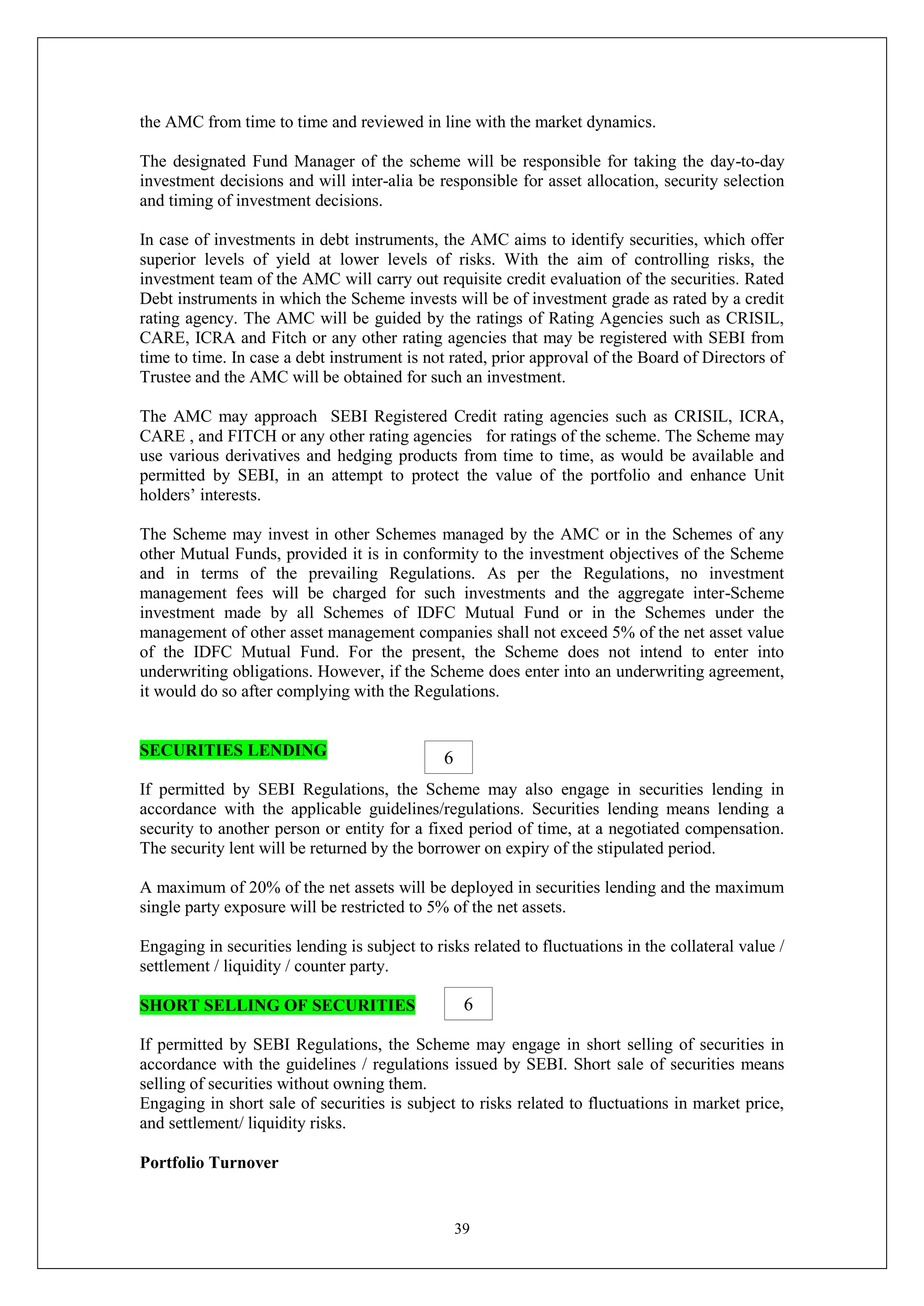 39
the AMC from time to time and reviewed in line with the market dynamics.
The designated Fund Manager of the scheme will be responsible for taking the day-to-day
investment decisions and will inter-alia be responsible for asset allocation, security selection
and timing of investment decisions.
In case of investments in debt instruments, the AMC aims to identify securities, which offer
superior levels of yield at lower levels of risks. With the aim of controlling risks, the
investment team of the AMC will carry out requisite credit evaluation of the securities. Rated
Debt instruments in which the Scheme invests will be of investment grade as rated by a credit
rating agency. The AMC will be guided by the ratings of Rating Agencies such as CRISIL,
CARE, ICRA and Fitch or any other rating agencies that may be registered with SEBI from
time to time. In case a debt instrument is not rated, prior approval of the Board of Directors of
Trustee and the AMC will be obtained for such an investment.
The AMC may approach SEBI Registered Credit rating agencies such as CRISIL, ICRA,
CARE , and FITCH or any other rating agencies for ratings of the scheme. The Scheme may
use various derivatives and hedging products from time to time, as would be available and
permitted by SEBI, in an attempt to protect the value of the portfolio and enhance Unit
holders’ interests.
The Scheme may invest in other Schemes managed by the AMC or in the Schemes of any
other Mutual Funds, provided it is in conformity to the investment objectives of the Scheme
and in terms of the prevailing Regulations. As per the Regulations, no investment
management fees will be charged for such investments and the aggregate inter-Scheme
investment made by all Schemes of IDFC Mutual Fund or in the Schemes under the
management of other asset management companies shall not exceed 5% of the net asset value
of the IDFC Mutual Fund. For the present, the Scheme does not intend to enter into
underwriting obligations. However, if the Scheme does enter into an underwriting agreement,
it would do so after complying with the Regulations.
SECURITIES LENDING
If permitted by SEBI Regulations, the Scheme may also engage in securities lending in
accordance with the applicable guidelines/regulations. Securities lending means lending a
security to another person or entity for a fixed period of time, at a negotiated compensation.
The security lent will be returned by the borrower on expiry of the stipulated period.
A maximum of 20% of the net assets will be deployed in securities lending and the maximum
single party exposure will be restricted to 5% of the net assets.
Engaging in securities lending is subject to risks related to fluctuations in the collateral value /
settlement / liquidity / counter party.
SHORT SELLING OF SECURITIES
If permitted by SEBI Regulations, the Scheme may engage in short selling of securities in
accordance with the guidelines / regulations issued by SEBI. Short sale of securities means
selling of securities without owning them.
Engaging in short sale of securities is subject to risks related to fluctuations in market price,
and settlement/ liquidity risks.
Portfolio Turnover
6
6
 