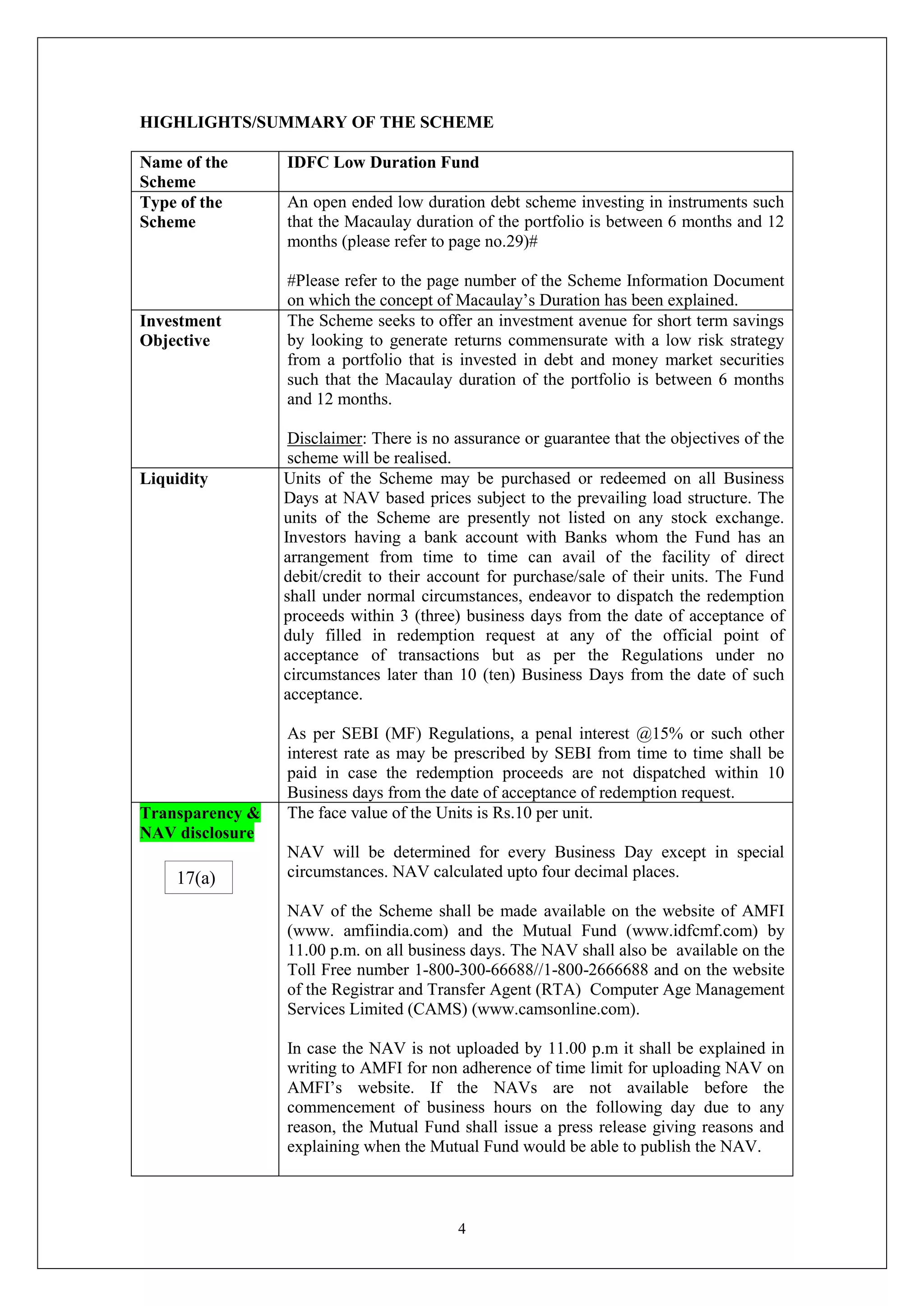 4
HIGHLIGHTS/SUMMARY OF THE SCHEME
Name of the
Scheme
IDFC Low Duration Fund
Type of the
Scheme
An open ended low duration debt scheme investing in instruments such
that the Macaulay duration of the portfolio is between 6 months and 12
months (please refer to page no.29)#
#Please refer to the page number of the Scheme Information Document
on which the concept of Macaulay’s Duration has been explained.
Investment
Objective
The Scheme seeks to offer an investment avenue for short term savings
by looking to generate returns commensurate with a low risk strategy
from a portfolio that is invested in debt and money market securities
such that the Macaulay duration of the portfolio is between 6 months
and 12 months.
Disclaimer: There is no assurance or guarantee that the objectives of the
scheme will be realised.
Liquidity Units of the Scheme may be purchased or redeemed on all Business
Days at NAV based prices subject to the prevailing load structure. The
units of the Scheme are presently not listed on any stock exchange.
Investors having a bank account with Banks whom the Fund has an
arrangement from time to time can avail of the facility of direct
debit/credit to their account for purchase/sale of their units. The Fund
shall under normal circumstances, endeavor to dispatch the redemption
proceeds within 3 (three) business days from the date of acceptance of
duly filled in redemption request at any of the official point of
acceptance of transactions but as per the Regulations under no
circumstances later than 10 (ten) Business Days from the date of such
acceptance.
As per SEBI (MF) Regulations, a penal interest @15% or such other
interest rate as may be prescribed by SEBI from time to time shall be
paid in case the redemption proceeds are not dispatched within 10
Business days from the date of acceptance of redemption request.
Transparency &
NAV disclosure
The face value of the Units is Rs.10 per unit.
NAV will be determined for every Business Day except in special
circumstances. NAV calculated upto four decimal places.
NAV of the Scheme shall be made available on the website of AMFI
(www. amfiindia.com) and the Mutual Fund (www.idfcmf.com) by
11.00 p.m. on all business days. The NAV shall also be available on the
Toll Free number 1-800-300-66688//1-800-2666688 and on the website
of the Registrar and Transfer Agent (RTA) Computer Age Management
Services Limited (CAMS) (www.camsonline.com).
In case the NAV is not uploaded by 11.00 p.m it shall be explained in
writing to AMFI for non adherence of time limit for uploading NAV on
AMFI’s website. If the NAVs are not available before the
commencement of business hours on the following day due to any
reason, the Mutual Fund shall issue a press release giving reasons and
explaining when the Mutual Fund would be able to publish the NAV.
17(a)
 