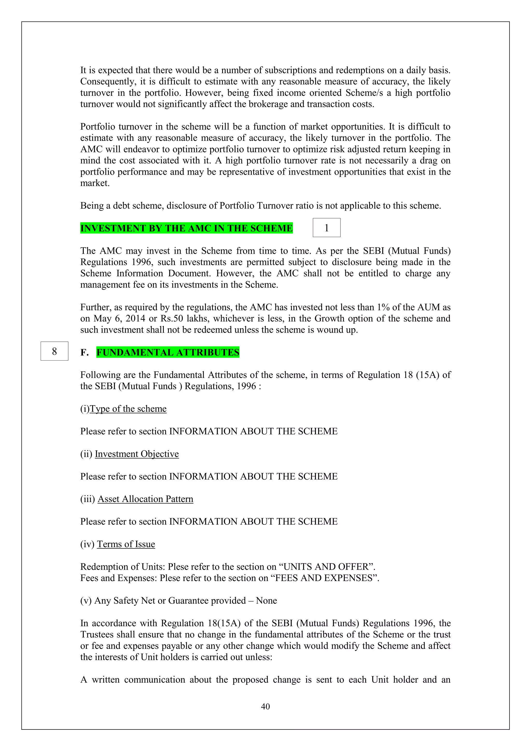 40
It is expected that there would be a number of subscriptions and redemptions on a daily basis.
Consequently, it is difficult to estimate with any reasonable measure of accuracy, the likely
turnover in the portfolio. However, being fixed income oriented Scheme/s a high portfolio
turnover would not significantly affect the brokerage and transaction costs.
Portfolio turnover in the scheme will be a function of market opportunities. It is difficult to
estimate with any reasonable measure of accuracy, the likely turnover in the portfolio. The
AMC will endeavor to optimize portfolio turnover to optimize risk adjusted return keeping in
mind the cost associated with it. A high portfolio turnover rate is not necessarily a drag on
portfolio performance and may be representative of investment opportunities that exist in the
market.
Being a debt scheme, disclosure of Portfolio Turnover ratio is not applicable to this scheme.
INVESTMENT BY THE AMC IN THE SCHEME
The AMC may invest in the Scheme from time to time. As per the SEBI (Mutual Funds)
Regulations 1996, such investments are permitted subject to disclosure being made in the
Scheme Information Document. However, the AMC shall not be entitled to charge any
management fee on its investments in the Scheme.
Further, as required by the regulations, the AMC has invested not less than 1% of the AUM as
on May 6, 2014 or Rs.50 lakhs, whichever is less, in the Growth option of the scheme and
such investment shall not be redeemed unless the scheme is wound up.
F. FUNDAMENTAL ATTRIBUTES
Following are the Fundamental Attributes of the scheme, in terms of Regulation 18 (15A) of
the SEBI (Mutual Funds ) Regulations, 1996 :
(i)Type of the scheme
Please refer to section INFORMATION ABOUT THE SCHEME
(ii) Investment Objective
Please refer to section INFORMATION ABOUT THE SCHEME
(iii) Asset Allocation Pattern
Please refer to section INFORMATION ABOUT THE SCHEME
(iv) Terms of Issue
Redemption of Units: Plese refer to the section on “UNITS AND OFFER”.
Fees and Expenses: Plese refer to the section on “FEES AND EXPENSES”.
(v) Any Safety Net or Guarantee provided – None
In accordance with Regulation 18(15A) of the SEBI (Mutual Funds) Regulations 1996, the
Trustees shall ensure that no change in the fundamental attributes of the Scheme or the trust
or fee and expenses payable or any other change which would modify the Scheme and affect
the interests of Unit holders is carried out unless:
A written communication about the proposed change is sent to each Unit holder and an
1
8
 