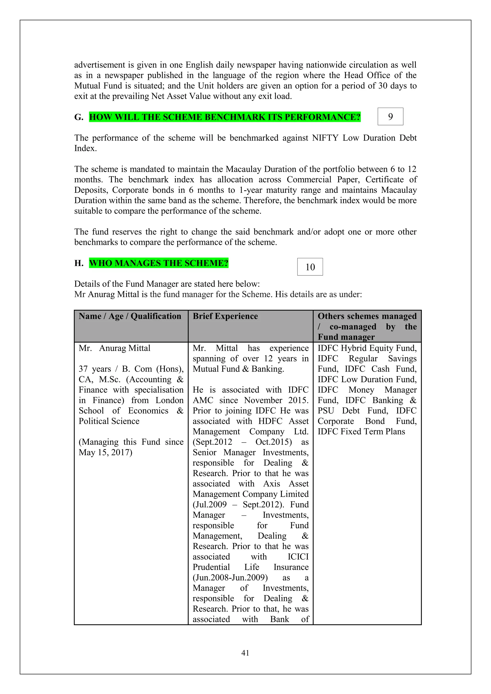 41
advertisement is given in one English daily newspaper having nationwide circulation as well
as in a newspaper published in the language of the region where the Head Office of the
Mutual Fund is situated; and the Unit holders are given an option for a period of 30 days to
exit at the prevailing Net Asset Value without any exit load.
G. HOW WILL THE SCHEME BENCHMARK ITS PERFORMANCE?
The performance of the scheme will be benchmarked against NIFTY Low Duration Debt
Index.
The scheme is mandated to maintain the Macaulay Duration of the portfolio between 6 to 12
months. The benchmark index has allocation across Commercial Paper, Certificate of
Deposits, Corporate bonds in 6 months to 1-year maturity range and maintains Macaulay
Duration within the same band as the scheme. Therefore, the benchmark index would be more
suitable to compare the performance of the scheme.
The fund reserves the right to change the said benchmark and/or adopt one or more other
benchmarks to compare the performance of the scheme.
H. WHO MANAGES THE SCHEME?
Details of the Fund Manager are stated here below:
Mr Anurag Mittal is the fund manager for the Scheme. His details are as under:
Name / Age / Qualification Brief Experience Others schemes managed
/ co-managed by the
Fund manager
Mr. Anurag Mittal
37 years / B. Com (Hons),
CA, M.Sc. (Accounting &
Finance with specialisation
in Finance) from London
School of Economics &
Political Science
(Managing this Fund since
May 15, 2017)
Mr. Mittal has experience
spanning of over 12 years in
Mutual Fund & Banking.
He is associated with IDFC
AMC since November 2015.
Prior to joining IDFC He was
associated with HDFC Asset
Management Company Ltd.
(Sept.2012 – Oct.2015) as
Senior Manager Investments,
responsible for Dealing &
Research. Prior to that he was
associated with Axis Asset
Management Company Limited
(Jul.2009 – Sept.2012). Fund
Manager – Investments,
responsible for Fund
Management, Dealing &
Research. Prior to that he was
associated with ICICI
Prudential Life Insurance
(Jun.2008-Jun.2009) as a
Manager of Investments,
responsible for Dealing &
Research. Prior to that, he was
associated with Bank of
IDFC Hybrid Equity Fund,
IDFC Regular Savings
Fund, IDFC Cash Fund,
IDFC Low Duration Fund,
IDFC Money Manager
Fund, IDFC Banking &
PSU Debt Fund, IDFC
Corporate Bond Fund,
IDFC Fixed Term Plans
9
10
 