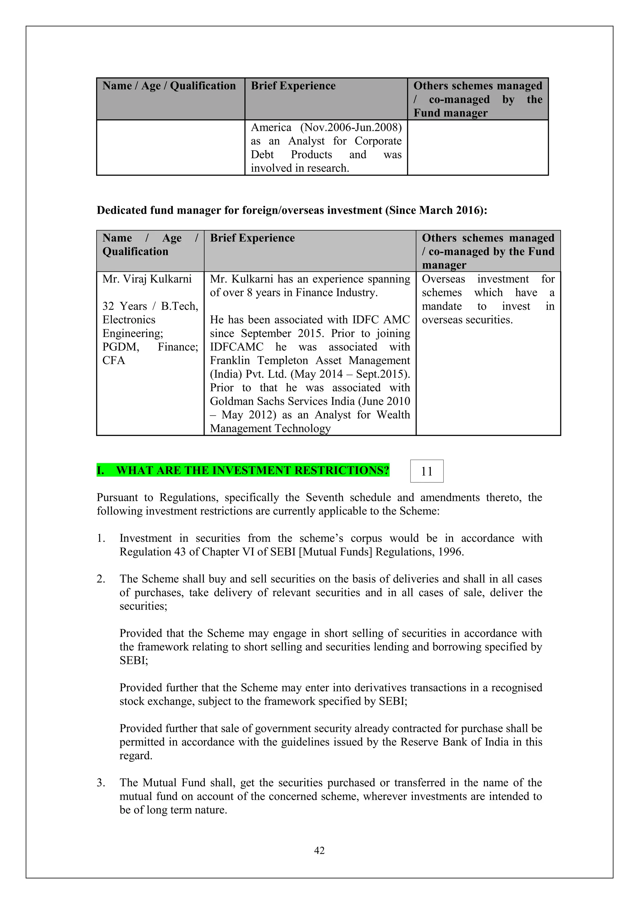 42
Name / Age / Qualification Brief Experience Others schemes managed
/ co-managed by the
Fund manager
America (Nov.2006-Jun.2008)
as an Analyst for Corporate
Debt Products and was
involved in research.
Dedicated fund manager for foreign/overseas investment (Since March 2016):
Name / Age /
Qualification
Brief Experience Others schemes managed
/ co-managed by the Fund
manager
Mr. Viraj Kulkarni
32 Years / B.Tech,
Electronics
Engineering;
PGDM, Finance;
CFA
Mr. Kulkarni has an experience spanning
of over 8 years in Finance Industry.
He has been associated with IDFC AMC
since September 2015. Prior to joining
IDFCAMC he was associated with
Franklin Templeton Asset Management
(India) Pvt. Ltd. (May 2014 – Sept.2015).
Prior to that he was associated with
Goldman Sachs Services India (June 2010
– May 2012) as an Analyst for Wealth
Management Technology
Overseas investment for
schemes which have a
mandate to invest in
overseas securities.
I. WHAT ARE THE INVESTMENT RESTRICTIONS?
Pursuant to Regulations, specifically the Seventh schedule and amendments thereto, the
following investment restrictions are currently applicable to the Scheme:
1. Investment in securities from the scheme’s corpus would be in accordance with
Regulation 43 of Chapter VI of SEBI [Mutual Funds] Regulations, 1996.
2. The Scheme shall buy and sell securities on the basis of deliveries and shall in all cases
of purchases, take delivery of relevant securities and in all cases of sale, deliver the
securities;
Provided that the Scheme may engage in short selling of securities in accordance with
the framework relating to short selling and securities lending and borrowing specified by
SEBI;
Provided further that the Scheme may enter into derivatives transactions in a recognised
stock exchange, subject to the framework specified by SEBI;
Provided further that sale of government security already contracted for purchase shall be
permitted in accordance with the guidelines issued by the Reserve Bank of India in this
regard.
3. The Mutual Fund shall, get the securities purchased or transferred in the name of the
mutual fund on account of the concerned scheme, wherever investments are intended to
be of long term nature.
11
 